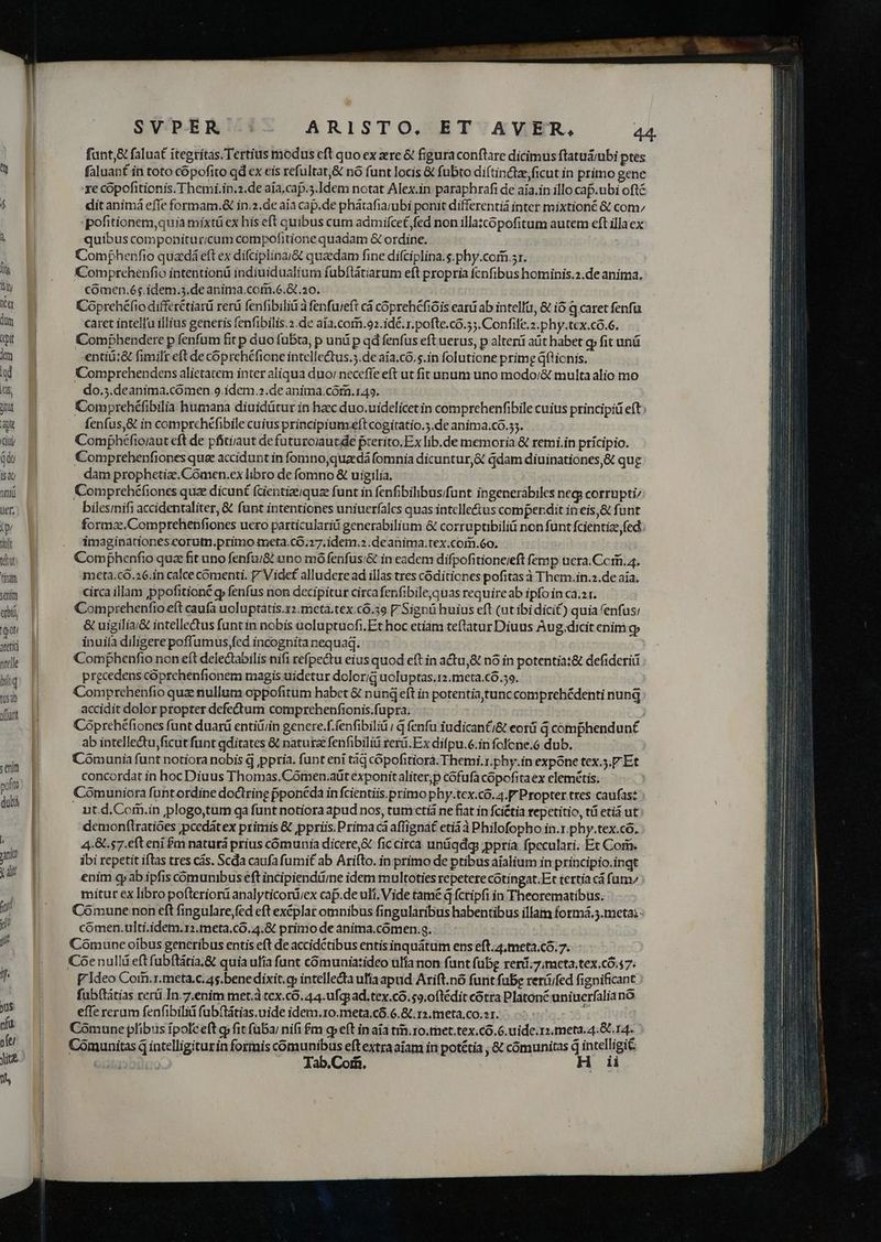 fant &amp; faluat itegrítas.Tertius modus cft quo ex ere &amp; figura conftare dicimus ftatuáiubi ptes  5 faluanf ín toto copofito qd ex eis refultat,&amp; nó funt locis &amp; fubto diftincte ficut in primo gene | xe cópofitionis. Themi.in.2.de aía.cap.3.Idem notat Alex.in paraphrafi de aía.in illo cap.ubi oftc í MN dit animà efle formam.&amp; in.2.de aia cap.de phátafia;ubi ponit differentiá inter mixtioné &amp; com; | pofitionem,quia mixtü ex his eft quibus cum admifce£ fed non illatcopofitum autem eft illaex NE quibus componituricum compofitione quadam G ordine. | Comphenfio quadá eft ex difciplinai&amp; quaedam fine difciplina. s.phy.com.sr. la B Comprcehenfio intention indiuidualium fübflátiarum eft propria fenfibus hominis.2.de anima. iy E Comen.65.idem.5.de anima.com.6.&amp; a0. Xu 8 Coprehéfio differétiar rer fenfibilid à fenfuieft cá cóprehéfióis eani ab intelli, &amp; io q caret fenfu im E caret intellu illius generis fenfibilis.2.de aía.corn.92.idé.r. pofte.có.5;. Confile.z.phy.tex.có.6. ci Comphendere p fenfum fit p duo fubta, p und p qd fenfus eft uerus, p alteri aüt habet g» fit unü im Bg entiá;&amp; fimilt eft de cóprehéfione intellectus.5.de aía.có. s.in folutione prime Gftionis. d gy Comprehendens alietatem inter aliqua duoi necefle eft ut fit uuum uno modor/&amp; multa alio mo [rs do.;.deanima.comen 9.idem.2.de anima.cóm.149. iu B Comprehéfibilia humana diuidütur in hac duo.uidelicet in comprehenfibile cuius principid eft; ae fenfus,&amp; in comprehéfibile cuius principiumxeftcogitatio.5.de anima.co.53. du Comphéfioiaut eft de pfitiiaut de futuroiaucde prerito.Ex lib.de memoria &amp; remi.in pricipio. du P Comprehenfiones que accidunt in fomno,quacdá fomnia dicuntur,&amp; qdam diuinationes,&amp; que isa dam prophetize.Comen.ex libro de fomno &amp; uigilia, | inii Comprehéfiones quz dicunt (cientizeiquz funt in fenfibilibus/funt ingenerabiles neg corrupti; üer, bilesinifi accidentaliter, &amp; funt intentiones uniuerfalcs quas intellectus comperdit in eis,&amp; funt Uy formz.Comprehenfiones uero particulari generabilium &amp; corruptbiliü non funt fcientize fed ht L| ^. d4maginadonescorut.primo meta.co;27.idem.2 .de anima.tex.com.60. iw E Comphenfio qua fit uno fenfu/&amp; uno mó fenfus;i&amp; in eadem difpofitioneieft femp uera. Cc, 4. titam meta.có.26.in calce comenti. 7 Videf alludere ad illas tres códitiones pofitas à Them.in.2.de aía, seni circa illam ppofitioné g fenfus non decipitur circafenfibilequas require ab ipfo in ca.2 r. abb Comprehenfio eft caufa uoluptatis.r2.meta.tex.có.39 V Signü huius eft (at ibidicit) quia fenfus: em | &amp; uigilia/&amp; intellectus funtin nobis acluptuofi. Et hoc etiam teftatur Diuus Aug.dicit enim g; attic inuila diligere poffumus,fed incognita nequaq. »rlle Comfhenfio non eft delectabilis nifi refpectu eius quod eft in actu,&amp; nó in potentia:&amp; defiderii biiq prgcedens cóprehenfionem magis uidetur dolorig uoluptas,12.meta.cÓ.59. ; z t3) Comprehenfio quz nullum oppofitum habet &amp; nund eft in potentiatunccomprehédenti nunq (frt accidit dolor propter defectum comprehenfionis.fu pra. Coprehéfiones funt duarü entiüiin genere.f.fenfibiliü ; d fenfu iudicanfj&amp; eorü G comphendun£ ab intelle&amp;tu,ficut funt gditates &amp; natura fenfibiliü reru. Ex difpu.6.in fofcne.6 dub. | Comunia funt notiora nobis d ppria. funt eni tàj cópofitiorá.Themi.r.phy.in expóne tex.5.F Et s concordat in hoc Diuus Thomas. Cómen.aüt exponit aliter,p cófufacopofitaex elemétis. pum Cómuniora funtordine doctrine pponeda in fcientiis.primo phy.tex.có.4.F Propter tres caufas: dubi uit.d.Corii.in plogo,tum ga funt notiora apud nos, tum ctiá ne fiat in fcictia repetitio, tü etià ut: demonftratióes ;pcedátex primis &amp; ppriis. Prima cà affignat etiàà Philofopho in.r.phy.tex.có. JP E 4.8.57.efteni £m naturá prius cómunia dicere&amp; fic circa unügdg ;ppria fpcculari. Et Corm. jn ibi repetit iftas tres cás. Scda caufa fumif ab Arifto. in primo de ptibus aialium in principio.inqt ub enim cp ab ipfis cómunibus eft incipiendü/ne idem multoties repetere cotingat.Er tertía cá fum mitur ex libro pofteriorü analyticorü;ex caf.de uli, Vide tame d fcripfi in Theorematibus. iy |. Comunenoneft fingularefed eft excplar omnibus fingularibus habentibus illam formá.3.metai - | cómen.ulti.idem.r2.meta,.có.4.&amp; primo de anima.cómen.g. jj Comune oibus generibus entis eft de accidétibus entisinquátum ens eft.4,meta.có. 7. | Coenulli eft fubítátia.&amp; quia ufía funt cómuniatideo ulia non funt fübg reri;7;mceta,tex.có. 47: y. P'ideo Com.r.meta.c. 45.bene dixit.g» intellecta ufía apud Arift.nó funt fube reriüifed fignificant fub(titias rerü In.7.enim met.à tcx.có. 44. ufcp ad.tex.có. 9. oftédit cotra Platoné uniueríalianó Jus effe rerum fenfibiliá fubítátias.uide idem.10.meta.có.6. 8.12. meta,co.21. r nfi Comune plibus ipolceft g» fit fübar nifi £m qp eft in aia tim. ro.met.tex.có.6. uide. 11. meta. 4.8014. ofei Cóomunitas d intelligiturin formis comunibus eft extraaiam in potétia , &amp; cómunitas d intelligit