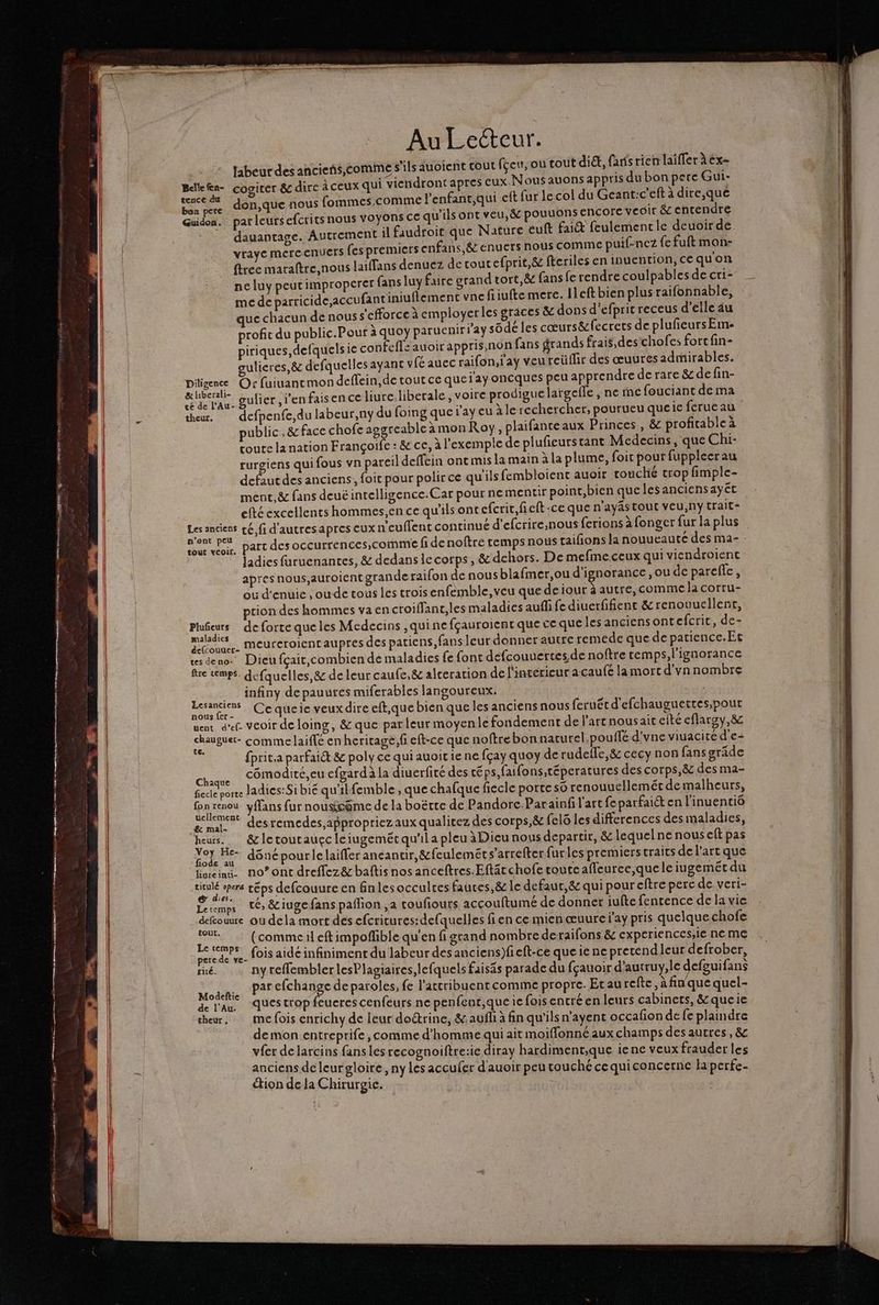 labeur des ancieñs,comime s'ils auoient cout fçeu, ou tout dit, faris rien laiffer àëx- BelleRn- cogiter &amp; dire à ceux qui viendront apres eux. Nous auons appris du bon pere Gui- ÉS don,que nous fommes,comme l'enfant,qui eft fur le col du Geant:c'eft à dire,que Guidon. par leur£efcrits nous vVOyOns CC qu'ils ont veu, &amp; pouuons encore veoir &amp;c entendre dauantage. Autrement il faudroit que Nature euft fait feulement le deuoir de vraye mercenuers fes premiers enfans,&amp; enuers nous comme puif-nez {ce fuft mon- free maraftre,nous laïffans denuez de tout efprit,&amp; fteriles en inuention,cequon ne luy peutimproperer fans luy faire grand tort, &amp; fans fe rendre coulpables de cri- mede parricide,accu fantiniuflemenc vncfiiufte mere. Ileftbien plus raifonnable, que chacun de nous s'cfforce à employerles grâces &amp; dons d'efprit receus d'elle 4u profit du public.Pour à quoy paruenir laÿ sodcles cœurs&amp;fecrcts de plufeursEme piriques,defquels ie confefe auoir appris,non fans grands frais,des chofes fort fin- gulieres,&amp; defquelles ayant v (é auec raifon, ay veu reüffir des œuuresadmirables. Diligence Or fuiuancmon deffein,de tout ce que ay oncques peu apprendre de rare &amp; de fin- el gulier l'en faisen ce liure. liberale, voire prodigue largefle ; ne me fouciant de ma theur, defpenfe,du labeur,ny du foing que ray eu à le rechercher, pourueu queie fcrue au public, &amp; face chofc aggrcable à mon Roy, plaifanteaux Princes , &amp; profitable à toute la nation Françoife : &amp; ce, à l'exemple de plufieurstant Medecins, que Chi- rurgiens qui fous vn pareil deffein onc mis la main à la plume, foit pour fupplecrau defaut des anciens, foit pour polir ce qu'ils fembloient auoir rouché trop fimple- ment, &amp; fans deuë intelligence.Car pour ne mentir point,bien que lesancicnsayét efté excellents hommes,en ce qu'ils ontefcrir,fieft:ce que n'ayAs Tout vEU,ny trait- Les anciens çé,fi d'autresapres CUX n'cuflent continué d'efcrire,nous ferions à fonger fur la plus te voir. Part des occurrences, comme fi de noftre temps nous taifons la nouueauté des ma- Jadies furuenantes, &amp; dedans iccorps, &amp; dehors. De mefme.ceux qui viendroient apres nous,auroient grande raifon de nous blafmer,ou d'ignorance ,ou de parefle, où d'enuic ; oude tous les trois enfemble, veu que deiour àautre, comme la corru- tion des hommes va encroiffant,les maladies aufli fe diuerfifient &amp;renouuellenr, Plufieurs de forte queles Medccins ,quine fçauroient que ce que les anciensont efcrit, de- FE meureroientaupres des patiens, fans leur donner autre remede que de parience.Ec usdeno- Dieu fçait,combien de maladies fe font defcouuertes de noftre temps, l'ignorance fre temps. defquelles,&amp; de leur caufe, &amp; alceration de l'intérieur a caufé la mort d'vn nombre infiny depauures miferables langoureux. | | ea Ce queie veux dire eft,que bien que les anciens nous feruétd'efchauguettes;pour vent d’ef. veoir de loing, &amp; que parleur moyenle fondement de l’art nousait efté eflaroy,&amp; CE comme laiffé en heritage, fi eft-ce que noftre bon naturel.pouffé d'vne viuacite d'e- : fprit,a parfait &amp; poly ce qui auoir ie ne fçay quoy de rudele,&amp; cecy non fans gräde Cane cômodité,eu cfgardàla diuerfité des téps,faifons,téperatures des corps,&amp; des ma- fecteporee ladies:Sibié qu'ilfemble , que chafque fiecle porte so renouuellemét demalheurs, Garsnen yfans fur nousioëme de la boëtte de Pandore Parainfi l'art feparfaict en l'inuentiô # mal desremedes,appropriezaux qualitez des corps,&amp; fel6 les differences des maladies, ES &amp; le tout auçc leiugemétqu'il a pleu à Dieu nous departir, &amp; lequel ne nous eft pas Re À Fe dôné pour lelaiffer anéantir,&amp;feuleméts’arrefter furles premiers traits de l’art que liareind. no’ ont dreffez&amp; baftis nos anceftres.Eftätchofe toute affeurce,quele iugeméct du DE téps defcouure en finlesocculres fauces,&amp; le defaut,&amp; qui poureftre perce de veri- Letemps 1@ &amp;iugefans paflion ,a toufiours accouftumé de donner iufte fenrence de la vie ARE ou dela mort des cfcricures:defquelles fience mien œuure j'ay pris quelque chofe Pen Cp eftimpoflible qu'en fi grand nombre de raifons &amp; cxperiences;ie ne me pere de ve- (OS aide infiniment du labeur desanciens)feft-ce que ie ne pretendleur defrober, rité. ny reflemblerlesPlagiaires,lefquels faisäs parade du fçauoir d'autruy,le defguifans St CPAS efchange de paroles, fe l'actribuent comme propre. Etaurefte, à fin'que quel- de l'an, dues trop feueres cenfeurs ne penfent,queie fois entré en leurs cabinets, &amp; queie theur, mefois enrichy de leur doctrine, &amp;.aufli à fin qu'ils n’ayent occafion de fe plaindre demon entreprife, comme d'homme qui ait moiffonné aux champs des autres, &amp; vfer de larcins fans les recognoiftre:ie diray hardiment,que ience veux frauder les anciens de leur gloire, ny les accufer d'auoir peu touché ce quiconcerne la perfe- “tion de la Chirurgie.