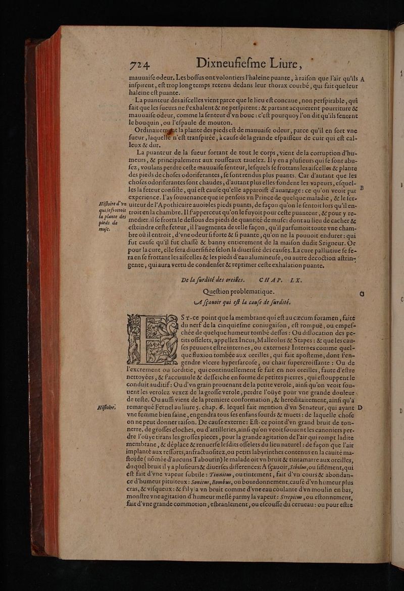RE one - mg dE à re ne ancre Enr mes ones , JS em mm re no TT ane me mé — 724. Dixneufñefme Liure, mauuaife odeur. Lesboflusont volontiers l’haleine puante, à raifon que l'air qu’ils A infpirent, eftcrop longtemps retenu dedans leur thorax courbé, qui faitqueleur * haleine eft puante. La puanteur desaifcelles vient parce que le lieu eft concaue, non perfpirable;, qui fait que les fueurs ne fexhalent &amp; ne perfpirent : &amp; partantacquierent pourriture &amp;z mauvaife odeur, comme la fenteur d’vn bouc: c’eft pourquoy l’on dic qu'ils fencenct le bouquin ,ou l’efpaule de mouton. Ordinairemgt la plante des pieds eft de mauuaife odeur, parce qu’il en fort vne 1 fueur , laquelle n’eft tranfpirée , à caufe dela grande efpaifleur de cuir qui eft cal- | Jeux &amp; dur. 1 La puanteur de la fueur forcant de tout le corps, vient dela corruption d’hu- | À meurs, &amp; principalement aux rouffeaux tauelez. Ily en a plufeurs quife fonc abu- fez, voulans perdre cefte mauuaife fenteur, lefquels fe froctanslesaifcelles &amp; plante des pieds de chofes odoriferantes, {e fontrendus plus puants. Car d’autanc que les | | chofes odoriferantes font chaudes, d'autant pluselles fondent les vapeurs, efquel- D 3 les la feteur confifte, qui eft caufe qu’elle apparoift d’auargage : ce qu’on veoit pat L | experience. l’ay fouucnance queie penfois vn Prince de quelque maladie , &amp;le{er- l Hifloire d'vn uiteur de l'Apothicaire auoivles pieds puants, de façon qu'on le fentoit lors qu’ilen- quilefrottoit troiten la chambre. Il fapperceut qu’on lefuyoit pour cefte puanreur, &amp;- pour y re- SR ga medier,il fe frottale deffous des pieds de quantité de mufc: dontau lieu de cacher 8z mue. efteindre cefte fereur , il l’augmenta detelle façon, qu'il parfumoittoute vne cham- breodilentroit, d'yneodeur fiforte &amp; fi puante , qu'on ne la pouuoit endurer: qui fut caufe qu'il fut chaffé &amp; banny entieremenc de la maifon dudit Seigneur. Or pour la cure, elle fera diuerfifiée felon la diuerfité des caufes. La cure palliatiue fe fe- raenfe froctanclesaifcelles &amp; les pieds d'eaualumineufe , ou autre decoction aftrin- ’ gente, quiaura vertu de condenfer &amp; reprimer cefteexhalation puante, De la furdité des oreilles. CHAPSLX, Queftion problematique. | CA f£auoir qui eff la canfe de furaité. | S r-ce point quela membrane qui eftau cæcum foramen , faite | ) du nerf dela cinquiefme coniugaifon, eft rompuë, ou empefs | chée de quelque humeur tombé deffus : Ou diflocation des pe- cits offelets, appellez Incus,Malleolus &amp; Stapes: &amp; queles cau- “1 fes peuuenteftreinternes ;ou externes? Internes comme quel- | que fluxion tombée aux oreilles, qui fair apofteme, dont fen- Ne % gendre vlcere hyperfarcofe, ou chair fupercroiffante : Ou de lexcrement où forditie, quicontinuellement fe fait en nos oreilles, faute d’eftre | nettoyées , &amp; faccumule &amp; deffeiche en formede petites pierres, quieftouppencle conduit auditif : Ou d’vn grain prouenant de la petite verole, ainf qu’on veoit fou- | uentles verolez vexez de lagrofle verole, perdre l’oüyé pour vne grande douleur, de tefte. Ou auffi vient de la premiere conformation , &amp; hereditairement, ainf qu’a vne femme bien faine ,engendra tous fes enfans fourds &amp; muets : de laquelle chofe on ne peut donner raifon. De caufe externe: Eft-ce point d'vn grand bruit de ton- nerre, de sfoffes cloches, ou d’artilleries,ainfi qu'on veoitfouuentles canoniers per- dre l'oüye tirans les groffes pieces , pour la grande agitation de l'air qui rompt ladite | membrane, &amp; déplace &amp; renuerfe lefdits offelers du lieu naturel : de façon que l'air implanté aux refforts,anfrauofitez,ou petits labyrinches contenus en la cauité ma- ftoide (nômée d'aucuns Tabourin) le malade oit vn bruit &amp; cinramarre aux oreilles, duquel bruicil ya plufieurs&amp; diuer{es differences: À fçauoir, Sibi/ws,ou fiflëment,qui eft fait d'vne vapeur fubrile : Tinnitws, outintement, fait d’vn cours &amp; abondan- ce d'humeur pituiteux : Soxisws, Bombus, ou bourdonnement,caufé d’vnhumeurplus cras, &amp; vifqueux:&amp; lil y'a vn bruit comme d'vneeaucoulante d'vn moulin en bas, monftre vneagitation d'humeur meflé parmy la vapeur: Srrepitws , où eftonnement, | Æaic d'vne grande commotion, efbranlement, ou efcouffe du cerueau : ou pour eftre ‘pa
