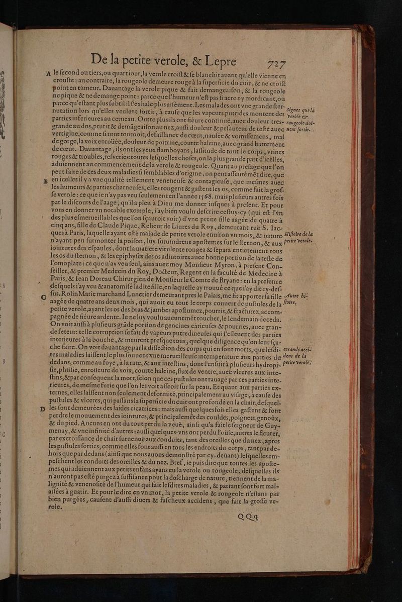 nas he he NE sa » A lefecond ou tiers,ou quartiour;la verole croift&amp; fe blanchirauant qu'elle vienneen | | croufte : au contraire, la rougcolc demeure rouge à [a fuperficie du cuit ,&amp; ne croift | pointen tümeur, Dauantage la verole pique &amp; fait demangeaifon, &amp; Ja rougeole ll | ne pique &amp; ne demange point: parcé que l'humeur n’eft pasfiacre ny mordicant,ou parce qu'eftant plus fubtil il fexhale plus aifément. Les malades ont une grandefter- RIT nutation lors qu'elles veulent fortir, à caufe queles vapeurs putrides montent des dy te k (| parties infcrieuresau cerueau. Outre plusilsont fieure continué.auec douleur tres: rougeole Hal | grande au dos,prurit &amp; demägeaifonaunez,auffi douleur &amp; pefanteur detefté auec enr fortir. | vertigine,comme fitouttournoit, defaillance de cœur,naufee &amp;voiniflemens, mal | de gorge,la voix enroüée,douteur de poitrine,courte haleine ,auec grand batcement | decœur. Dauantage ,ilsontles yeux flamboyans, laficude de tour le Corps , Vrines | rouges &amp; troubles,refveries:toutes lefquelles chofes,ou la plus grande part d’icélles, aduiennent au commencement dela verole &amp; rougeole. Quantau prefage que l’on peut faire de ces deux maladies fi femblables d’origine, on peutaffeuréméc dire,que les humeurs &amp; parties charneufes, elles rongent&amp; gaftentles os, comme faitla grof- fe verole: ce queie n’ay pas veu feulementen l'année 1568. mais plufieursautres fois parle difcours de l’aagé , qu'ila pleu à Dieu me donner iufques à prefenc. Et pour vous en donner vn notable exemple, i'ay bien voulu defcrire ceftuy-cy (qui eft l'on des plusefmerucillables que l'on fçauroit voit) d’vne perie fille aagée de quatre à cinqans, fille de Claude Pique, Relieur de Liures du Roy, demeurant ruë S. Iac- ques à Paris, laquelle ayant efté malade de petite verolcenuiron vn mois , &amp; nature: Aifloire de la n'ayant peu furmonter H poifon, luy furuindrene apoftemes fur le ficrnon, &amp; aux Pre vero. iointures des efpaules, dontla matiere virulente rongea &amp; fepara entierement tous les os dufternon, &amp; lesepiphyfes desos adiutoiresauec bonne portion de la tefte de l'omoplate : ce que n’ay veu feul,ainsauecmoy Monfieur Myron, à prefent Con- Paris, &amp; Iean Doreau Chirurgien de Monfieurle Comte de Bryane: en la prefence defquels jay veu &amp;anatomife ladirefille,en laquelle ay trouvé ee que l'ay ditcy-def- aagée de quatre ans deux mois, qui auoit eu tout le corps couuert de puftules de Ja fire. petite verole,ayantles os des bras &amp; jambes apoftumez,pourris, &amp; fraéturez accom- pagnée de fiéureardente. Le neluy vouluaucuneméttoucher,le lendemain deceda. On voiraufh à plufieursgräde portion dé genciues caricufes &amp; pourries, auec gran- de feteur: telle corruption fe fait de vapeursputredineufes qui f'efleuent des parties interieures à la bouche, &amp; meurent prefque tous, quelque diligence qu'on leur fça- . che faire. On voit dauantage par la diffeétion des corps qui en font morts, quelefdi- Grands acci: tes maladies laiffentle plus fouuentvne merucilleufeintemperature aux parties dur dns dela dedans,commeaufoye,àlarate, &amp;auxinteftins , dont fenfuità pluficurs hydropi- PRESMRE fie,phtifie,enroücure de voix, courte haleine, flux de ventre, aueC vlceres aux inte- ftins,&amp;par confequent la mort, felon quecespuftulesont ratage par ces patties inte- ricures, de mefme furie que l'on les voit affeoir fur la peau. Et quant aux parties ex- ternes, clleslaiflent non {eulement deformité, principalement au vifage, à caufe des puftules &amp; vlceres,qui pallansla fuperficie du cuir ont profondéen la chair,defquel- perdrelemouuementdesiointures, &amp; principalemétdes couldes, poignets, genoüx, &amp; du pied. Aucunsen ont du toutperdu la veué, ainf qu'a faitle feigneur de Guy- menay, &amp; vneinfinité d’autres : aufli quelques-vns onc perdu l'oüie,autres le fleurer, parexcroiffance de chair furuenuéaux conduits, tant dés oreilles que dunez, apres lespuftulesforties,commeelles fontaufli en tous les endroits du corps, tantpar de- hors que par dedans (ainfique nousauons demonttré par cy-deuant) lefquellesem- pefchentles conduits des oreilles &amp; du nez. Bref, ie puis dire que toutes les apofte- mes quiaduiennentaux petitsenfans ayans eu la verole ou rougeole, defquelles ils n'auront pas cfté purgezà fuffifance pour la defcharge de nature tiennent de la ma- hignité &amp; venenofité de l'humeur qui fair lefditesmaladies , &amp; partant font fort mal- aifées à guarir. Et pourledire en vn mor, la petite verole &amp; rougeole n'eftans pas bien purgées , caufent d’auffi diucrs &amp; fafcheux accidens , que fair la grofle ve- | || role. 14 QQq