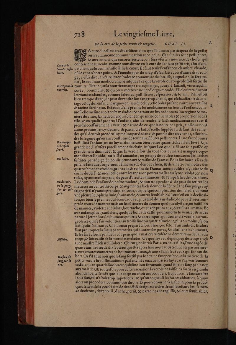 SL Le ne Re mr rer qq Er te re 7 728 Le vingtiefme Liure, De la cure de la petite verole C* rougeole. CHA PTT: d'A cure d’icelles fera diuerffiée felon que l'humeur participera de la peftes @ ou n’auraaucune communicationauecicelle. Car fi elles font peftilences, AD 8e aux cnfans qui encores tettent, on fera vfer à la nourrice de chofes qui Curedela Contrarient au venin, comme nous dirons en la cure de l'enfant peftiferé ,afin d'em- verole paf. pelcher quele venin n'aille faifirlecœur. Etfauctenirlenfanten chambre chaude, lente. où le vent n’entre point, &amp;l’enuelopper de drap d’efcarlatte ,ou d'autre draprou- ge, c'eftà dire ,en faire les cuftodes &amp; couuerture de fon liét ,auquel.on le fera te- nir, lecouurantmediocrementiufques à ce quela verole ou rougeole foit fortie du Diete pour a tout. Aufli faut quelanourrice mange en fes potages, pourpié, laiétuë, vinette, chi nourrie. coréc, bourrache, &amp; qu’on y mette vnnoüetd’orge-mondé. Elle euitera dutout les viandes chaudes comme faleures, paftifferies ,efpiceries, &amp;le vin, filn’eftoic bien trempé d’eau, de peur derendre fon fang trop chaud, qui efchaufferoit dauan- tage celuy de l'enfant: parquoy en lieu d’iceluy, elle boira ptifane cuitteauecraifins &amp; racine de vinette. Ecfaut qu’elle prenneles medicamens en lieu de l'enfant, com- mc fi elle mefme auoit cefte maladie : &amp; partanton luy ordonnera fon regime &amp; ma- nicre de viure, &amp; medecines qui foienten quantité conuenables &amp; proportionnées à elle, &amp;en qualité propres à l’enfant, afin de rendre le laiét medicamenteux: car il prend neceflairement la vertu &amp; nature de ce quelanourricea pris, ainfique nous auons prouué par cy-deuant : &amp; partantle lai&amp; d'icelle fuppléeau defaut des reme- des qu’il deuroit prendre luy mefme par dedans: &amp; pour le dire en vn mor, elletien- draleregime qu'ona accouftumé de tenir aux fiéures peftilentes. Il ne faut donner Dumanger boüillie à l’enfant,ou onluy en donneraen bien petite quancicé.Ecfil eft fevre &amp; ja Fa grandelec, il n'vfera pareillement de chair, iufques a ce que la fiéure foit paflée 8&amp;z ‘re grandement diminuée, &amp; que la verole foic du tout fortie : mais il mangera orge- An mondé fort liquide, ou laiét d'amandes , ou potage de poulets cuitsauec les herbes H OOBFEe fufdites,panade,gelée,coulis, pruneaux &amp; raifins de Damas. Pour fon boire, vfera de ptifanefaiteauecorge-mondé,;racines de dent dechien, &amp; de vinette ,vn noüet des quatre femences froides, pruneaux &amp; raifins de Damas, auec pouldre d'yuoire &amp; de corne de cerf: &amp;auecicelleentre les repas on pourra mefler du fyrop violat,&amp; non rofat, ny autreaftringent, de peur d'arrefter l'humeur , &amp; l’empefcher de fortirhers, Dudormir. Le dormir de l'enfant doiteftremmoderé, &amp; nontrop profond , de peur de retirer les Dels purg&amp;- matieres au centre dui corps, &amp; augmenter la chaleur de la fieure.Tlne faut purgerny 0% © J#F- faigner(Filn'yauoic grande plenitude,ou'quelque complication de maladie,comme ge vnepleurefie,ophrhalmie,fquinancie,&amp; autres femblables) fi ce n’eft en la declinai- fon,oubienle premier ou fecond iour au plus tard dela maladie,de peur d’interrom- pre le cours de nature: mais on fe côtentera de donner quelque clyftere,ou boüillon de mauues, violettes de Mars,bourrache,ou jus de pruneaux, &amp; raifinsau matin. Ec aux enfans plus grandelets, quelque bolus de caffe , pouramollirle ventre, &amp; aider nature à jetter hors les humeurs pourris &amp; corrompus, qui caufent la verole ou rou- geole:ce qui fe fait volontiers au troifiefme ou quatrie{meiour, plus ou moins, felon la difpoñri6 du corps &amp; l'humeur preparé à forur hors,ou felon l’airambiés. Ecalors faut prouoquer la fueurparremedes quiouurentles pores, &amp; fubrilient les humeurs, &amp; les facët fortir par fueur , de peur quela matiere virulëte ne demeure au dedans du Æifloire. COrps,&amp; foit caufe de la mort des malades. Ce que ï’ay veu depuis peu derempsen çà auec maiftre Richard Hubert, Chirurgieniuréà Paris, en deux filles, l'vne aagée de quatre ans, l’autre de dixfept:aufquelles apres leur mortauGs trouué les parues inte- rieures toutes couuertes de boutons crouteux,&amp;tous séblables à ceux quifontau de- Dufluxde hors.Or fil aduenoitque le fang fortift par lenez,ne faut penfer que la matiere de la fang par le petite verole fe puiffetoufours parfaitemec euacuer pariceluy : car day veu fouuens nez: tesfois qu'au quatriefme ou cinquicfme iour furuenoic grand flux de fans parlenez aux malades, &amp; toutesfois pour cefte vacuation la verole ne laiffoit à fortir en grande abondance,tellemér que leur corps en eftoitrout couuerr. Etpource ne fautarrefter ledit flux, fil n'eftoictropimpetueux , &amp; qu'on cogneuft les forces abbatués, à quoy alors on procedera, comme nous dirons. Et pour recourner à la fueur: pourla prouo- quer fera vile la poti6 faite de decoétiô de figues feiches,lentillesefcorcées, femen- ec de citron, de fenoüil , d'ache, perfil, &amp; les racines de regliffe, &amp; leurs femblables, + À