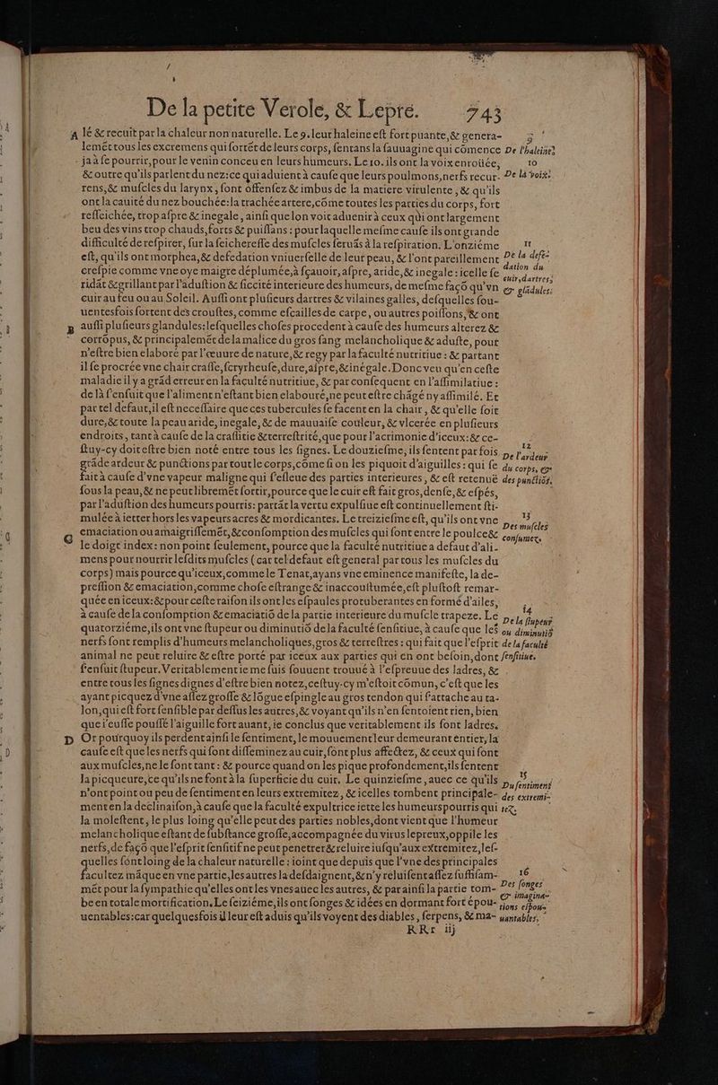 SPF ga / t De la petite Verole, &amp; Lepré. 743 ja à fe pourrir,pour le venin conceu en leurs humeurs. Lero.ils ont la voixenroiüce, rens,&amp; mufcles du larynx, font offenfez &amp; imbus de la matiere virulente ,&amp; qu'ils onc la cauité du nez bouchée:la trachée artere,côme toutes les parties du corps, fort reflcichée, tropafpre &amp; inegale, ainfi quelon voicaduenir à ceux qi ontlargemenc beu des vins crop chauds, forts &amp; puiflans : pourlaquelle mefme caufe ils ont grande difficulté de refpirer, fur la feichereffe des mufcles feruäs à la refpiration. L'onziéme eff, qu'ils ont morphea,&amp; defedation vniuerfelle de leur peau, &amp; l'ont pareillement crefpie comme vneoye maigre déplumée,à fçauoir,afpre, aride, &amp; incgale :icelle fe ridat &amp;grillant par l'aduftion &amp; ficcité incerieure des humeurs, de mefme façô qu’vn cuir au feu ou au Soleil. Auffiont pluficurs dartres &amp; vilaines galles, defquelles fou- uentesfois fortent des crouftes, comme efcaillesde carpe, ouautres poiflons,'&amp; ont auff plufieurs glandules:lefquelles chofes procedent à caufe des humeurs alterez &amp; cerrôpus, &amp; principaleméc dela malice du gros fang melancholique &amp; adufte, pout n'eftre bien elaboré par l'œuure de nature, &amp; regy par la faculté nutritiue : &amp; partanr il fe procrée vne chair crafle,fcryrheufe,dure,afpre,&amp;inégale. Donc veu qu’en cefte maladie il y a gräd erreuren la faculté nutritiue, &amp; par confequent en l’affimilatiue : de là fenfuitque l'aliment n’eftant bien elabouré,ne peuteftre chägényaffimilé.Ec par tel defaut; il eft neceflaire que ces tubercules fe facent en la chair , &amp; qu’elle foie dure;&amp; toute la peau aride, inegale, 8 de mauuaife couleur, &amp; vicerée en plufieurs endroits, tant à caufe de la craflitie &amp;terreftrité,que pour l’acrimonic d’iceux:&amp; ce- fous la peau, &amp; ne peuclibremét fortir,pource que le cuir eft fair gros,denfe,&amp; efpés, par l’aduftion des humeurs pourris: partät la vertu expulfiue eft continuellement fti- mulée à ietter hors lesvapeursacres&amp; mordicantes. Le treiziefme eft, qu’ils ontvne emaciation ou amaigriflemer, &amp;confomption des mufcles qui font encre le poulcegz le doigt index: non point feulement, pource que la faculté nutritiue a defaut d’ali. mens pour nourrir lefdirsmufcles (car tel defaut eft general par tous les mufcles du cotps) mais pource qu'iceux,commele Tenat,ayans vneeminence manifefte, la de- preflion &amp; emaciation,comme chofe eftrange &amp; inaccoultumée,eft pluftoft remar- quéeeniceux:&amp;pour celte raifonilsontles efpaules protuberantes en formé d'ailes, à caufe dela confomption &amp;emaciatio de la partie interieure du mufcle trapeze. Le quatorzieme,ils ont vne ftupeur ou diminutiô de la faculté fenfitiue, à caufe que le$ en € 10 4 cuir,dartr 13 con/urmexs Î4 04 diminu fenfuit ftupeur.Vericablementie me fuis fouuenc trouué à l’efpreuue des Jadres, &amp; encre cous les fignesdignes d’eftre bien notez,ceftuy-cy m’eftoitcomun, c’eft que les ayant picquez d'vneaflez groffe &amp;1ôgue efpingle au gros tendon qui fattache au ta- lon, qui eft fort fenfible par deflus les autres, &amp; voyant qu'ils n’en fentoientrien, bien quej'euffe pouffé l'aiguille fort auant, ie conclus que veritablement ils font ladres, Or pourquoy ils perdentaijnfile fentiment, le mouuementleur demeurantentier,la caufe eft que les nerfs qui font diffeminez au cuir, font plus affeétez, &amp; ceux qui font aux mufcles,ne le font tant : &amp; pource quand on les pique profondement;ilsfentent la picqueure,ce qu'ilsne font à la fuperficie du cuir, Le quinziefme ,auec ce qu'ils n'ont point ou peu de fentimentenleurs extremitez, &amp;icelles tombent principale- Ja moleftent, le plus loing qu’elle peut des parties nobles,dont vient que l'humeur melancholique eftant de fubftance groffe,accompagnée du viruslepreux,oppile les nerfs,de faç6 que l’efprit fenfitifne peut penetrer&amp;reluireiufqu’auxextremitez,lef quelles féntloing de la chaleur naturelle : ioint que depuis que l'vne des principales facultez mâque en vne partie,lesautres ladefdaignent, &amp;n’y reluifentaffez fufhfam- met pour la fympathie qu’elles ontles vnesauecles autres, &amp; parainfi la partie tom- s k CR . - J < or been totale mortification.Lefeiziéme,ils ont fonges &amp; idées en dormant fort épou- RRr£r 1) : 16 tiù