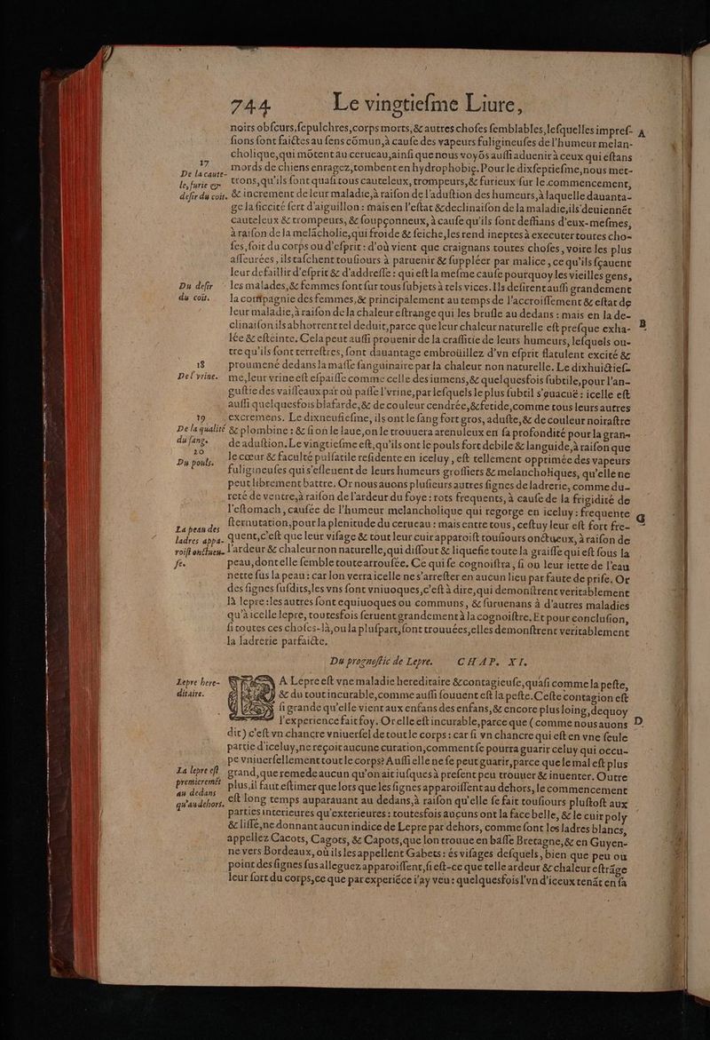 QE PR mag am TE nee me Eee æ . om oo pe oo mn QT me ms mme ma nt tns 4 TT porn 744 Le vingtiefme Liure, noirs obfcurs,fepulchres,corpsmorts,& autreschofes femblables lefquelles impref- À fions font faiétes au fens cGmun,à caufe des vapeurs faligineufes de l'humeur melan- cholique,quimétentau cerueau.ainfiquenousvoyôs aufliaduenirà ceux quicéftans #7. mords de chiensenragez,tombentenhydrophobie. Pourle dixfeptiefme,nous met- Re trons,qu'ils font quafirous cauteleux, trompeurs, & furieux fur le commencement, defir du coÿ, & increment de leur maladie,à raifon del aduftion des humeurs, à laquelle dauanta- ge la ficeice fert d'aiguillon : maisen l’eftat &declinaifon de la maladie,ils'deuiennét cauteleux & trompeurs, & foupçonneux, à caufe qu'ils font deffians d’eux-mefmes, àraifon de la melacholie,qui froide & feiche,lesrend incptes à executer toutes cho- fes, foic du corps ou d’efprit : d’où vient que craignans toutes chofes, voire les plus affeurées ,ilstafchenttoufours à paruenir & fuppléer par malice, ce qu’ils fçauent leur defaillir d’efprit & d'addreffe : quieft la mefme caufe pourquoyles vieilles gens, Du defir ‘ les malades,& femmes font fur tous fubjets à els vices.Ilsdefirencauf grandement du co. Ja compagnie des femmes,& principalement au temps de l’accroiffement &c eftat de leur maladie, à raifon dela chaleur eftrange qui les brufle au dedans : mais en la de- clinaifonilsabhorrenttel deduit,parce queleur chaleur naturelle eft prefque exha- L. lée & eftéinte. Cela peut aufli prouenir de la craffitie de leurs humeurs, lefquels ou- tre qu'ils fonc cerreftres, font dauantage embroüillez d’vn efprit atulent excité & 18 proumenc dedans la maffe fanguinairepar la chaleur non naturelle. Le dixhuidief= Del vrine. me,leur vrineelt efpaiffe comme celle des iumens, & quelquesfois fubtile, pour l’an- guftie des vaifleaux par où pañe l'vrine, par lefquels le plus fubril s'euacué: icelle eft aufh quelquesfoisblafarde,& de couleur cendrée, &fetide,comme tous leurs autres 19 excremens, Le dixncufefie, ils ont le fang fort gros, adufte, & de couleur noiraftre De la qualité &: plombine : & fioñle laue,on le trouuera arenuleux en fa profondité pour la gran« du fang deaduftion.Le vingtiefme eft,qu'ils ont le pouls fort debile & languide,à raifon que FA: Su le cœur & faculté pulfarile refidente en iceluy, ef tellement opprimée des vapeurs fuligineufes quis'efleuent de leurs humeurs grofhers & melancholiques, qu’ellene peut hbrement battre. Or nousauons plufeursautres fignes de ladrerie, comme du- reté de ventre,à raifon de l'ardeur du foye: rots frequencs, à caufe de la frigidité de l'eftomach, caufée de humeur melancholique qui regorge en iceluy : frequente d fternutation,pour la plenitude du cerueau : maisentretons, ceftuy leur eft fort fre- al quenc, c'eft que leur vifage & tour leur cuir apparoift toufours onétueux, à raifon de roi ehttyene l’ardeur & chaleurnon naturelle,qui diffout & liquefie toute la graifle qui eft fous la fe. peau,dontelle femble toutearroufée, Ce quife cognoiftra, fi on leur iette de l’eau nette fus la peau: car lon verraicelle ne s’arrefter en aucun lieu pat faute de prife. Or des fignes fufdics,les vns font vniuoques,c’eft à dire, qui demonftrent veritablement là lepre:lesautres font equiuoques ou communs, & furuenans à d’autres maladies qu'à icelle lepre, touresfois feruent grandementàlacognoiftre. Etpour conclufion, ficoutes ces chofes-là,ou la plufpart, font trouuées,elles demonftrenc veritablemenc la ladrerie parfaicte. Da prognoffic de Lepre. © CHAP. XI, Lepre here- à À Lepreeft vne maladie hereditaire &contagieufe,quaf comme la pefte, ditaire. 5 & du coutincurable,commeauffi fouuenteft la pefte.Cefte contagion eft N figrande qu’elle vienraux enfans des enfans,& encore plusloing, dequoy l'experience faitfoy, Orelleeft incurable, parce que(commenousauons D dit} c’eft vn chancre vniuerfel detoutle corps: car fi vn chancre qui eft en vne feule partie d'iceluy,nereçoitaucune curation;commentfe pourra guarir céluy qui occu- pe vniucrfellementroutlecorps? Auffiellenefe peutguarir, parce que le mal eft plus La lepre ef grand, que remedeaucun qu'onait iufques à prefent peu trouuer & inuenter. Outre PE plus,il faut eftimer que lors queles fignes apparoiffentau dehors, le commencement qu'au dehors. cit long temps auparauant au dedans, à raifon qu'elle fe fait coufiours pluftoft aux parties intérieures qu'exterieures : toutesfois aucuns ont la face belle, & le cuirpol & liffé,ne donnant aucunindice de Lepre par dehors, comme font les Jadres blancs, appellez Cacots, Cagors, 8& Capots,que lon trouue en baffe Bretagne, & en Guyen- ne vers Bordeaux, oùilsles appellent Gabets: és vifages defquels, bien que peu ou point des fignes fus alleguez apparoiflenr, fieft-ce que telle ardeur 8 chaleur cftrâge leur fort du corps,ceque parexperiéce l'ay veu: quelquesfois l’vn d’iceux tenät en {a