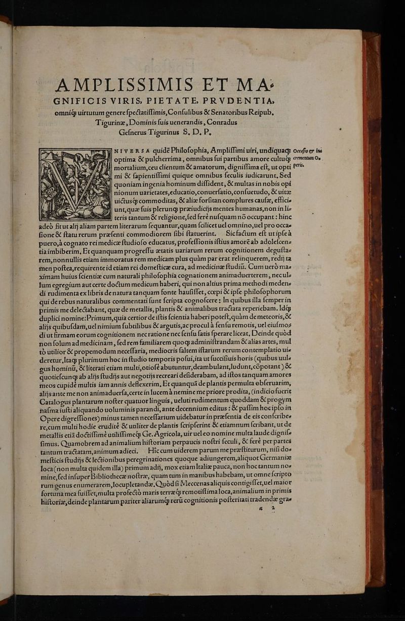 AMPLISSIMIS ETMA: GNIFICIS VIRIS PIETATE PRVDENTIA, omníd uirtutum genere fpectatifTimis, Confulibus &amp; Senatoribus Reipub, Tigurínz , Domínis fuis uenerandís , Conradus Geínerus Tígurinus S, D. P, Eu NIVERSA quide Philofophia, AmplifTimi uiri, undíquaq; zii] optima &amp; pulcherríma, omnibus fui partibus amore cultujj 4 mortalium,ceu clíentum &amp; amatorum, digniffima eft, ut opti MI mi &amp; fapíentiffimi quíque omnibus feculís íudicarunt, Sed lS quoniam ingeníahomínum diffident, &amp; multas ín nobis opi 24 nionum uaríetates,educatío,conuerfatio,confuetudo, &amp; uitae 4*3 uictusqp commoditas, &amp; aliz forfitan complures caufz, efficis $9 unt,quz fuís plerung praíudicijs mentes humanas,non in li | terís tantum &amp; relígione,fed feré nufquam nó occupant : hinc adeo fitutalíj alíam partem líterarum fequantur,quam fcilicet uel omníno,uel pro occae fione &amp; ftaturerum prafentí commodiorem fibi ftatuerínt, — Sícfactum eft utipfeà puero, cognato reí medica ftudiofo educatus, profeffionis iftius amore ab adolefcenz tiaíimbiberím, Et quanquam progreffu zetatís uaríarum rerum cognitionem deguftae rem,nonnullis etíam immoratus rem medicam plus quàm par erat relinquerem, redij ta men poftea,requirente id etíam rei domeftícae cura, ad medicinae ftudiu. Cum tero mae xímam huíus fcíentíae cum naturali philofophía cognationem anímaduerterem , neculz lum egregíum autcerte doctum medicum haberí, qui nonaltíus príma methodí medenz di rudimenta ex libris de natura tanquam fonte haufiffet, ccepi &amp; ipfe philofophorum uí derebus naturalibus commentati funt fcripta cognofcere ; In quibus illa femper ín prímis medelectabant, quz de metallis, plantís &amp; animalibus tractata reperíebam. ldtg duplíci nomine:Prímum,quía certíor de iftís fcientia haberi poteft, quàm demeteoris,&amp; alijs quibufdam, uel nimium fubtilibus &amp; argutís,ac procul à feníu remotis, uel eíufmoz díut firmam eorum cognítíonem necratione necfenfu fatis fperareliceat, Deinde quod non folumad medícínam , fed rem familiarem quoq? adminiftrandam &amp; alías artes, mul tb utilior &amp; propemodum neceffaría, medíocrís faltem iftarum rerum contemplatio uíz deretur, [tag plurímum hoc ín ftudío temporis pofui,íta ut fuccifiuis horís (quibus uul^ eus homínt, &amp; literati etíam multi,otiofé abutuntur, deambulant,ludunt,cópotant ) &amp; quotiefcung ab alijs ftudijs aut negotíjs recrearí defiderabam, ad iftos tanquam amores meos cupidé multís famannís deflexerím, Et quanquá de plantis permulta ebfíeruarím, alijsante menon anímaduerfa,certe in Íucemà nemine me príore prodita, (indicio fucrit Catalogus plantarum nofter quatuor línguis , ueluti rudíimentum quoddam &amp; progym naíma iuftialiquando uolumínís parandi, ante decenníum editus : &amp; paffim hocípío ín Opere digreffiones) mínus tamen necefTarium uidebatur ín prazefentía de eis confcribee re,cum multi hodie erudite &amp; utilíter de plantis (cripferínt &amp; etiamnum fcribant, ut de metallis etía doctíffim? utiliffimeq Ge. Aoricola, uir ueleo nomine multalaude dienifz fimus. Quamobremad animalium híftoríam perpaucis noftrí feculi, &amp; fere per partes tantum tractatam,animumadiíecí, —Hiccumuíderem parum mepra'ftíturum, nifi dos meftícís ftudijs &amp; le&amp;ionibus peregrínationes quoque adiungerem,aliquot Giermaníae loca(non multa quídem illa) prímum adij, mox etíamltalize pauca, non hoctantum nos mine fed infuper Bibliothecae noftrae, quam tum ín manibus habebam, ut omne Ícrípto rum genus enumerarem,locupletandze, Quód fi Meccenasalíquis contigifTet,uel maior fortuna mea fuifTet;multa profecto maris terrae qj remotiflíma loca,anímalium ín primís hiftoríz, deinde plantarum pariter alíarumQ reru cognitionis pofterítatitradendae gra» &amp; Occafío e* ina crementumti Os per (IN