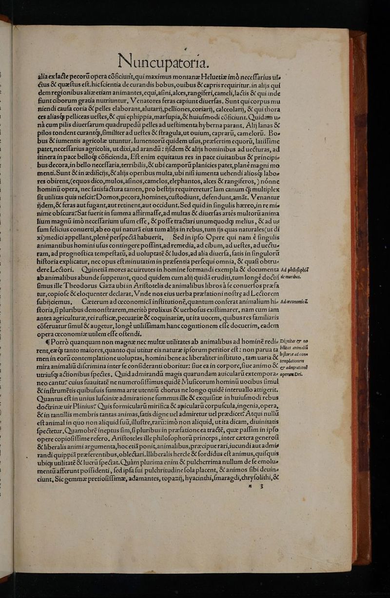 € Nuncupatorta. aliaexlacte pecori opera cóficiunt,qui maximus montana Heluetize ímó necefTarius uts cius X quaftus eft. hícfcientía de curandis bobus,ouibus &amp; capris requiritur. ín alijs qui dem d alízeetíam anímantes,equi,afiní,alces,rangiferi,cameli,lactís &amp; qui inde fiunt ciborum gratía nutriuntur, V enatores feras capiunt diuerías, Sunt quí corpus mu niendí caufa coría X pelles elaborant,alutartj,pelliones,coríarij, calceolarij, &amp; quí thora ces aliasqp pellíceas ueftes,&amp; qui ephippía,marfupía,&amp; huíufmodi coficiunt. Quidam uz nàcum pilis diuerfarum quadrupedü pelles ad ueftimenta hyberna parant, Alij lanas &amp; pilos tondent curantgp, fimiliter ad ueftes &amp; ftragula,ut ouium, caprarü, camelorii. Bos bus &amp; íumentís agricolae utuntur, lumentoru quidem ufus,prafertím equoru, latiffime patet,neceffaríus agrícolís, ut dixi,ad arandu : ij(dem &amp; alijs hominibus ad uecturas, ad itinera ín pace bellog coficienda, Eft ením equitatus res in pace ciuitatibus € principiz bus decorajín bello neceffaría,terribilis,&amp;€ ubi camportüiplanicies patet,plané ma enimo menti.Sunt &amp; in edíficijs, X alíjs operibus multa,ubi nifi iumenta uchendi alíosQs labo res obirent, (equos díco,mulos,afinos,camelos,elephantos, alces &amp; rangiferos, ) nónne homínir opera, nec fatísfactura tamen, pro beftijs requíreretur? lam canum dj multiplex fit utilitas quis nefcíitzD'omos,pecora,homines,cuftodiunt, defendunt,amàát, Venantur fjdem,&amp; feras aut fugant,aut retinent,aut occidunt, Sed quid in fingulis hereo,in re míe nime obfcuracSat fuerít ín fumma affirmaffe,ad multas &amp; díuerfas artes multoru anima fium magnü imó neceffaríum ufum effe , € poffe tractariunumquodq melíus, &amp; ad uz fum felicius conuertí,ab eo qui naturá eius tum alijs in rebus,tum ijs quas naturales(ut dí xi)medici appellant,plené perípectàhabuerit, | Sedínipío Opere quí nam € fingulis animantibus homíni ufus contingere pofTint,ad remedía, ad cibum, ad ueftes, ad uectu: tam, ad prognoftica rempeftatu, ad uoluptate &amp; ludos, ad alía diuerfa, fatís in fingulorü hiftoria explicatur, nec opus eft minutatim in praefentía perfequi omnía, &amp; quafi obtruz dereLectoríi, Quinetíá moresacuirtutes ín homíne formandi exempla &amp; documenta 44 philofophid abanímalibus abunde fuppetunt, quod quidem cum alij quidá eruditi,tum longé doctif demerius. fimus ille Theodorus Giazaubiin Ariftotelis de animalibus librosà fe conueríos pracfa tur,copiofe &amp; eloquenter declarat, Vnde nos eíus uerba pracfationí noftre ad Lectorem fubijciemus, ^ Catterum ad ceconomicá inftitutione, quantum conferat animalíum híz Adecononica ftoría,(ipluribus demonftrarem,meritó prolíixus &amp; uerbofus exiftimarer, nam cum íam antea agrículturze, reí rufticz,pecuaríze &amp; coquínariz, utíta uocem, quibusres familíarís coferuatur (imul € augetur, lon gé utiliffimam hanc cognitíonem efIe docuerím, eadem opera ceconomíz utilem effe oftendi. € Porró quanquam non magnze nec multe utilitatesab animalibus ad homíné redíz Dizita ey no rent,ez qp tanto maíores,quanto quí utitur eís naturae ipforum peritíor eft : non parua ta niit men ín eorü contemplatione uoluptas, homíni beneac liberaliter ínflituto , tam uaría &amp; dicen m mira anímaliü difcrimína ínter fe confideranti oborítur: fiue ea in corpore,fiue anímo X ,. 445,4, utriufq actionibus fpectes, OQuidadmirandü magís quarundam auícularü extempora operum Dci. neo cantu? cuíus fuauítaté ne numerofiffimus quide IMuficorum homínu uocibus (imul &amp; inftrumétis quibufuis fumma arte utenti chorus nelongo quíde interuallo attígerit, Quantus eftín unius lufcíníz admiratione fummusille € exquifitae in huiufmodi rebus docirinzeuír Plíníus? Quís formicularü mírífica &amp; apicularu corpufcula,ingenia, opera, &amp; in tantillis membris tantas anímas,fatís dione uel admíretur uel praedicet? Atqui nullu eftanímalin quo non alíquíd fui, illuftre,raru:imó non aliquid, utíta dicam, diuínítatis fpectetur, Quamobre ineptus fim,(i pluribus ín pracfationeca tracte, qux paffim ín ipfo opere copiofiffimerefero, Ariftoteles illephilofophoru princeps, ínter caetera generofi &amp; liberalis animi arpumenta,hoc etia poní t anímalibus,pracipuerari,iucundi aut admis randi quíppià praferentibus,oblectarí.Illiberalis hercle &amp; fordídus eft animus, quifquis ubicg utilítate &amp; lucrü fpectat.Quàm pluríma ením &amp; pulcherríma nullum de Íeemolus mentüafferunt poffidenti, fed ipfa fuí pulchrítudine fola placent, &amp; animos fibi deuínz ciunt, Siceemmz pretíofifTimz, adamantes, topazij, hyacinthi,fmaragdi,chryfolithi,&amp;