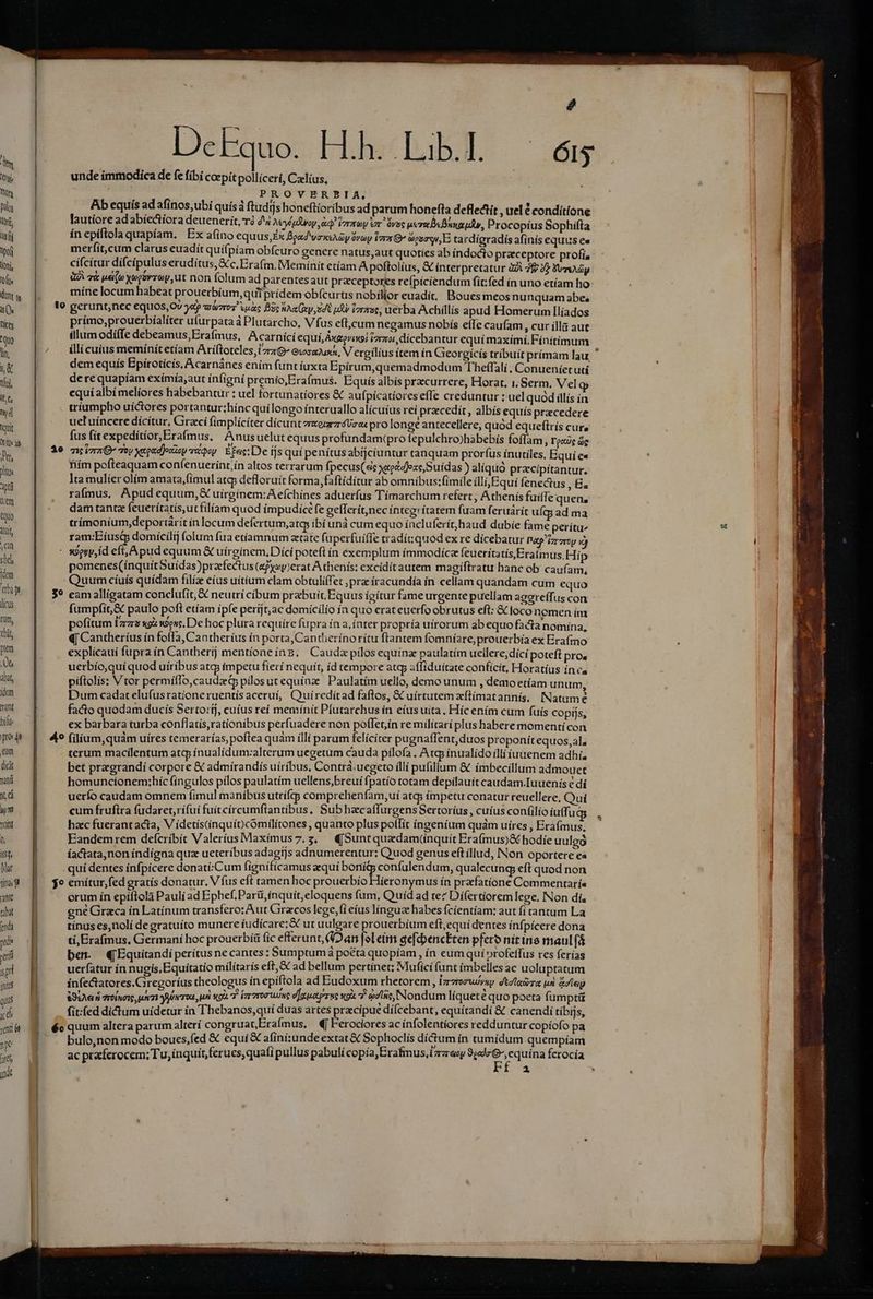 i 2 ! unde immodica de fe fibi coepít pollícerí, Czllius, hn E I : ,QPROVERBIA, : Dog Ab equis ad afínos,ubi quis ftudfjs honeftioribus ad parum honefta deflectít , uel é conditione ti, lautíore ad abíe&amp;íora deuenerít, rà 44 MyspRoy i verme vr. dvue uer «Bunzud, Procopíus Sophifta ifi ín epiftola quapíam. Ex afino equus, Ex Bpad'vexshay óvoy Vara G^ besos, E tardígradís afinís equus es Wi merfít,cum clarus euadit quífpíam obfcuro genere natus,aut quoties ab índocto praeceptore profía (oni cí(citur dí(cipulus erudítus,c.Erafm. Memínit etíam A poftolíus, &amp; ínterpretatur ZA 7fv 22 vay fi QI 7&amp; ue» Xogsvrrey, ut non folum ad parentes aut praeceptores refípiciendum fit:fed ín uno etíam ho dm |. míne locum habeat prouerbium, quiprídem obícurus nobilior euadit, | Boues meos nunquam abe, a( 1o gerunt,nec equos, Ov ja varo ans Bc nA Gxy,sdt ud Vzraae, uerba Achillís apud Homerum Ilíados hits prímo,prouerbíalíter ufurpata à Plutarcho, Vfi us eft,cum negamus nobís effe caufam , Cur ila aut 'Qo illum odiíTe debeamus,Erafmus, Acarnici equi, Axzgva (a2, dicebantur equi maximi. Fínitíimum : lin. |. — Mllícuius SOEHE eU ROT Ariftoteles, La Gxosajuxa, Vergilius ítem ín Gieorgícís tribuit prímam lau. T, dem equís Epirotícís, Acarnánes enim funt íuxta Epirum,quemadmodum 'Theffalí ;, Conueníet uti Yi de re quapíam exímía,aut ínfigni premio, Erafmus. Equis albis przcurrere, Horat, i, Serm, Vel g [ít equí albí meliores habebantur : uel fortunatíores &amp; aufpicatiores efle creduntur : uel quod illís in  j triumpho uíctores Eronuurbinc qui longo interuallo alícuíus rei praecedit , albís equis pracedere  uet uíncere dicitur, Graci fimplíciter dícunt zzerarzráVoos prolonge antecellere, quod equeftrís cure V3 fus fit expedítíor,Erafmus, Anusuelut equus profundam(pro fepulchro)habebís foffam , Toce de ) 1e niu Toy xepedjoczop riqey Efe: De íjs quí penítus abtjciuntur tanquam prorfus inutiles, Equíe« : A 27 : A $2 p^ jo tls hiím pofteaquam coníenuerínt,ín altos terrarum fpecus(sc xeedjozeSuídas ) alíquó przcipitantur. ii lta mulíer olím amata,(imul atc; defloruít forma, faftidítur ab omnibus:fimile illi;5Equi fenectus , B. sir raífmus, Apudequum,&amp; uírgínem:A efchínes aduerfus Tímarchum refert, Athenis fuifTe quen, ur dam tantz feuerítatís,ut filiam quod impudice fe gefferit,nec íntegrítatem fuam feruárit uíg ad ma S trímonium,deportarít ín locum defertum,atay ibíuná cum equo íncluferít, haud dubíe fame petítu^ u ib ram:Eíust domícilij (olum fua etiamnum ztate fuperfuiffe tradít: quod ex re dicebatur Patp'izrercy o) | ian - sSerjid eft, Apud equum &amp; uirginem, Díci potefl ín exemplum ímmodiíca feueritatísEraimus.Hi p sod pomenes(ínquitSuídas)prafectus (ePysy)erat Athenís: excidít autem magiíftratu hanc ob caufam, :.] fm Quum cíuís quídam filía eíus uitium clam obtuliffet pra íracundía ín cellam quandam cum equo 44 [0g 59 eamallígatam conclufít, &amp; neutrí cibum prebuit Equus ígítur fame urgente puellam agereffus con B. | licis fumpfit,&amp; paulo poft etíam ipfe períjt;ac domicilio ía quo erat euerfo obrutus eft: &amp; foco nemen ím E , rum, pofitum Iz xo x9esc. De hoc plura requíre fupra ín a, ínter propría uírorum ab equo facta nomina, EN ti «| Cantheríus ín foffa, Cantherius ín porta, Cantheríno rítu ftantem fomní are prouerbía ex Erafmo : 4 pm | explicaui fupra ín Cantherij mentíoneiíng, Caudx pílos equína paulatím ueilere,díci poteft pros y Qt. uerbío,quí quod uíribus atq impetu fieri nequit, íd tempore atg; affiduítate confícit, Horatíus ín ca Et abit, piftolis: Vtor permíflo,caudzdp pllosutequínz Paulatim uello, demo unum , demo etíam unum, i 4 idm Dum cadat elufus ratione ruentis aceruí, Quíredítad faftos, &amp; uírtutem zftímatannis, INatume wee ETUR facto quodam ducís Sertoríj, cuíus reí memínít Pfutarchus ín eíus uita. Híc ením cum fuís copijs, | bili ex barbara turba conflatis,rationibus perfuadere non poffetin re militari plus habere momenti con Ein pro de 49 (ilium,quàm uíres temerarías, poftea quàm illí parum felícicer pugnaffent,duos proponítequos,al. | um | | terum macilentum atcp ínualidum:alterum uecetum cauda pilofa .Atg inualido a iuuenem adhi, | dà | bet pregrandí corpore &amp; admírandís uíríbus, Contra. uegeto illí pufilium &amp; imbecillum admouet I wá — homuncionem;híc fingulos pílos pa ulatím uellens,breuí fpatío totam depilauít caudam.Iuuenís e dí ; xá | uerío caudam omnem fimul manibus utrifcg comprehenfam, uí atq; ímpetu conatur reuellere, Quí ko. B cum fruftra fudaret,rífuí fuítcírcumftantibus, Subhaec affurgens Sertoríus , cuíus confilio íuffugs |, Yit hac fuerant acta, V ídetís(inquí) cómílítones , quanto plus polfit íngeníum quam uíres , Eraímus. : Eandemrem deícríbít Valeríus Maxim usz.s € Sunt quzdam(nquit Pa ads. hodie uulgo it | íactata,non índígna qua ueteríbus adagtjs adnumerentur: Quod genus eft illud, Non oportere ea Mat quí dentes ínfpícere donatí:Cum fígnífícamus equí de kp d qualecung eft quod non dini $o emítur,fed gratís donatur. V fus eft tamen hoc prouerbío ieronymus ín prafatione Commenraríe ant orum ín epiftolà Pauli ad Ephef,Parti,ínquít, eloquens fum, Quid ad te? Difertiorem lege. INon di aba ene Graca in Latínum transfero; Aut Gracos lege, (i eíus lingua habes Ícientíam: aut fi cantum La ca | tinus es,nolí de gratuíto munere iudicare; &amp; ut uulgare prouerbium eft,equí dentes inf pícere dona we tí,Erafmus, Germani hoc prouerbí&amp; fic eferunt, (Dan [ol eim gefcbencEten pfero D Fs det: eri bes. (Equitandí peritus ne cantes; Sumptumá poéta quopíam , ín eum quí »rofeffus res ferías TE uerfatur ín nugis, Equitatio milítarís eft, &amp;C ad bellum pertinet; Muficí funt imbelles ac uoluptatum i | infe&amp;atores.Giregoríus theologus ín epiftola ad Eudoxum rhetorem, Lrzroruyvup. dtd leirra un &amp; ley o | RSLAeud moin der foro pu xod Fr roris e]aucetpr uc scola 7 a pais quo poeta HRdUS d fit:íed dictum uidetur ín Thebanos,quí duas artes praecipue dí ce t Ogg &amp; canen i : ijs, qu X éoquum altera parum alterí congruat, Eraímus, «| Ferociores ac ínfolentíores redduntur copíofo pa qm bulo,non modo boues,fed &amp; equi € afiní:unde extat &amp; Sophoclís dictum ín tumídum quempíam i he praferocem; Tu, inquit, ferues,quafi pullus pabulí copía,Erafmus,zzreey 90:]r G^, equina ferocía brtb Z ye ^ *  - : n—————— Ónnáe€ € A RE -