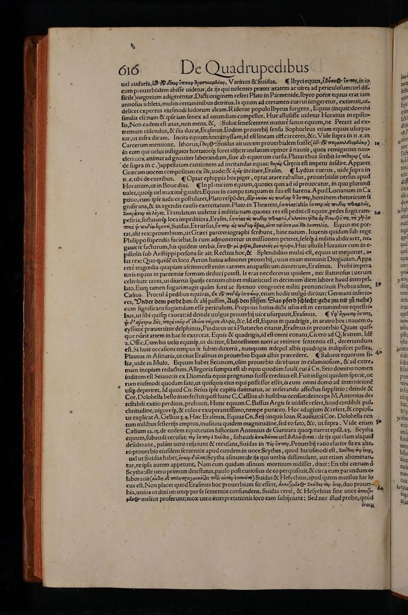 5 Ó6. De Quadrupedibus ucl audacia, 2B E dioi Voraey 99emrwopfy, V arínus &amp; uídas, — €«Ibyci equus, L4oxe£- ir7re,in io. cum prouerbíalem abiffe uídetur,de fjs quí nolentes prater ztatem ac uíres ad perículofum(uel dit. fícile)negotium adigerentur.Dícti oríginem refert Plato ín Parmenide,lbyco poeta equus erat íam annofus athleta, multís certamínibus detrítus.ls quum ad certamen currui íungeretur, extímuít;uís delícet expertus eiufmodi ludorum aleam.R ídente populo Ibycus furgens , Equus (ínquít)domíni fimilis efi:nam &amp; ipfeíam fenex ad amandum compellor, Huc allufiffe uídetur Horatius ín epíítos lis, [Non eadem eft etas,non mens, &amp;, :Solue fenefcentem mature fanus equum,ne Peccet ad ex« tremum rídendus,&amp; ilía ducat, Erafmus.Eodem prouerbíj fenfu Sophocleus etíam equus ufurpaz tur,utínfra dícam, Incitaequumiuxtanyffam;id eftlíneam utl carceres, &amp;c, V ide fupra ín H.e.ín Carcerum mentione, Ithorus,i9«;G^Suidas aít uocem prouerbíalem fuiffe(a2i 7f aoaxsA Vogue) ín eum quí ueluz inftígator hortatorip foret alfjs:translatum opínor à nautís , quos remígantes naue clerí uox animat ad gnauíter laborandum, fiue ab equorum curfu. Plutarchus fcríbít ízvro3egoy ( uía de (upra ín c. Jappellatam cantíonem ad íncítandas equas: 8oeeiy Gitecís eft impetu ínfilíre, Apparet Gracam uocem compofitam ex 19i, uade; &amp; é&amp;y íncítare,Erafm, — «| Lydíus currus , uíde fupra ín n.e,ubidecurribus, 4| Optat ephíppía bospiger , optat arare caballus , prouerbíalis uerfus apud Horatium,utinBouedíxí, €jInplanicíem equum,quotíes quis ad (d prouocatur, ín quo plurímá ualet,quog uel maximé gaudet.Equus ín campo tanquam ín fua eft harena, Apud Lucianum ín Ca príuo,cum ipfe iudices poftularet Plato refpodet, di» exeivo eis te lioy 7 iz7ny,homínem rhetorícum fi eníficans,&amp; ín agendis caufis exercítatum.Plato ín Thezteto,Lzztaec(alías tzvroy)ec wwxdToy sréwgAeis, Xuxc&amp;rup es A6yoe, Lranslatum uidetur à milítía:nam quoties res eft pedití ct equite, pedes fugit cam: peíiría,fectaturi loca impeditíora,Eraím, Ls ec sdIoy zr&amp;xgAs,d'uMevéri 9a &amp;y Von. dos me, v 9p ior zrixà qv aosd ie loce, Suídas.Et curfus, Ley ec vod éoy &amp;Eec, v1 a8 0778 poi 5 Avere, Equusme por tat,alít rex:prouerbium,ut Grací parcemíographí fcribunt, hínc natum. Iuuenís quídam fub rege Philippo ftípendía facíebat.Is cum admoneretur ut mífTionem peteret,fefeGà milítía abdicaret, nes auítíe fa&amp;turum,hís quidem uerbís Iz €- ei Qdye, BaevAxvc p£ 27xQ«, Huc allufit Horatíus cum ín e« piftolis (ub Aríftippi perfona fic ait; Reciushoc,&amp; | Splendídius multo eft, equus ut meportet , a« lat rex: Quo quíde ínloco Acron huíus admonet prouerbij,cuíus etiam memínít Diogsüian, Appa reté tragoedía quapíam afcítum:eft ením carmen anaparftícum dímetrum,Era(mus. Probiímpera torís equus ín parcemíz formam deducí poteft, [s erat nec decorus quídem , nec flaturofus : uerum celeritate tanta,ut díurnís fpatíjs centum obíret milíaría;uel in decímum diem fabore haud ínterpel. lato, Eum tamen fugacimagís quàm fortíac firenuo congruere milítí pronuncíauít Probusidem, Calíus. Procul pedibus equínís, Ex 79 zred dy irzréey,etíam hodíe uulgo dícitur( Germaní ínferíos res, Ünber oem perocben: alij paffim,2lufi oen fü[jen: Cao pfero fc:bledt/gebe jm nit 58 abe) cum fignificant fugiendum effe periculum, Proprius huíus dícií ufus eft ín certaminibus equefiría bus,utfibi quifg; caueat:íd deínde uulgus prouerbíj uíceufurpauít,Erafmus, —«[ YQ &amp;gua ew i777, ge d^ aoro Bic, vrtod vay dU iduuei reist tois Ecc. Id eft, Equus ín quadrigis , ín aratro bos: nauem 0s cyflime prauertítur delphinus,Píndarus utà Plutarcho cítatur,Erafmus ín prouerbío Quam quífe que nórítartem in hacfe exerceat, Equís &amp; quadrígis,íd eft omní conatu, Cícero ad Q.fratrem, Ide 4.Offic, Cumis uelis equísqp,ut dícítur,(i honeftatem tueri ac retínere fententía eft, decertandum eíft.Si huicoccafioni tempus fe fubterduxetít, nunquam zdepol albís quadrígis índípifcet poftea, Plautus ín Afinaría,ut cítat Erafmus ín prouerbio Equís albís przcedere, — €j Saluete equorum fí« líz,uídeín Mule, Equum habet Seíanum;olím prouerbio dicebatur ín calamitofum , &amp; ad extre. mam ínopíam redactum, Allegoría fumpta eft ab equo quodam fatalí, cuia Cn.Seío domino nomen inditum eft Seíano:ís ex Diomedis equís prognatus fuifle credílus eft, Fuit infigní quidem fpecie, ue rum eiufmodi quodam fato,ut quífquis eius equí poffeffor efIet,ís cum omní domo ad ínternícíone ufq deperíret, ld quod Cn. Seíus ipfe capítís damnatus, ac míferando affectus fupplício : deínde &amp; Cor. Dolobella bello ínterfectus:poft hunc C, Caffius ab hoftibus occifus:deinceps M, Antoníus dez teftabili exítio perdítus,probauít, Hunc equum C.Baffus Argís fe uídiffe refert haud credibilí pul. chrítudine,uígoretp,&amp; colore exuperantiffímo,nempe puniceo, Hoc adagíum &amp; refert, &amp; copíofi, us explícat A. Gellius 5.9. Hac Erafmus, Equus Cn.Seij (inquítIoan. Rauíftus)à Cor. Dolobella cen tum milibus feflertijs emptus, ínufitata quidem magnítudine,fed eo fato, &amp;c, ut fupra . V ííde etíam Caium 12.13.de eodem equo:cuíus híftoríam Antoníus de Gueuara quocp narratepílt.35. Scytha equum,fubaudi recufat; voy tzrzroy 6 xv9ic , fubaudi &amp;zre9eou uel Bdtavzferoa : de ijs quí clam alíquíd defiderant, palám uero refjcíunt &amp; recufant,Suídas ín ép tz. Prouerbíj ratio claríor fít ex altes ro prouerbío eiufdem fententíz apud eundem ín uoce Scythes , quod huiufmodi et, Exv9nc doy óvay, uelut Suídas habet,óveoy zw) cytha afínum;:de tjs qui uerbís diíIimulant, aut etíam abomínans tur,teípía autem appetunt, Nam cum quidam afínum mortuum uídííTet , dixít; En tibí coenam o Scytha:ille uero prímum deteftatus, paulo poft curíofíus de eo perquifíuít,X círcaeum parandum es laborauít(au9ic dE zroAvzrexyuovi es vr$9x curzey vzrovee) Suidas &amp; Hefychíus,apud quem mutilus híc lo cus eft.INon placet quod Erafmus hoc prouerbíum fíc effert, Avxsu(ausp (G^ Zxv9uc 7oy ovoy, duo prouer^ bía,uníus ut dixi utrung; per fe (ententíz confundens, Suidas certe, &amp; Hefychíus fine uoce é»uce- IuG- melíus proferunt;mox uero interpretatíonís loco eam (ubijcíunt ; Sed nec íllud probo,quod óveog, | T red (cri epit fqií quin fii diui re i get nunc Fl m fry udat ai dosi clot du y xpi nebat maid tragi m iod ur «qu cumt qn y TM 3. | dili carni dice |. dnqx appa yir mitto ga iplius pfattut 4o : toalic fedica LIN proc 29 tertío tem] ford ient belly urat mach Tüm. |t Cauit 6a btqu T Tiu