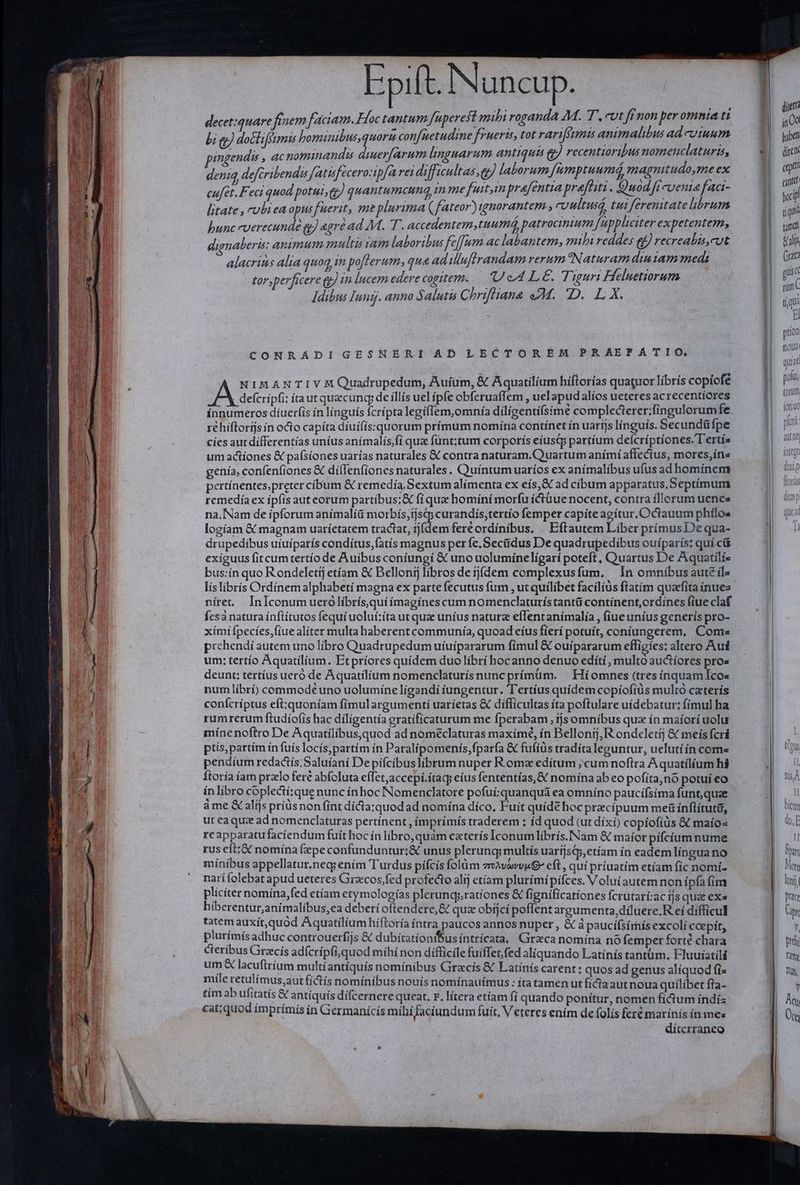 Epift. Nuncup. decet:quare finem faciam. Hoc tantum fuperest mihi roganda 4M. T. Ut Kf non per omnia Li bi qp) docliféimis bominibus, quoru conf[uetudine frueris, tot rarifimis animalibus ad cuum pingendis , acnominandis diuer[arum linguarum antiqua € recentioribus nomenclatura, deniq, defcribendis Jatisfecero:tpfa rei difficultas, e laborum, fumptuumá, magnitudo smeex cufet.F. eci quod potui g) quantumcung im me fuitin prafentia prafiit Quod 7 cuenta faci- litate , cubrea opus fuerit, me plurima (fateor) iggnorantem , cvultuss, tui ferenitate librum bunc -uerecundé gy) egre ad M. T. accedentem,tuumd, patrocinium. fuppliciter expetentem, dignaberis: animum multis vam laboribus fcffum ac labantem, mili reddes ef recreabis,cut alacrins alia quoq, in poflerum, qua ad iuflrandam rerum Naturam diu am medi tor,perficere &amp; in lucem edere cogitem. ; Ue LE. Tiguri Hheluetiorum Idibus Iungj. anno Salutis Chriftiana 4M. D. L X. CONRADIGESNERI AD LECTOREM PRAEFATIO, NIMANTIVHM Quadrupedum, Auíum, &amp; Aquatilium hiftorías quatuor librís copíofé | defcripfi: taut quecunq; de íllís uel ipfe obferuaffem , uelapudalíos ueteres ac recentiores innumeros díuerfis ín línguís fcripta legífíem,omnía dilígentifsimé complecterer;fingulorumfe. réhíflorijsin octo capíta díuifis:quorum prímum nomína contínet ín uarfjs linguis. Secundü fpe cíes aut differentias unius anímalís,fí qua funt;tum corporís eíusq; partíum defcríptíones. T'ertís um actiones &amp; pafsíones uarías naturales € contra naturam.Q uartum anímí affectus, mores,ín« genía, confenfiones &amp; diíllenfiones naturales. Quíntum uaríos ex anímalíbus ufus ad homínem pertínentes,preter cibum &amp; remedía Sextum alímenta ex eís,&amp; ad cibum apparatus.Septímum remedía ex ipfis auteorum partíbus;&amp; fi que homíní morfu íctüue nocent, contra illorum uenea na, Nam de ipforum anímalíü morbís,ijsqp curandís,tertío femper capite agítur, Octauum phílos logíam &amp; magnam uaríetatem tractat, tjídem fere ordínibus, | Eftautem Liber prímusDe qua- exiguus fit cumtertío de Auibus coniungi &amp; uno uolumíneligarí poteft , Quartus De Aquatílís bus:ín quo Rondeletij etíam &amp; Bellonij libros de ijfdem complexusfum, In omnibus aute íl- líslibrís Ordínem alphabetí magna ex parte fecutus fum , ut quilibet facílíüs ftatím quaefita ínues níret. InIconum uerolíbrísquiímagínes cum nomenclaturístantü contínent,ordines fiue claf fesa natura ínftítutos fequí uoluí:íta ut que uníus naturz eflentanímalía , fiue uníus generís pro- xími fpecíes,fiue aliter multa haberent communía, quoad eíus fierí potuít, coníungerem, Come prehendi autem uno libro Quadrupedum uíuipararum fimul &amp; ouipararum effigies: altero Aui um: tertío Aquatilium. Etpríores quidem duo líbrí hocanno denuo edíti, multo auctíores pros deunt: tertíus ueró de Aquatílíium nomenclaturís nunc prímüm. | Híomnes (tres ínquamIcos num líbrí) commode uno uolumíne lígandí íungentur. T'ertíus quídem copíofíüs multo caterís conícríptus eft:quoníam fíimulargumentí uaríetas &amp; difficultas ita poftulare uídebatur: fímul ha rumrerum ftudíofís hac dílígentía eratificaturum me fperabam , ijs omnibus qux ín maíorí uolu míne noftro De Aquatílibus,quod ad noméclaturas maximé, ín Bellontj, R ondeletij &amp; meis fcrá ptís,partím in fuís locís;partím ín Paralipomeniís,fparfa &amp; fufiüs tradíra leguntur, uelutíín come pendium redactís.Saluíaní Depiícibuslibrum nuper Roma edítum ; cum noftra Aquatílíum híá Ítoría íam przlo fere abfoluta effet,accepi.ítac eíus fententías,&amp; nomína ab eo pofíta,nó potui eo in libro coplectí:que nunc ín hoc Nomenclatore pofuí:quanquà ea omníno paucifsíma funt, quae àme X alijs príüsnon fint díctaxquodad nomína díco, Fuit quídé hoc pracípuum me ínflítutid, ut eaqux ad nomenclaturas pertínent , ímprímís traderem ; íd quod (ut dixi) copíofíüs &amp;&amp; maío« re apparatu faciendum fuit hoc ín libro, quàm caterís Iconumlíbrís.INam &amp; maíor pifcíum nume rus eft:&amp; nomína fepe confunduntur;&amp; unus plerung; multís uarijsj,etíam ín eadem língua no mínibus appellatur.neg; ením Turdus pífcís folüm vreAvevvuG eft , quí príuatím etiam fíc nomí- narífolebat apud ueteres Graccos,fed profecto alij etíam plurímípifces. Volui autem non í píafim pliciter nomína,fed etíam etymologías plerunqy;rationes &amp; fignificationes fcrutari:ac fjs quat exa hiberentur,anímalibus,ea deberi oftendere,&amp; qua obíjcí poflent argumenta, diluere.R ei difficul tatem auxít,quód Aquatilíum hífloría intra paucos annos nuper , &amp; à paucífsírís excolí coepít, plurímís adhuc controuerfijs &amp; dubitatíonifus íntrícata, Girzca nomína nó femper forté chara cteríbus Grecis adfcrípfi,quod mihí non difficile fuiffet, fed aliquando Latínis tantum, Fluuiatili um &amp; lacuftrium multíantíiquís nomínibus Gracís &amp; Latínís carent: quos ad genus alíquod fi« mile retulímus,aut fíictís nominibus nouís nomínauímus : itatamen ut ficta aut noua quilibet fta- tím ab ufitatís &amp; antíquís dífcernere queat. F. lítera etíam fi quando ponítur, nomen fícium índíz catiquod imprímís ín Giermanícis míhí faciundum fuít, Veteres ením de folis fert marinís ín mes díterraneo ditt í, 0c haben direi cp Í cantet foci tü qii rame bal