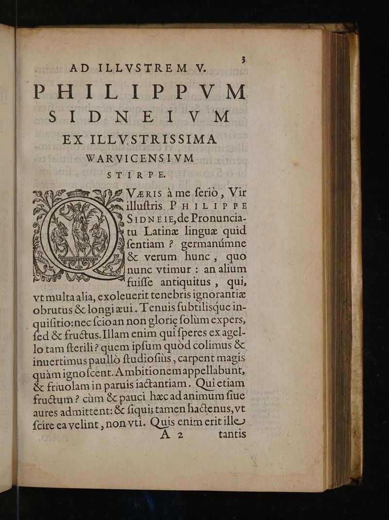 ILU ep nr — AD ILLVSTREM. V. Bodo. NUES Voc lYt EX ILLVSTRISSIMA WARVICENSIVM S^TUDROPE aV V gnis à me ferio , Vir $8 Omiluftris PHirL1PPE ANS SipNEirE, de Pronuncia- tu Latine lingue quid Jíentiam ?. germanümne 4M Gc verum hunc, quo 14 |nunc vtimur : an alium ^fuiffe antiquitus , qui, vtmultaalia, exoleuerit tenebris ignorantiz obrutus & longizui.'T'enuis fubtilisque in- auifitio:necícioan non glorie folum expers, ied & fructus.Illam enim qui fperes ex agel- lo tam fterili? quem ipfum quód colimus & inuertimus paulló ftudiofiüs , carpent magis quàm ignoícent. Ambitionem appellabunt, & friuolamin paruis iactantiam. Quictiam fractum ? cm & pauci becad animum ftue aures admittent: & fiqui; tamen hactenus, vt fcire ea velint , non vti. Quis enim erit ille» AU tantis