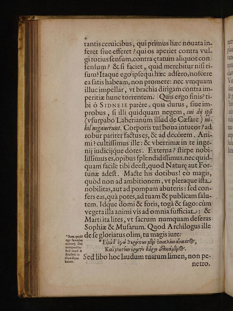 ? Sum quide ego famulus cultor; Dei armipotétis: Sed tamé & Mufàarü in. cluia dona hábeo. 4 | | rantisceruicibus, qui primus hzc nouatain. feret fiue cfferet ?quios aperiet contra vul- gi totiusfenfum,contra ctatum aliquot con fenfum? & fi faciet , quid merebitur nifiri- füum?Itaque egoipfequihzc adfero;nofcere ea fatis habeam, non promere: nec vmquam illucimpellar, vt brachia dirigam contra 1m- peritiz hunctorrentem. ' Qüis ergo finis? t1- bi ó S1IDNEIE patére, quia durus , fiucim- probus , fi illi quidquam negem , zzi 7 iffi bil nggaueruut. Corporis tui bona intueor ?ad robur pariter factuses, Gc ad decorem . A ni- mi? cultiffimus ille: & vberrimain te inge- liffimuses,opibus fplendidiffimus.nec quid- quam facile tibidecft,quod Naturcaut For- tunz ádeft. Ma&e his dotibus! co magis, quód non ad ambitionem, vt pleraque ifta nobilitas,autad pompam abuteris: fed con- fers eas,quà potes,ad tuam & publicam falu- tem. Iddue domi & foris, togà & fago: cum vegetaillaanimi visad omnia fufficiat» : óc Martiita lites, vt facrum numquam deferas Sophiz & Mufarum. Quod A rchilogus ille defe gloriatusolim; tu magisiure: * Ejuio $yo S'eegzrov pop Gra aoro avoucrG, Kai pacfay tears» deos d)ssdudpO. | Sed ibo hoclaudum tuarum limen, non pe- | nctro.