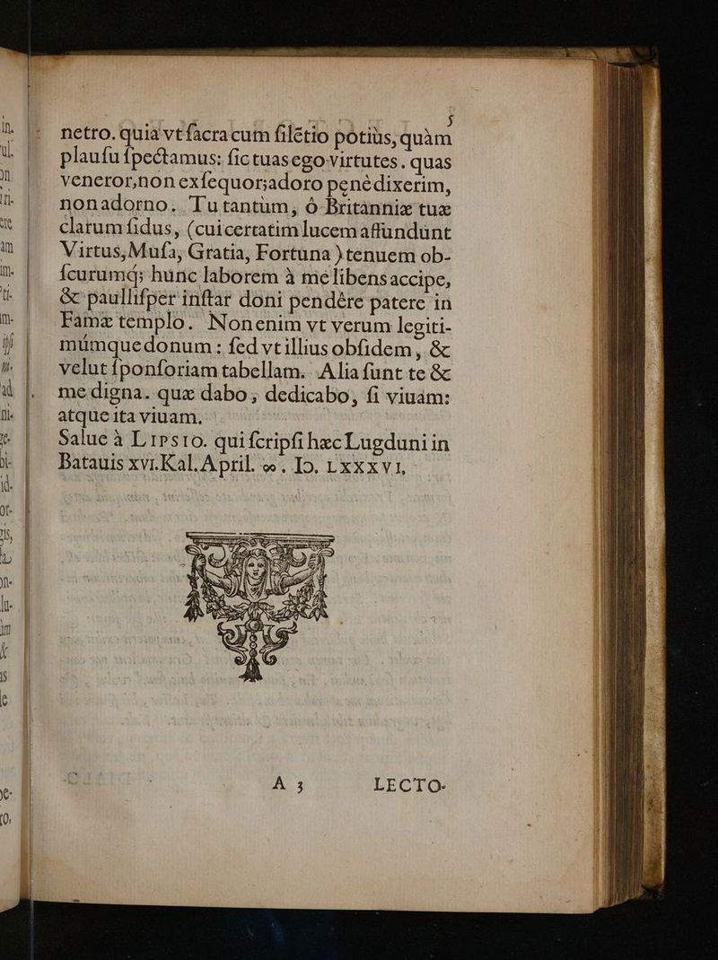 : j netro. quia vt facracum filétio potius,quàm plaufu fpectamus: fic tuasego virtutes. quas veneror,non exfequor;adoro penédixerim, nonadorno. Tutantüm, Ó Britànniz tuz clarum fidus, (cuicercatim lucem affundünt Virtus,;Mufa, Gratia, Fortüna ) tenuem ob- Ícurumd; hunc laborem à me libens accipe, &amp; paullifper inftar doni pendére paterc in Famz templo. Nonenim vt verum legiti- muümque donum: fed vt illius obfidem , &amp; velut ponforiam tabellam. Alia funt te &amp; me digna. quz dabo ; dedicabo, fi viuám: atque ita viuam, Salue à L iPsto. quifcripfi hzc Lugduni in Datauis xv.Kal. April. «. Io. t xxxvi. -