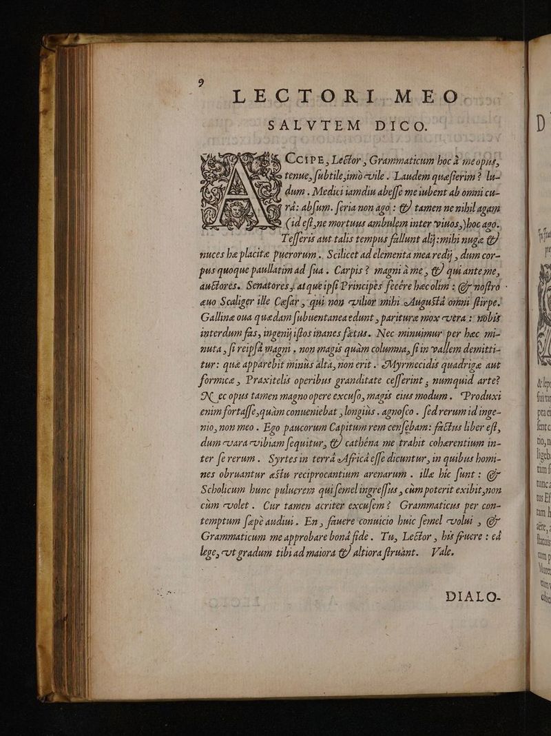 LE,CI.ORI,.M.EO: DECTINCTENE DON: iA CCIPE, Le&amp;for , Grammaticum boc à uie A Eo tenue, [ubtile mo evile . Laudem qua[lierim? lu- Y , dum . Medici amdin abefe me bent ab omni cu- &amp; ^ : x T4: ab[um. [eria non Ago : € tamen ne mibil Agath SS. (1d eff ne mortuus ambnlem uter pinos, boc 490. T'efferis aut-talis tempus fallunt ali) mibi nuga e suces be placite puerorum .. Scilicet ad elementa mea vedi) , dum cor- pus quoque paullatim ad. fua . Carpis ? imagm à me , &amp;) quiantesme, Gallina oua quedam [ubuentaneaedunt , paritura mox cutra : vobis interdum fas, mpgenij fos ipanes fetus. Nec mnumur: per bec. mi- nuta , fi veip[A magm . non magis quàm columna, fi in vallem demitti- tur: qua apparebit minus alta, uon erit / SMyrmecidis quadriga aut formica , Praxitelis operibus granditate cefferint ; numquid arte? EN. ecopus tamen magno opere excu[o, magis eus modum .. Produxi enim fortaf[e,quam comuemiebat , longis . agmofco .. fed rerum id inge- 710, noy mto . Ego paucorum Capitum vem cen[ebam: fattus liber eff, dum coaracvibam [equitur, &amp; cathéna me trabit cobarentium in- ter fererum.. Syrtesin terrd eAfricd effe dicuntur , im quibus bomi- nes obruantur «Siu reciprocantium areparum .. ille bic fest : gr Scholicum bunc pulucreya qui femel ingre[[us , cum poterit exibit non cum cvolet . Cur tamem acriter excu[em? | Grammaticus per con- temptum [ep audiui. Em , fauere conuicio buic femel volui , Qj Grammaticum me approbare bond fide .. Tu, Le&amp;for , bis feuere : ed lege, vt gradum tibyad maiora &amp; Altiora firuant. — Vale. DIALO- tl fiit pad fnt tion ümí I | | tuis Qm n lutte Qi lis