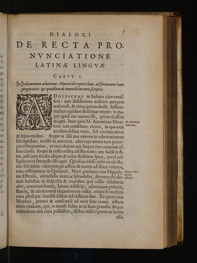 cem DGI-AE::052G:I popu Bpseorposueepus cy ANVNGIATIONE LATINZE LINGVJE QAPVT LE Tu Ttaliam meu: aduentus . Mureti ihi reperti laut. ad fermonem bunc preparatio: eg quiddam de inuemilibus meis fcriptis. £ DorrscEws inltaliam cüm venif- 34 fem : acre defiderium mihires antiquas j| nofcendi, &amp; viros,qui eas doti. Inflam- wd) mabarcupidine dotrinz veteris : &amp; ma- 9i gni apud me omnesilli , quiin cácffent i73 magni . Interquos M. Antonium Mure- 24terius S tum iure cenfebam. virum, in quo non ^t^ eruditio folüm varia , fed comitas ctiam &amp; lepos multus. Atque vt illà nos exteros in admirationem fui rapicbat; itaiftà in amorem. cüm ergaomnestam prom- pta ci humanitas , vt raró domus aut lingua eius cuiquam ef- fent claufa. Itaque &amp; mihi crebra ad illum itio : nec facilé redi- tio, nifi cum fru&amp;u aliquo &amp; velut do&amp;trinz fpico, quod col- ligebam ex fecundo illo agro . Quod accidiffe mihi recolo fta- tim fub initia : cüm peregeradhuc &amp; nouus ad illum viferem, tunc eftiuantem in Quirinali. Nam patronus cius Hippoly- P^ Em tus Eften(is, vir nobilis iuxtàac fplendidus , domum ibi alte- 2275/5. ram habebat in defpe&amp;u &amp; crepidine ipsá collis : falubrem aére , amoenam hortis , laxam zdificijs , adornatam picturis, Itatuis, &amp; ceteroomni elegantiarum cultu. coque fe conferre cum pleráque famili folitus fub zftiuos dies . Ibi igitur cüm Muretus , perrexi &amp; conícendi ad eum fatis mané.. xftum enim vitabam , qui, vt menfe Iulio, in ijs locis grandis. Atque cubiculum eius cüm pulfaffem , ditus mihi à puero in hortis efTe.
