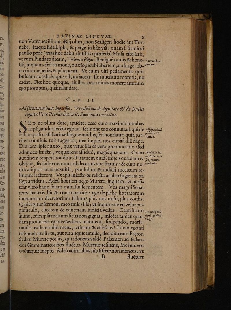 LATINAE LINGVYV AE. d non Varronesilli aut ZElij olim , non Scaligeri hodie aut Tur- nebi. Itaque ideLipfi, &amp; perge in hàc vià. quam fi firmiori paullo pede (tas hoc dabit) infiftis : profe&amp;tó Mufa tibi ferit, vtcum Pindaro dicam, few 95e» , Benigne nimis &amp; hone- * 4, fte, inquam. fed tu mone, qua'fo,(icubi aberrem,ac dirige: ob- /*^ noxium reperies &amp; pàrentem . Vt enim viti pedamentis qui- bufdam acridicis opus eft, ne iaceat : fic iuuentuti monitis , ne cadat. Fiet hoc quoque, aitille. nec minüs monere amicum cgo promptus, aiAd badate Q ASPLISPI eAd fermonem bunc ingneffro . Pradiéium de dignitate &amp; de fructu cognita Vere Pronunciationtt. Suetomuea corretiur. S E p ne plura dete, apud te: ecce cüm maxime intrabas Lipfiauidus le&amp;orcgo in* fermone tuo conuiuiali,qui de * Qu» fecundo lib, Variat, Effatu prifco eft Latinz lingua-.auidus, fed non fatur: quia par- citer conuiuis tuis fuggeris, nec imples nos cupità il dape. Diu iam ipfequaro , quz vetus illa &amp; vera pronunciatio : fed adhuceo fructu , vt quzrens affidué , magis queram .. Oram pifieita - aut finem repperi nondum. Tu autem quid? inijcis quedam CEN dnd obijcis, fed ad extremum ni] decernis aut flatuis : &amp; cüm no- ?«/ dos aliquot bené nexuifti, pendulum &amp; iudicij incertum re- linquis le&amp;orem . Vtapis iniecto &amp; relicto aculeo fugit: ita tu. Ego arridens , Adcó hoc non nego Murete, inquam , vt profi- tear vltró hanc folam mihi fuiffe mentem. Vos magni Sena-- tores haretis hic &amp; controuertitis: ego de plebe litteratorum interponam decretorium ftilum? plus oris mihi, plus cordis. Q uis igitur fermoni meo finis? ille ; vt inquirente eo velut pu- giunculo, elicerem &amp; educerem iudicia veftra. Caprificum 5,45, aiunt , cüm ipfa matutas ficus non gignat , infecta tamen quze- M dam producere quz veras ficus maturent , fcalpendo, morfi- cando. eadem mihi mens, vtinam &amp; effedus ! Litem egoad tribunal attuli : tu, aut tui aliquis fimilis , decidito eam Pretor. Sed tu Murete potius, qui idoneus valde Palzmon ad fedan- ' dos Grammaticos hos fluctus. Muretus refiliens, Me hucvo- caszinquit.inepté, Adeo enim alios hic fiftere non idoneus , vt b fluctuer