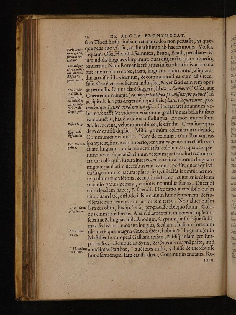 fero Tiberi hafit. Italiam ceteram adeó non peruafit , vt que- Varia tal. que gens fuo vfa fit, &amp; diuerfiffimo ab hac fermone. Volfci, fende vs. inquam, Ofci,Hetrufci Samnites, Brunj, Apuli, peculiares &amp;c ris». — fuzindolis linguas vfurparunt: quas diu,auc&amp;to etiam imperio, Wyapelt. tenuerunt. Nam Romanis etfrarma inferre finitimis acris cura cimwnican- füit : non etiam mores , facra, linguam. quin contra, aliquam- uipdiust diu arcuiffe ifta videntur, &amp; communicari ea cum alijs recu- (affe. Certe vt beneficium indulsére, &amp; veniàad eam rem opus *Siienm ac permiflu. Liuius clare fuggerit, lib.xr. Cwranis (^ Ofca, aut adco: Grzcacorum lingua ) eo amo petentibia permiffum vt publice ( 1d erum. accipio de fcriptis decretisQue publicis ) Latize loquerentur ; pra- cdi wde copibsque Latine vendendi ua effet . FYoc narrat fub annum Vr- exc polis. Sie Dr xxiTE. Vt videatur etiamtunc,polt Punica bella finibus vald au&amp;tis , haud valdé auxiffelingua. At mox immenfüm: Píf Psi. &amp; diu co&amp;rcita, velut rupto obijce, e cffudit. Occafione qui- Qus dem &amp; caufsá duplici. Miffu primum coloniarum : deinde, difaderin? Communione ciuitatis. Nam de colonijs; cám Romani eas Po» elsi; Ípargerent, firmando imperio,per omnes centes:neceflarió vnà tU ^ enam linguam. quia numerofi ifti coloni: &amp; «quabant ple- rumque aut fuperabàt ciuium veterum partem. Ita fi commer- cia aut colloquia futura inter eos:alteros in alterorum linguam migrare paullatim neceffum erat. &amp; quos potius, quàm qui vi- &amp;i? Ingenium &amp; natura ipfa ita fert,vt Be&amp;àt fe omnia ad mo- res,cultumque victoris. &amp; inprimis fermo: cuius lenis &amp; lenta mutatio erauis nemini , curiofis nonnullis fuauis . Difcendi cnim fpeciem habet, &amp; Íciendi. Hzc ratio incredibile quàm citóquàm late, diffuderitRomanum huncfermonem: &amp; fru- cifera femina eius iccerit. per orbem terrz . INon aliter quàm deb pin Gra'cos olim, hacipsà via, propagalle obferuo fuum . Colo- nijs enim interfperfis, Afiam illam totam minorem im plerunt Ícientize &amp; lingue: inde Rhodum, Cyprum, infulasque finiti- mas. fed &amp; loca mox fita longiüs, Siciliam , Italiam ( oraenim :rlej jllamarisquz nragna Grzcia dicta, habuit &amp; ' linguam:)quin Maffilienfium operá Galliam ipfam , &amp; Hifpaniam per Em- orienfes. Denique in Syria, &amp; Orientis magná parte, imo adn dll ipes Parthos , * au&amp;tores mihi , valuifle &amp; 1ncrebui(le in Craflo. A [NO GU, huncfermongrm. Iam cauffa altera, Communio ciuitatis. Ro- mani leot x ] Prin E tif tn