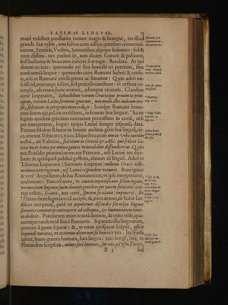 i —CommmnunicA- grande fuz vrbis , non folum cum adfitis gentibus communt- sciam. carunt, Etrufcis, Vmbris, Samnitibus alijsque Italorum : fed &amp; cum diflitis . nec pudori ijs, non dicam Gracos &amp; palliatos, fed barbaros &amp; braccatos miícere fuz togz . Resclara. At qui donati eo iure: quomodo vti frui honefté eo poterant, fine COR SAN. confcientià linguz ? quomodo ciues Romani haberi &amp; cenfe- serenus. ri, nifi vt Romane intellegerent ac fonarent?. Q uin adeo ne- Íciffe id,non turpe folüm, fed periculo iun&amp;um : vt exftent ex- 5; « empla , ob vnam hanc noxam , ademptz ciuitatis. Claudius ^^. certé Imperator,  Splegdidum -virum Graciaque proumcie prin-. « soc, cipem, ceri Latin fermonis ignarum , nou t0d0 álbo iudicum era- cip. *vi- fit, fed etiam im peregvinitatem redegit . Jamque Romani hono- rem fuum agi palàm cenfebant, in honore fuz lingua. * Ita ne * nac vate- legatis quidem gentium exterarum permiffum in curià, nifi 25,  per interpretem , loqui: ijsque Latiné femper refponfa data. Primus Molon Rhetor in Senatu auditus getis fux linguá,cir- suu no». ca annum Vrbis pcr xxi1.Idque feruatum sou in vrbe tantiim fr oh noflrá , ait Valerius , fedetiam in Gracid co eAftd. quà [Gliet La-—— tina vocts bonos per omnes gentes veuerabilior diffuuderetur.C) uin nec Przfides prouinciarum aut Pratores , nif1 Latine ius dice- bant: &amp; quidquid publice geftum, elatum eàlinguá. Adeó vt Tiberius Imperator ( Suetonio fcriptum ) zilitem Grecé teffi- momium uaterrogatum ,mfi Latine re[pondere vetuerit. Beneigitur &amp; veré Auguftinus,dehac Romanorum, vt ipfe interpretatur, «r5 y, ,, ambitione : Data efd opera , vt ciuitas 4mperioa non. [olim iugum , 3e Cii verumetiam linguam [uam domitis gentibus per pacem focittatis (cor- Gorredhii le. riei velim , fociatat , aut. certe , fpeciem [ocietatis ) imponeret . Po betfan ne * Plinius beneficentiam id accipit; &amp;,meo animo,in Italix lau- * Lib» dibus iure ponit, quód tot populorum difcordes ferasaue linguas Cn Grmonis commercio contraxerit ad colloquia , «o» humanitatem bonn- zi dederit . Przclarum enim reuerà donum, &amp; exitu vtile,qua- cumque tandem id finià Romanis. Separatioillalinguarum, gentem à gente feparat : &amp; , vt vetus quifpiam fcripfit , efficit loquendi varietas, vt exteruut alieno non fit hominis vice . Yca f parf. d Vrilis bac Plutarchus (cripfcrit y ones fere bomines, [uo euo e v[os, Pauca, em fc 2 V