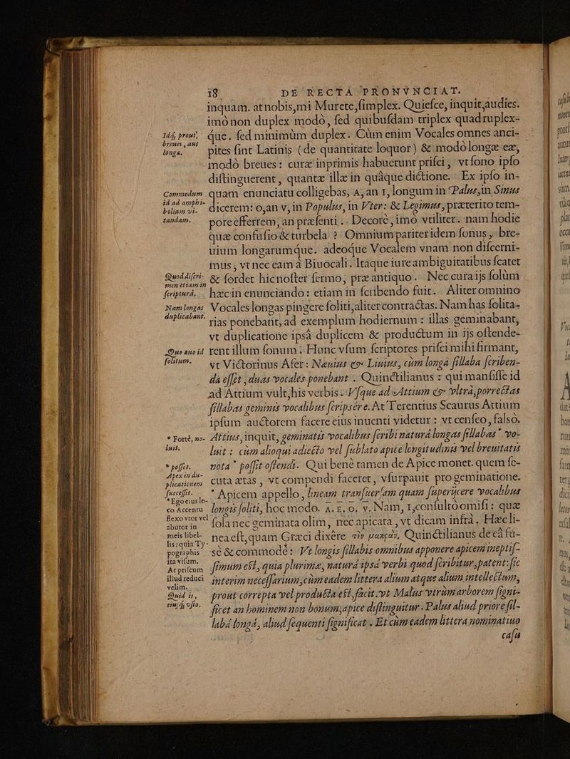 inquam. atnobis,mi Murete,fimplex. Quiefce, inquitaudies. imónon duplex modó, fed quibufdam triplex quad tuplex- 3s P due. fed minimüm duplex. Cim enim Vocales omnes anci- boe — pites fint Latinis (de quantitate loquor) &amp; modoólonez ez, modó breues: cur inprimis habuerunt prifei , vtfono ipfo diftinguerent , quantz ille in quáque dictione. Ex ipfo in- erar quam enunciatu colligebas, A,an r, longum in Palm Simus bsliam o5. HCOEOLTH O,ah V, In Populus, in Ver: &amp; Legtmus,praterito tem- v. —poreefferrem, an prafenti .. Decore ,imo vtiliter. nam hodie qua confufio &amp; turbela ? Omnium pariter idem fonus ,: bre- uium longarumqdue. adeoque Vocaiem vnam non difcerni- mus , vt nec eam à Biuocali . Itaque iureambiguitatibus fcatet Quid &amp; (ordet hicnofter fermo; preantiquo. Neccuraijs folüm feipua. — hicin enunciándo: etiam in fctibendo fuit. . Aliteromnino Heyito. Vocales longas pingere foliti;alitercontractas. Nam has folita- rias ponebant, ad exemplum hodiernum : illas géminabant, vt duplicatione ipsá duplicem &amp; productum in ijs oftende- Duo no i4. rent illum fonum ; Hunc vfum fcriptores prifci mihi firmant, fiw — «e Victorinus Afer: N«euiur eo» Liuius, cim longa fillaba [criben- da effet , duas vocales ponebant .. Quintilianus z qui manfifle id ad Attíum vult,his veibis ::V/[que ad Attium d? vltra, porreétas fillabas geminis vocalibus [cripsére. Av Terentius Scaurus Actium ipfum auctorem facere eius inuenti videtur : vt cenfeo , falso. * Font, w- Zdffiris inquit, geminatit vocalibus fcribi naturd longas fellabas * yo- uh luit : cim alioqui adiefdo vel [ublato apite lopgitudintà vel breuitatis pfe Mota * poffit offendi. Qui bene tamen de A pice monet. quem Íc- ipaam cuta xtas , vt compendi faceret, vfurpauit pro geminatione. Aun cce[]it. 7 e 1 E Y INS : . mr Ue a d SEAPIEEDB appello, Jimeam tram[uerjam quam füpericere vocalibus concen. Jorett olii, hoc modo. A. &amp;, o. v. Nam, r,confultóomift: que fle t l i s : À OA : &amp;cxovirvel la nec seminata olim, necapicata , vt dicam infrà. Hacli- tor 5 Am, HSCOUM ius Eisen. : i edis Ty. neaeft,quam Graci dixére ài» wesras. Quindilianus decá faà- * D j * » x 3 . . ^ poguphis -sé &amp; commodé : Jt longis fillabis omuibus apponere apicem inepti[- ita vifum. Acetum fPrtttt ef1, quia plurima, naturd ipsd verbi quod fcribitur, patent: [rc tllud yeduci - jyifugi ueceffarium ciam eadem littera alium atque alium intellefiun, Quis, prost correpta vel produéda est, facit vt Malgs vtrüm arborem [ront- 5^ Feet an bominem non bouum;apice diffimgmitur. Palut alind priore fil- labá loud, aliud fequenti fremficat . Et cum eadem littera nominatiuo cafu