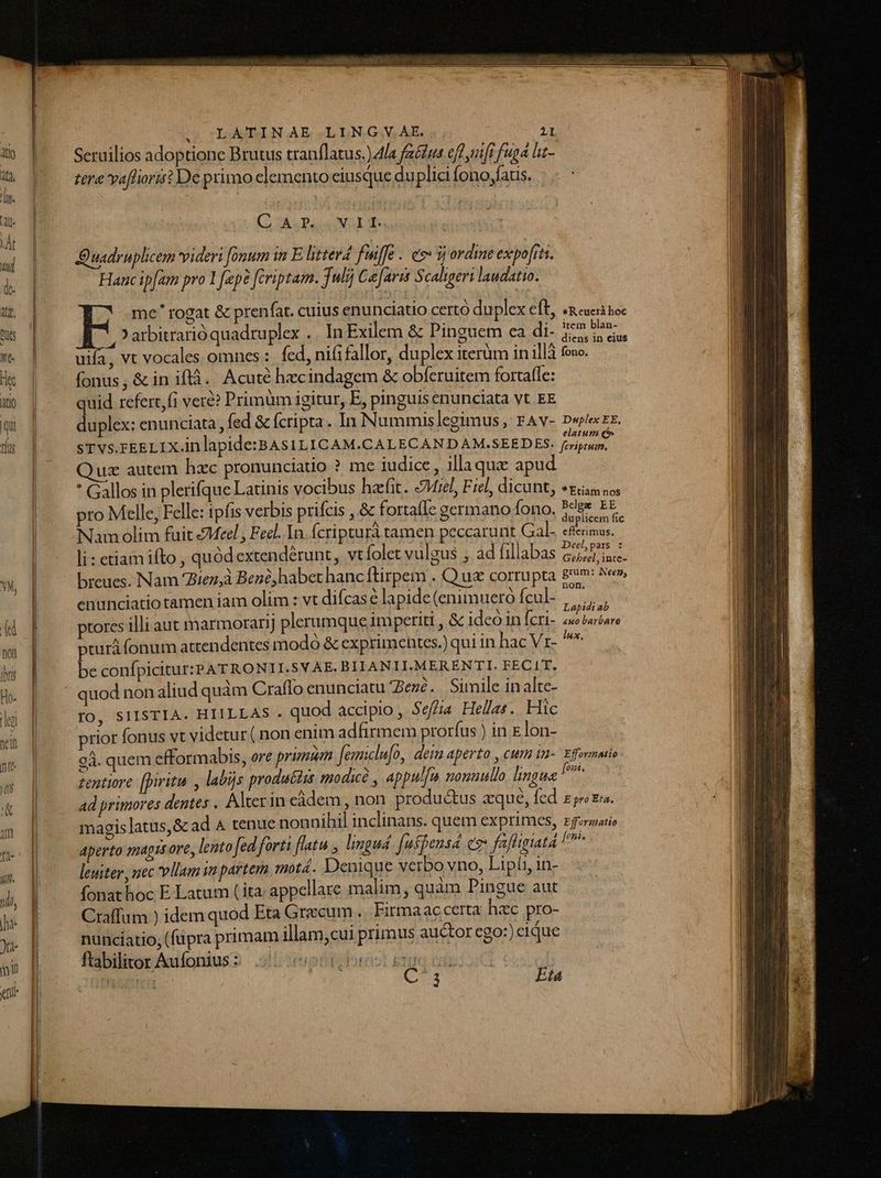 U | Seruilios adoptione Brutus tranflatus.) Ala fa&amp;£ws eft ifi fuga lat-  poo tere vaffiorat De primo elemento ciusque duplici fono;fatis. hw | | | | | ^ | Cio s Das Nai din : | C uadruplicem videri Jonum inE litterd fuiffc. e i ordine expo[rts. &amp; | Hanc ipfam pro 1 fep? fcriptam. Juli] C[arrs Scaligeri laudatio. a | me rogat &amp; prenfat. cuius enunciatio certó duplex eft, «euer boc ms | E 'arbitrarió quadruplex .. In Exilem &amp; Pinguem ca di- $5.5; das  | uia, vt vocales omnes: fed, nififallor, duplex iterüm inillà ove. Ht | ^ fonus, &amp;iniflà. Acuté hecindagem &amp; obferuitem fortafle: ux | ^ quid referefi vere? Primüm igitur, E, pinguisenunciata vt. EE qm | duplex:enunciata, fed &amp; fcripta. In Nummis legimus, FAV- D«plexEE. ds | ^ srVvsrkELIX.inlapide:BAs1LICAM.CALECANDAM.SEEDES. pia Quz autem hzc pronunciado ? me iudice , illaque apud j * Gallos in plerifque Latinis vocibus hafit. Miel, Fiel, dicunt, «zia sos |. pro Melle, Felle: ipfis verbis prifcis , &amp; fortafle germano fono. 5eee EE. l Nam olim fuit Meel , Feel. In. fcriptura tamen peccarunt (Sab C ins. | li: etiam ifto , quódextendérunt, vt folet vulgus ; ad fillabas pu YN, breues. Nam 27ez,à Benó,habet hanc ftirpem . Qus corrupta £m: Nes», | enunciatiotamen iam olim : vt difcas é lapide (enimuero fcul- oiu - ptores illi aut marmorarij plerumque imperiti , &amp; ideo in fcri- 2x briare lux, L— pturá fonum attendentes modó &amp; exprimentes.) qui in hac Vr- noa |; | be confpicitur:PATRONII.SVAE. BILANII.MERENTI. FECIT. H. |. —|quodnon aliud quàm Craflo enunciatu Bezé. Simile in alte- lu | FO, SIISTIA. HIILLAS . quod accipio , Sef/ia Hellas. Hic yit 4 prior fonus vt videtur ( non enim adfirmem prorfus )in E lon- TE 94. quem efformabis, ore primum fgunclufo, dein aperto , cum in-. Efornmio m tentiore. [piritui , labijs produ&amp;tss modicà , appul[u nonuullo hngue A - ad primores dentes . Alter in eàdem , non produ&amp;us zqué, fed zproza. am | magislatus,&amp; ad A tenue nonnihil inclinans. quem exprimes, Eformatie me || aperto magis ore, lento fed forti flatu , limgud. [ufpensd ez fafhguta [pis  iit l leuiter, nec vllam ia partem motá. Denique verbo yno, Lipíi, in- | | A fonat hoc E Latum ( ita; appellare malim , quam Pingue aut n li: Craffum ) idem quod Eta Graecum... Firma ac certa hzc pro- I Ju | nuncíatio, (fupra primam illam,cui primus auctor ego:) eique wp. fübikorAwíoniuss .jHispitcorio eno cia | a auo comen Vd via