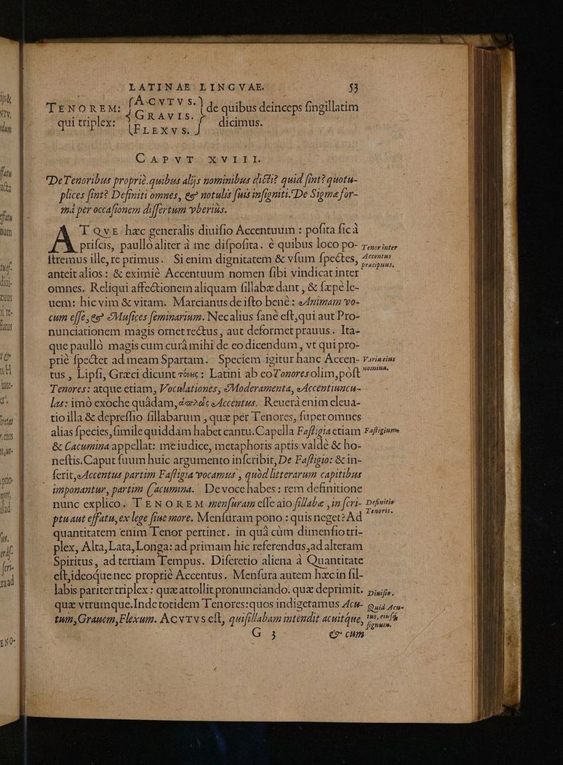 (AC v T V S.) 4GRaAvis. ) (FLExvs. J de quibus deinceps fingillatim dicimus. | TENOREM: qui triplex: (CAUPSVUT.S SR ÉL DeTenoribus proprid.quibus alis nominibus qi&amp;hit quid [int? quotu- plices fiot? Defraiti omnes , ee? notulis fuis infigmiti. De Sigma for- má per occafionem dilfertum beris. T QvE. hac generalis diuifio Accentuum : pofita ficà 'V prifcis, paullóaliter à me difpofita. 6 quibus loco po- 7,57 Itremus ille,re primus. Sienim dignitatem &amp; vfum fpectes, 4c anteit alios: &amp; eximié Accentuum nomen fibi vindicatinter ^. - omnes, Reliqui affe&amp;ionem aliquam fillaba dant , &amp; fpe le- uem: hicvim &amp; vitam. Marcianus de ifto bené : Animam vo- cum e[[e es? Maufices [eminarium. Necalius fané eft,qui aut Pro- nunciationem magis ornet rectus , aut deformet prauus. Ita- que paulló magis cum curà mihi de co dicendum , vt qui pro- prié fpe&amp;tet ad meam Spartam. | Speciem igitur hanc Accen- v«iaziw tus , Lipfi, Graci dicunt às : Latini ab eoTozoresolim,poft ^^ Tenores: atque etiam, Voculationes, &amp;Moderamenta, eAccentiuncu- las: im exoche quàdam, ed: éAcceatus. Reuerà enim eleua- tioilla &amp; depreffio fillabarum , quz per Tenores, fuperomnes alias fpecies, fimile quiddam habet cantu.Capella Faffigia etiam rafagieee &amp; Cacumina appellat: meiudice, metaphoris aptis valde &amp; ho- neftis.Caput fuum huic argumento inícribit, De Fafigio: &amp; in- Ícrit,e Accemtus partim Faffigia vocamus , quód litterarum capitibas unponantur, partim (/acumina. Devoce habes: rem definitione nunc explico. T EN ORE M en[uram clle alo fillabe , in [cri- Defeitie ptuaut effatu, ex lege fiue more. Menfuram pono : quis neget? Ad CN quantitatem enim Tenor pertinet. in quà cüm dimenfiotri- plex, Alta,Lata,Longa: ad primam hic referendus;adalteram Spiritus, ad tertiam Tempus. Difcretio aliena à Quantitate eftideoquenec proprié Accentus. Menfura autem hzcin fil- labis pariter triplex : quz attollit pronunciando. qua deprimit. 5,5, qua vtrumque.Indetotidem Tenores:quos indigetamus Zcu- Bud cas tum, Grauem,Flexum. A Cv vs eft, quifillabam intendit acuitque, yuan. j C2 cum