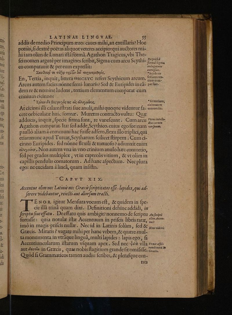 addis demedio Principum zuo: caues mihi,an cauillaris?» Hoc otiuis,fi dextrà poétas aliquot veteres accipio:qui au&amp;tores mi- hi iamolim de Lunari iftà formà. Agathon Tragicus,vbi The- Íeinomen arguté per imagines fcribit, Sigma cum arcu Scythi- P4064 P. fermá Sigma co comparauit &amp; pereum expreflit: endagatut * a j !g / hi8 / €Hurio[2us. Xxv91u) ve 3050 vel (ov là. eoeoceuQepsc. * Scythico ML e : à A A à : fed arcu ter- En, Tertia, inquit, littera eHcEvc refert Scythicum arcum. i525- Arcus autem facies nónne femi. lunaris? Sed &amp; Euripides in cà- parfaic- dem re &amp; nomine ludens , tertium elementum comparat cum crinluim cicinno: | * Tpézor d$ Boc puoyóc ic cc eirrypueroc, *Attertium, ENS j. ^ * E 1 cicinnus vt At cicinni illi calamiftrati fiue anuli, mihi quoque videntur fa- conoriiis. cere orbiculatz huic forma. Muretus contractovultu: Quz adducis, inquit, fpecie firma funt, re vanefcunt.. Cumarcu Wiki Agathon comparat. Ita: fed adde,Scythico. cuius ego formam vejwr. paulló aliam à communi hac fuiffe adfero,flexu illo triplici,qui ctiamnuncapud Turcas,Scytharum fcilicet ftirpem . Cum ci- cinno Euripides. fed nónnc flexili &amp; tortuofo 2 adiunxit enim eivyuso . Non autem vna in vno crinium anulo hzc contortio, capillis pendulis comatorum . Ad hanc afpectum. Nec plura ego: necxcidam à lineà, quam infifto.. OG ARPOWwTO XX Accentut olim nec Latins uec Gracis [eriptitatos effe . lapides qui ad- ferere videbamtur, vere £i aut aliorfum tratti. ENoOR igitur Menfura vocum eft, &amp; quidem in fpe- cieillà crinà quam dixi.- Definitioni dehincaddidi, iz feriptu fine effatu .. Deeffatu quis ambigit? nonnemo de fcri ptu asfenipti fortafle: quia notula ifte Accentuum in prifcis librisrarz, */4«- imóin magis/prifcis nulle. Necid in. Latinis folüm , fed &amp; Grzcis. Miraris ? vagare mihi per hanc vrbem, &amp; quzre.mul- tamontumenta in vtrique linguà, multi lapides : lapis ego fi Accentiuncularum iftarum víquam apex... Sed nec 4»? vlla ves«api- aut ducciz in Grzcis , quas nobis flagitium grande fitomififfe. 2, roa i Q uod fi Grammaticos tamen audis: fcribes, &amp; pletafque om- nes Non videris;