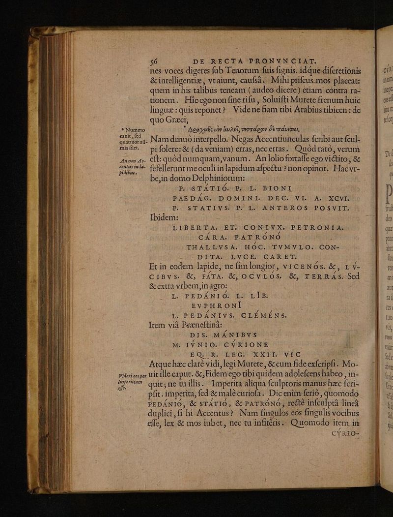 nes voces digeres fub Tenorum fuisfignis. idque diferetionis — | c &amp; intelligentiz, vtaiunt, caufsà..|. Mihi prifcus mos placeat: jon quem in his talibus teneam (audeo dicere) etiam contra ra-.— | ij tionem. Hicegonon fine rifu, Soluifti Murete frenum huic exd lingue :quisreponet? Videnefiam übi Arabiustibicen:de — [ su quo Grzci, | E «do * Nummo * Aeay utis uer QuAET, TET Lon de oriuepul, | eite c Namdenuó interpello. Negas Accentiunculas fcribi aut fcul- misflt. — pi folerez &amp; (da veniam) erras, necerras. | Quód raro, verum T 4n» 4c. Cft: quód numquam,vanum. Anloliofortaffeego victito, &amp; — | ij sudor ^- fefellerunt meoculiinlapidumafpe&amp;tu ?nonopinor. Hacvr- — | ? | be,in domo Del phinioru m: TEM PeeseTÁTUOOs PSoLÓ BIONI In PAEDÁG. DOMINI. DEC. VL A. XCVI. ! [ p. STATIWSUCITC LOOAWNTEROSC OPOSVIT: NEU Ibidem . | I | den LIBERTA. ET. CONIVX. PETRONIA. aT CÁRA. PATRÓNO bou THALLVSA. HOC. TVMVLO. CON- MEN DiTA . LVCEO CATET. b Et in eodem lapide, nefimlongiot, vicgNÓs. &amp;, rv- |] m CIBVS. &amp;, FÁTA. K, OCYVILOS X, TEREKASSd 98 m &amp; extra vrbem,in agro: | B ui L P?EDANIG. XX DD EP uu EVPHRONI fes L. PEDÁNIVS. CLÉMÉNS. T Item vià Przneftinà: ; |. DIS. MÁNIBVS ie M. IV NIO. CYRIONE Á D us EQ. R. LEG. XXII. VIC de Atque hzc daré vidi, legi Murete, &amp; cum fide exfcripfi. Mo- br vileri eoi per Uit ille caput. &amp;,Fidemego tibiquidem adolefcenshabeo jin- — 1 ij, mu» quit; ne tu illis. Imperita aliqua fculptoris manus hecíci- d « pfit. imperita, fed &amp; malécuriofa. Dic enim ferio, quomodo di PEDÁNIO, &amp; STÁTIÓ, &amp; PATRONO, recte infculptà lineà — |  duplici,fi hi Accentus? Nam fingulos eos fingulisvocibus — E y effe, lex &amp; mos iubet, nec tu infitéris.. Quomodo item in. ji CYAIO-