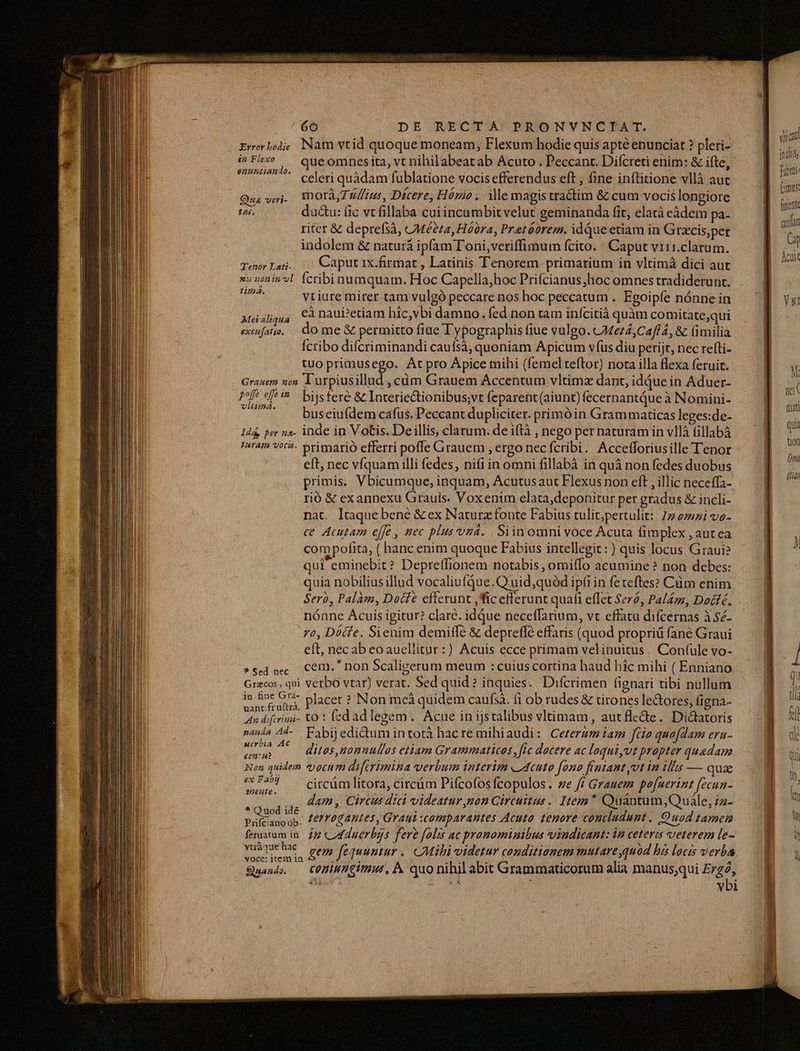Eworbode Nam vtid quoque moneam, Flexum hodie quis apté enunciat ? pleri- i»Fix» — queomnesita, vt nihilabeat ab Acuto . Peccant. Difcreti enim: &amp; ifte, eaunciando. ] ^ . à - : d h celeri quàdam fublatione vocis efferendus eft , fine inflitione vllà aut ua veri. DOT Tfius, Dícere, Hómo. ille magistra&amp;tim &amp; cum vocis longiore tes. du&amp;u: fic vt fillaba cui incumbit velut geminanda fit, elatà eàádem pa- riter &amp; deprefsà, CMé?24, Hóbra, Pretóbrem. idquc etiam in Grcis,per indolem &amp; naturà ipfamToni,veriffimum fcito. : Caput vr1i.clarum. Temwlat. . Caput 1x.firmat , Latinis Tenorem primarium in vltimá dici aut »i znin'dl. Ícribinumquam. Hoc Capella,hoc Prifcianus hoc omnes tradiderunt. Vines vtiure mirer tam vulgó peccare nos hoc peccatum . Egoipíe nónne in eà naui?etiam hic,vbi damno. fed non tam infcitià quàm comitate,qui do me &amp; permitto fiue Typographis fiue vulgo. 24e72,C2/f4, &amp; fimilia Ícribo difcriminandi caufsà, quoniam Apicum vfus diu perijt, nec refti- tuo primusego. At pro Apice mihi (femel teftor) nota illa flexa feruit. Grauem non lurpiusillud , cüm Grauem Accentum vltimz dant, idjue in Aduer- pof efe ^ bijstere &amp; Interiectionibus;vt feparent (aiunt) fecernantque à Nomini- « A buseiufdem cafus. Peccant dupliciter. primóin Grammaticas leges:de- 1dá, per na. inde in Votis. Deillis, clarum. de iftà , nego per naturam in vllà fillabà tram voc. primario efferri pofle Grauem , ergo nec fcribi. Accefforiusille Tenor eft, nec vfquam illi fedes, nifi in omni fillabà in quà non fedes duobus primis, Vbicumque, inquam, Acutusaut Flexus non eft , illic neceffa- I10 &amp; exannexu Grauis. Voxenim elata,deponitur per gradus &amp; incli- nat. ltaque bene &amp; ex Naturz fonte Fabius tulit;pertulit:: 77 272i ve- ce Acutam ejfe , nec plusvná. , Siinomnivoce Acuta iimplex , aut ea compofita, ( hanc enim quoque Fabius intellegit : ) quis locus Graui? qui eminebit? Depreffionem notabis , omiffo acumine? non debes: quia nobiliusillud vocaliufQue.Q'uid,quód ipfi in fereftes? Cüm enim Sero, Palam, Docfe efferunt ,fic efferunt quafi effet $276, Paléra, Docfé. nónne Ácuis igitur? clare. idque neceffarium, vt effata difcernas à $é- 7o, Dócfe. Sienim demiffé &amp; depreffé effaris (quod propriü fané Graui eft, necabeoauellitur:) Acuis ecce primam velinuitus. Confule vo- »sed nec. CCf. non Scaligerum meum : cuius cortina haud hic mihi ( Enniano Grecos, qui verbo vtar) verat. Sed quid? inquies. Difcrimen fignari tibi nullum in p Cus placet ? Non meá quidem caufsá. fi ob rudes &amp; tirones le&amp;ores, figna- uM at to: fedadlegem. Acue inijstalibus vltimam, autfle&amp;e. Di&amp;tatoris nanda Ad-. Fabij edidum intotà hac re mihiaudi: Cezerzmiam fio quofdam eru- r^ 7. ditos nanuullos etiam Grammaticos, ffc docere ac loquiyvt propter quadam Non quidem vocum di[trimina verbum interim «Acuto fono fintant vt in illis — quae ue! circámlitora, circám Pifcofos fcopulos . ze f Grauem pofuerint. fecun- idunt dam , Circus dici videatur non Circuttus. Iem* Quantum,Quále, iz- Püfranoop. Z0 0ZAptes, Graui :comparantes Acuto tenore concludunt, Quod tamen fematum in. 27 «Ud dnerbjjs fere folis ac pronominibus vindicant: in ceteris veterem le- p. gem fequuntur. Mibi videtur conditionem mutare quod bis locis verba Sani. COMiMgimus, À quo nihil abit Grammaticorum alia manus;qui Ergo iB : dd »bi Mei aliqua excitfatio. vica indi fabis (rimus Cap heut yx! [2 m