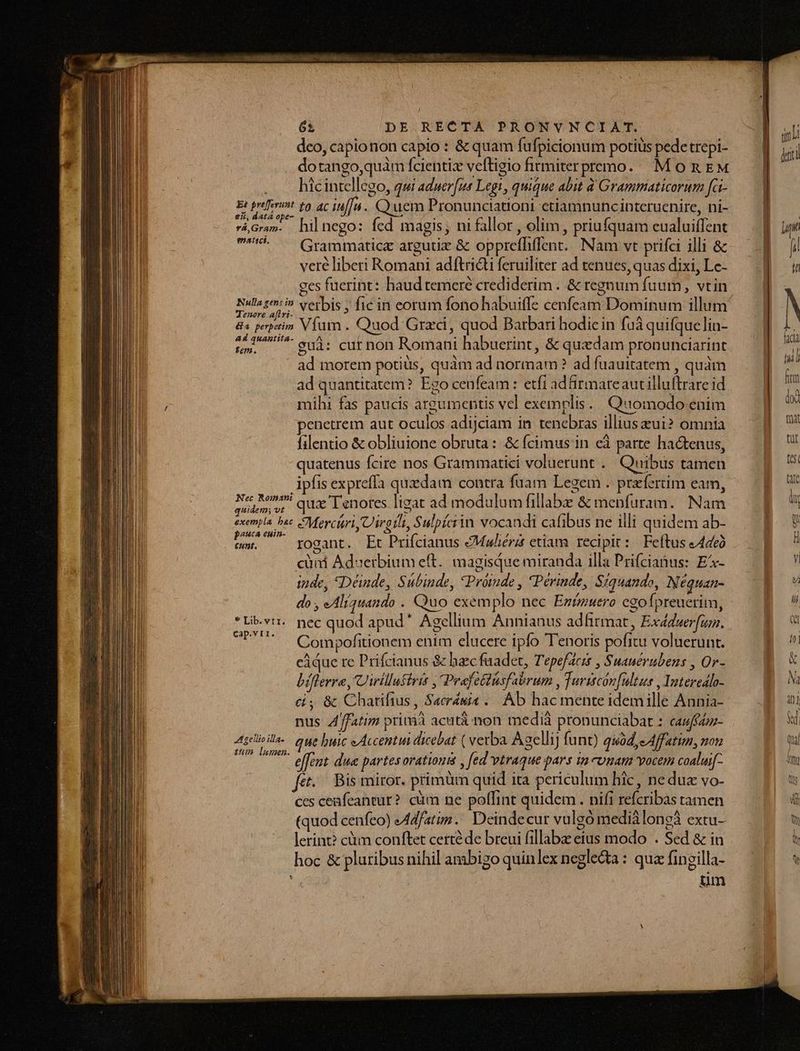 deo, capionon capio : &amp; quam fufpicionum potius pede trepi- dotango,quam fcientizx veftigio firmiterpremo.. Mon EM . . hicintellego, qui aduer[us Legi, quique abit à Grammaticorum fci- Ei préferunt £0 ac iu[[n.. Quem Pronunciationi ctiamnuncinteruenire, ni- Grm. hilnego: fed magis, ni fallor , olim, priufquam eualuiffent ^* — Grammatice argutiz &amp; opprefhiffent.. Nam vt prifa illi &amp; veré liberi Romani adftricti feruiliter ad tenues, quas dixi, Le- ges fuerint: haud temere crediderim . &amp; regnum fuum, vtin HrEeOY e verbis ; fic in eorum fono habuiffe cenfeam Dominum illum 8 perpetim Vfumm . Quod. Graci, quod Barbari hodiein fuà quifquelin- U^ e3: cuf non Romani habuerint, &amp; quedam pronunciarint ad morem potius, quàm ad normam ? ad fuauitatem , quàm ad quantitatem? Ego cenfeam: etfi adürmareautilluftrare id mihi fas paucis argumentis vel exemplis. Quomodo enim penetrem aut oculos adijciam in tenebras illiuseui? omnia filentio &amp; obliuione obruta : &amp; fcimus in eà parte ha&amp;tenus, quatenus fcire nos Grammatici voluerunt .. Quibus tamen ipfis expreffa quedam contra fuam Legem . prfertim eam, fem qua Ienotes ligat ad modulum fillabe &amp; menfuram.. Nam exempla bac MercisriyUirgtlt, Sulpíciin vocandi cafibus ne illi quidem ab- pauca enin- 4x 3 MATRE i pi tstnt. rogant. Et Prifcianus AMuhérz etiam. recipit: Feftus A446ó cüni Adserbium eft... magisque miranda illa Prifcianus: E- inde, «Déinde, Subinde, *Próinde , Périnde, Siquando, Néquan- do , eAliauando . Quo exemplo nec Ezízuero cgofpreuerim, *Li-vir. pec quod apud* Agellium Annianus adfirmat, Exddserfuz. UPUT — Qompofitionem enim clucere ipfo Tenoris pofitu voluerunt. cáque re Prifcianus &amp; baec fuadet, Tepefacis , Suauerubens , Or- biflerre, Uirillutiris , Prafetiusfabrum , Turitcón[ultus , Interedlo- c, &amp; Chatifius , Sacrémis .. Ab hac mente idemille Annia- nus 4/ffatim prinàà acutà non medià pronunciabat : cauffzz- Asie. quebuic eAccentui dicebat ( vetba Agellij funt) quod,e Affatim, nou effent due partesorationi , fed vtraque pars ua comam vocem coaluif- fet. Bis miror. primüm quid ita periculum hic, ne duc vo- ces ceafeantur? cüm ne polfint quidem. nifi refcribas tamen (quod cenfeo) AAd/atim. Deindecur vulgo mediàlongà extu- lerint? cm conftet certé de breui fillabe eius modo . Sed &amp; in hoc &amp; pluribus nihil ambigo quinlex neglecta : qua fingilla- um fal