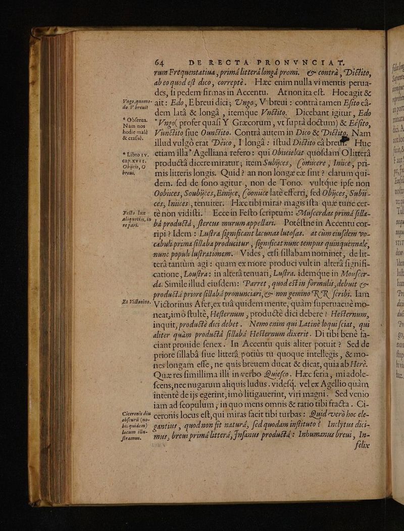 vum Freguentatiua , primá littera longá promi. ^ e?» contrà ,Diélito, ab o quod eft. dico , correpté. . Hac enim nulla vi mentis perua- des, t1 pedem firmasin Accentu. Atnonitacft. .Hocagit &amp; Yoto quom. ait: Edo, E breuidici; Ugo, V:breui : contrà tamen Efito cà- de V breui 1 A à TH dem latà &amp; longà , itemque P2&amp;ite.. Dicebant igitur , Edo Must Vnpo( profer quafi Y Gracorum , vt fuprà doctum) &amp; Eefito, eus Vuntlito (iue Oun&amp;iito. Contra autem in Dico &amp; *Dié£ito. Nam ' illud vulgó erat *Déxo, I longà : iftud Diito eà breff* Huc *Libo:v. etiam illa Agelliana refero: qui Obtciebat quofdaim O litterà ob.g productà diceremiratur; item ubijces,. ('omtucere ; Inüce', pri- Pu ^ mislitterislongis. Quid? an non longz ez fint ? clarum qui- dem. fed de fono agitur, non de Tono. vultQue ipfe non Oobiütes, Soubijces, Binijce, ( oonice late efferri, fed Obijces; Subii- ces, Inmüces ,tenuirer.. Hxcubi mira? magisifta: quá tunc cer- podes , té non viditti. ' Eccein Fefto fcriptum: eMucerdas primá fia- vj — báprodutid , flereus murum appellant. Potéftnein Accentu cor- ripi? Idem : Luffra fignificant lacunas luto[as. — at cio eiu[elerm vo- cabuli.prima fillaba producitur , fronficat nunc tempus quinquemnale, auc popuh luffrationam. : Vides , etfi fillabam nominet, de lic- terá tantüim agi : quam ex more produci vulcin álterà fiznifi- catione , Louffra: in alterà tenuarti, Luffra. idemque in Movfcer- da. Simileillud eiufdem: *Parret , quod eft iz formulis debuit c7 produttá priore fellabd prouunciari, es» mou gemino RIR fcribi. Tara Zr Vier. Nic rorinus Aferex tuá quidem mente, quàm fuperuacué mo- neat,imó ftulté, Hefferzum , ptoducté dici debere ? Hefferpum, inquit, proda&amp;é dici debet .— Nemo enim qui Latint loqui fiat, qui aliter. quam produttd [illab Hefleruum dixerit. Di tibi bené fa- ciant prouide fenex... In Accentu quis aliter potuit? Sed de priore (illabà fiuc litterà potiüs t quoque intellegis , &amp; mo- neslongam effe, ne quis breuem ducat &amp; dicat, quia ab Her. Quzresfimillima illi in verbo :9wefco. Hzcferia, miadole- fcens,nec nugarum aliquis ludus. videfQ. velex Agellio quàm intenté de ijs egerint, imo liügauerint, viri magni. Sed venio iam ad fcopulum ; ia quo mens omnis &amp; ratio tibi fracta ..Ci- dae 7^ ceronis locus eft,qui miras facit tibi turbas : Duid verà boc ele- paquidem) gaptiute , quod uon fit naturd, fed quodam Wfhtuto?. lactus dici- (po mut , brem primá littera, Jn[anns produ: Inhbumauus breui , d | elix 27 Ld STIT di u Ves mi hah
