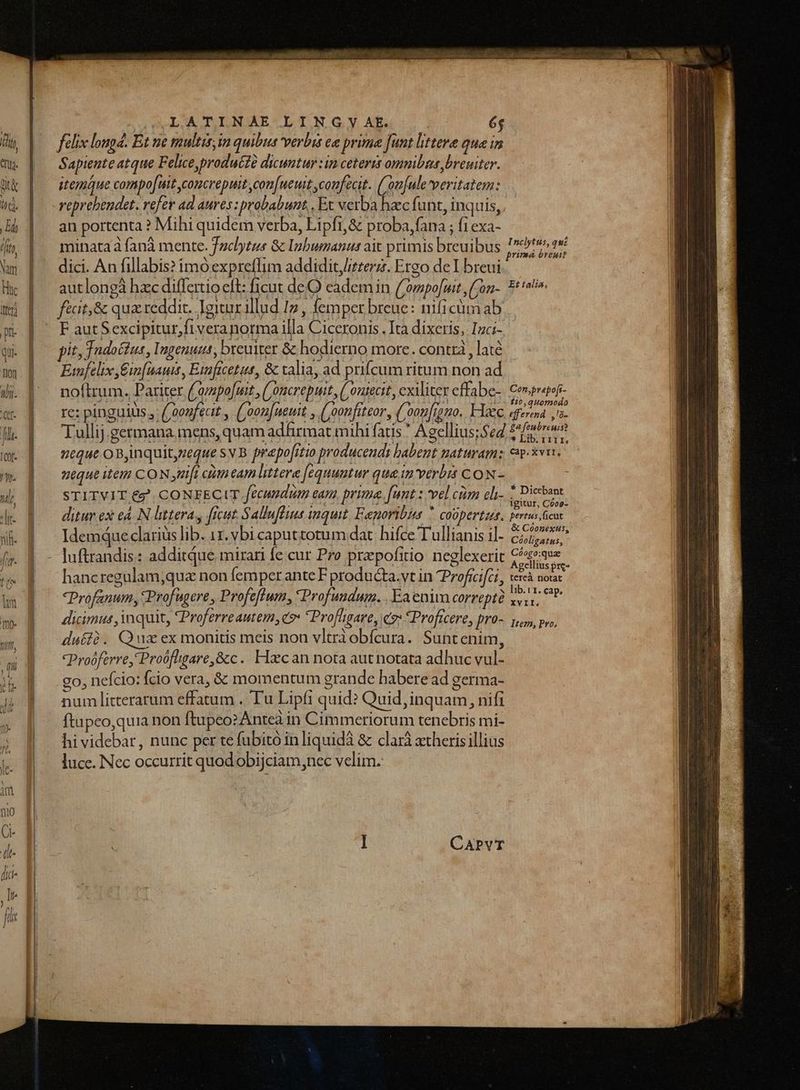 | SLATINAE LING Yy AE és félix lougd. Et ne multis, im quibus verbis c prime funt littere quei Sapiente atque Felice,produézà dicuntur :in ceteris omnibas Jbreuiter. itegmue compofuit concrepuit con[ueut confecit. ('on[ule veritatem: veprebendet. vefer ad aures: probabunt, , Ex verba haec funt, inquis, an portenta ? Mihi quidem verba, Lipft,&amp; proba,fana ; fi exa- inata à fana [ Inl : ib b ib Inclytus, qui minataà fanà mente. Jaclytus 8c Ipbumanus ait primis breuibus . primá óreuit autlongà hzc differtio eft: ficut deQ eadem in (Cowpo[mit,on-. 5^ fécit,&amp; qua reddit. Igitur illud Iz , femper breue: nificümab F autSexcipitur,fiveranorma illa Ciceronis . Ita dixeris, Ici-. pit, ndo&amp;tus, Ingenuus, breuiter &amp; hodierno morc. contra , laté Emfelix E£in[naui, Eiaftcetus, &amp; talia, ad prifcum ritum non ad noftrum. Pariter ('ovpofmit , ('oncrepuit, ( outecit, cxiliter effabe- CUpniHE re: pinguilis , ('2oufecit , ('oon[ueuit , (oonfiteor, ('oon[iomo. Haec sfera ,'- Tullij.germana, mens, quam adfirmat mihi fatis * Agellius;$e4 £r eque o Bjnquit,zeque sv B prapofitio producendi habent naturam: eeu. neque item CON nifi ctm eam littera [equuntur qua in verbis CON - STITVIT €? CONFECIT fecundum eam, prima. funt z vel cim eh- sire ditur ex eA. N littera, freut Sallufluus inquit Eaporibins  coüpertus. peris cu Idemque claris lib. 1. vbi caputtotum dat: hifce Tullianis il- 627520. luftrandis: additque mirari fe cur Pro przpofitio neglexerit Cs»aue hancregulam;quz non femper ante F producta.vt in Proficifct, iere duc Profanum, Prof ugere , Profeflum, Profundum. .Eaenim correpté libr. cap. dicimus inquit, Proferreautem, e? *Profligare, e *Proficere, pro- y, pv, duíià. Quz ex monitis meis non vltràobfcura. Suntenim, -Proóferre, Proófligare,&amp;c. Haecan nota aut notata adhuc vul- go, nefcio: fcio vera, &amp; momentum grande habere ad germa- num litterarum effatum . Tu Lipfi quid? Quid, inquam, nifi ftapeo,quia non ftupeozAntea in Cimmeriorum tenebris mi- hi videbar, nunc per tefubitó in liquidà &amp; clará xtheris illius luce. Nec occurrit quodobijciam,nec velim. CAPVT