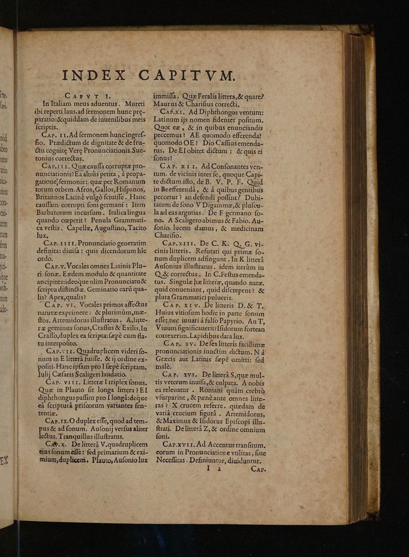 EX CATYT:. In Italiam meus aduentus. Mureti ibi reperti laus.ad fermonem hunc pre- paratio:&amp;quiddam de iuuenilibus meis Ícriptis. | Car. r1. Ad fermonem huncineref- fio. Prezdi&amp;um de dignitate &amp; de fru- tonius correctus, Car.rirr. Quazcauffa corrupte pro- nunciationis? Ea altis petita , à propa- gatione, fermonis :.quz per Romanum totum orbem. Afros, Gallos, Hifpanos, Britannos Latiné vulgó fciuiffe . Hanc cauífam corrupti fonigermani : Item Barbarorum incurfüm. Italicalingua quando ceperit? Penula Grammati- ca veftis. Capelle, Auguftino, Tacito lux, S definita: diuifa: quis dicendorum hic ordo. Car.v. Vocales omncs Latinis Plu- ri-fonz. Exzdem modulo &amp; quantitate ancipites:ideoque olim Pronunciatu&amp; Ícriptu diftin&amp;z. Geminatio earü qua- lis? Apex,qualis? Car. vr. Vocales primos affe&amp;us naturzexprimere: &amp;plurimüm,mz- ftos. Artemidorusilluftratus. A,litte- rz geminus fonus, Craffus &amp; Exilis.In Craflo,duplex ea fcripta: fepé cum fla- tu interpofito. CAp. v r1. Quadruplicem videri fo- num in E litterá fuiffe. &amp; ij ordine ex- poti. Hancipfam pro I (zpé fcriptam. Iulij Czfaris Scaligeri laudatio. Cap. vitr. Littera Ltriplex fonus. Quz in Plauto fit longa littera ? EI diphthongus paffim pro I longá:deque cà fcripturà prifcorum vatiantes fen- tentiz. ^ | CA».1x.O duplex effe, quod ad tem pus &amp; ad fonum. Aufonij verfus aliter Ca. x. De litter V.quadruplicem eius (onum effe : fed primarium &amp; exi- mium,duplicemi. Plauto, Aufonio lux immiffa .' Qua Feralis littera, &amp; quare? Maurus &amp; Charifius correcti, Car.xt.. Ad Diphthongos ventum: Latinum ijs nomen fidenter pofitum. Quot ez , &amp; in quibus enunciandis peccemus? AE quomodo efferenda? quomodo OE? Dio Caffiusemenda- tus. DeElobiter dium :. &amp; quis ci fonus? . CAr. x1 I. Ad Confonantes ven- tum. de vicinis inter fe, quoque Capi- tedi&amp;um.ifto, deB. V. P. F. Quid in Beefferendà, &amp; à quibus gentibus peccetur ? an defendi poffint? Dubi- tatum de fono V Digammz,&amp; plufca- laadeasargutias. De F germano fo- no. A Scaligeroabimus &amp; Fabio. Au- fonio, lucem damus, &amp; medicinam Charifio. | cinislitteris. Refutati qui primz fo- num duplicem adfingunt . In K litterá Aufonius illuftratus. idem iterlm in Q.&amp; correctus. In C.Feftusemenda- tus. Singulz hz litteiz, quando nata. quid conueniant, quid difcrepent? &amp; plura Grammatici pulueris. Car. xr v. De litteris D. &amp; T. Huius vitiofum hodie in parte fonum efTe: nec iuuariàfalfo Papyrio. An T, Viuum fignificauerit?Ifidorum fortean correxerim. Lapidibus data lux. Car. xv. Defex litteris facillima pronunciationis iunctim dictum. N à Grxcis aut Latinis fepé omitti: fed malé. Car. xvt. Delirerá Sque mul- tis veterum inuifa,&amp; calpata. A nobis eareleuatur . Romani quàm crebró víurparint , &amp; penéante omnes litte- ras tX crucem referre. quedam de varià;crucium figurà . Artemidorus, &amp; Maximus &amp; Ifidorus Epifcopi illu- ftrati. Delitterà Z, &amp; ordine omnium CaAr.xv 11. Ád Accentustranfitum. eorum in Pronunciatiore vtilitas , fiue Neceflitas . Definiuntur, diuiduntur. 123 Cap.