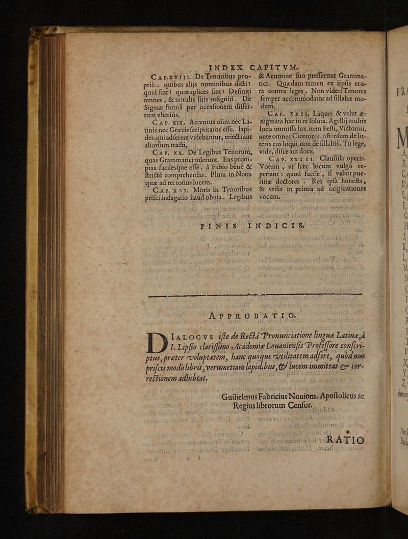 CaAr.xvi11r. De Tenoribus pro- pri&amp;. quibus alijs nominibus di&amp;i? quidíint? quotuplices fint? Definiti omnes , &amp; notulis fuis infigniti. De Sigmze formà per occafionem differ- tum vberiüs. |. ^ ——— pori CaAr. xix, Accentus olim nec La- tinis nec Gracis fcriptitatos effe. lapi- des,quiadferere videbantur, reiectiaut atio traces A T AE SLU Car. xx. Dé Legibus Tenotüm, quas Grammaticitulerunt. Eas prom- ptas facilesque effe; à Fabio bené &amp; ftri&amp;é comprehenfas. Plura in Notis quz ad rei totius lucem. C.4p.x x1. Moris in Tenoribus prifciindagatio haud obuia. Legibus 51 &amp; Acumine' fuo prefferunt Gramma- tici. Quadam tamen ex ijpís eru- ta contra leges. Non videri Tenores .femper accommodatos ad fillabe mo- idm ier J CAT. Xx11, Laquei &amp; velut e- riigmáta hac in re foluta. Ag:llij multis locis immiffa lux. item Fefti, Victorini, 'ante omnes Ciceronis. oftenfum de lit- teris eos loqui,non de fillabis. Tu lege, vide; difceaut doce. ; . Car. xx1 r1. Claufüla operis. Votim , vt lhizc locum. vulgó re- periant : quod. facile , fi velint pue- iitig doctores . Res ipfa honefta, &amp; vtilis in primis ad originationes vocum. Mor NM DICIS ve£tiomem adbibeat. iol