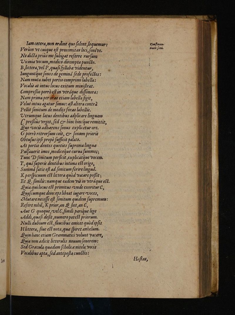 Tar cetera, non ordine quo folent loquemur: Verum vt cuique eff proximitas loci, fonf've. Ne diffa priís me fubigat referre vur[um 'icimia vocum modico dirempta punéto. B,litterayvel P quafi fyllabe doa lunguntQue [onos de gemind fede profectos : Nam muta iubet portio comprimi labella: Vocalis at intus locus exitum mimiffrat. Compre(fio porrà eft im vtráque diffonora: Nam prima per ofae etiam labella frait, Velut intus agatur fonus: afl altera contra Pellit [onitum de medijs foras labellis. Utrumque latus dentibus adplicare linguam preffis vrget, féd eo» binc hincque remittit, Quo cvocis adberens [onus explicetur ore. G pórrà retror[um coit, co» [ontm prioris Obtu[us ipft propé fufficit palato. eAt portio dentes quoties [aprema lingue Pul[auerit imos ynodiceque cura [ummos; Tunc D fomtum perficit explicatque voce. T, quá fuperzs dentibus intima efl origo, K per[picuum eft littera quód vacare poffit ; Et 9. fimilis :uamque eadem vis in vtráque efi. Quia quilocus efl primitus cunde exoritur C, D ua cumque deinceps libeat iugare cvoces, eMutare neceffe efl fomitum quidem fupremum: Refert nibil, K prior,an fietan C, eAut G quoque,cvel C, fimili parique lege eAddi,qua[t de[rt numero potefi priorum. Nulli dubium eft, faucibus emicet quód ip[rs. H littera, [rue e$ nota,que [piret anbelum. Quin banc etiam Grammatici volunt vacare, Quia von adicit litterulis nouum [onorem: Sed Gracula quedam [cbolice nitela vocis Vocalibus apta, [ed amtepofta cuncits z Confonap- fiui foni