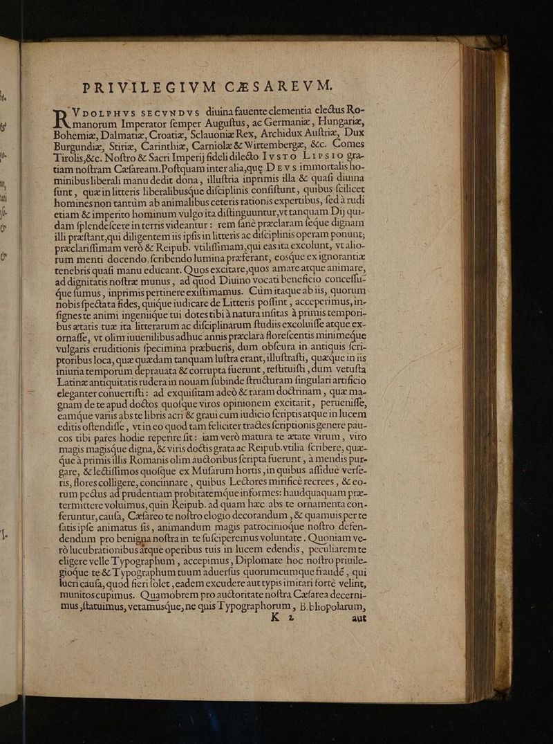 PRIVILEGIVM CESAREVM, RJ DOLPHVS SECVNDVS diuina fauenteclementia eledus Ro- manorum Imperator femper Auguftus, ac Germaniz , Hungariz, Bohemiz, Dalmatiz, Croatiz, Sclauonix Rex, Archidux Auftriz, Dux Burgundiz, Stiriz, Carinthiz, Carniolz &amp; Wirtembergz, &amp;c. Comes Tirolis,&amp;c. Noftro &amp; Sacri Imperij fidclidiledo Ivsro Lrirsro gra- tiam noftram Cafaream.Poftquam inter aliaque D x v s immortalis ho- minibusliberali manu dedit dona , illufttia inprimis illa &amp; quafi diuina funt, quzin litteris liberalibusQue difciplinis confiftunt, quibus fcilicet hominesnon tantüm ab animalibus ceteris rationis expertibus, fed à rudi etiam &amp; imperito hominum vulgo ita diftinguuntur,vt tanquam Dij qui- dam fplendefcere in terris videantur: rem fané przclaram feque dignam illi przftantqui diligentem iis ipfis in litteris ac difciplinis operam ponunt; przclariffimam veró &amp; Reipub. vuliffimam,;qui eas ita excolunt, vt alio- rum menti docendo. fcribendo lumina praferant, eosque ex ignoranux tenebris quaí(i manu educant. Quos excitare,quos amare atque animare, ad dignitatis noftra: munus , ad quod Diuino vocati beneficio conceffu- Que fumus , inprimis perünere exiftimamus. Cum itaque abiis, quorum nobis fpectata fides, quiQue iudicare de Litteris poffint , acceperimus, n- figneste animi ingeniique tui dotestibi à natura infitas à primus tempori busatatis tuz ita litterarum ac difciplinarum ftudiis excoluiífe atque ex- ornaffe, vt olim iuuenilibus adhuc annis prxclara lorefcenus minimeque vulgaris eruditionis fpecimina przbueris, dum obfcura in antiquis fcri- ptoribus loca, que quzdam tanquam luftra erant, illuftrafti, queque in iis iniuriatemporum deprauata &amp; corrupta fuerunt , reftituifti , dum vetufta Latinz: antiquitatis rudera in nouam fubinde ftructuram fingulari aruficio eleganter conuertifti: ad exquifitam adeó &amp; raram do&amp;trinam , quz ma- gnam de te apud doctos quofque viros opinionem excitarit, perueniffe, camque variis abs te libris acri &amp; graui cum iudicio fcriptisatque in lucem editisoftendiffe , vcin co quod tam feliciter tractes fcriptionis genere pau- cos tibi pares hodie reperire fit: iam veró matura te atate virum, viro magis magisque digna, &amp; viris do&amp;tisgrata ac Reipub.vtillia fcribere, qux- Queà primisillis Romanis olim au&amp;oribus fcripta fuerunt , à mendis pur- gare, &amp; lediffimos quofque ex Mufarum horus ,in quibus affidue verfe- ris, lorescolligere, concinnare , quibus Lectores mirifice recrees , &amp; co- rum pectus ad prudentiam probitatemque informes: haudquaquam pra- termittere voluimus, quin Reipub. ad quam bxc abs te ornamenta con- feruntur, caufa, Czfareo te noftro elogio decorandum , &amp; quamuis per te fatisipfe animatus fis, animandum magis patrocinioQue noftro defen- dendum pro benigna noftrain te fufciperemus voluntate . Quoniam ve- ró lucubrationibusatque operibus tuis in lucem edendis, peculiaremte eligere velle Typographum , accepimus , Diplomate hoc noftro priuile- gioqQue te &amp; T ypographum tuum aduerfus quorumcumque fraude , qui lücricaufa, Lid fieri folet ,eadem excudere aut typis imitari forté velint, munitoscupimus. Quamobrem pro au&amp;oritate noftra Cafarea decerni- mus jftatuimus, veramusque, ne quis DPOESpapr » B.bliopolarum,