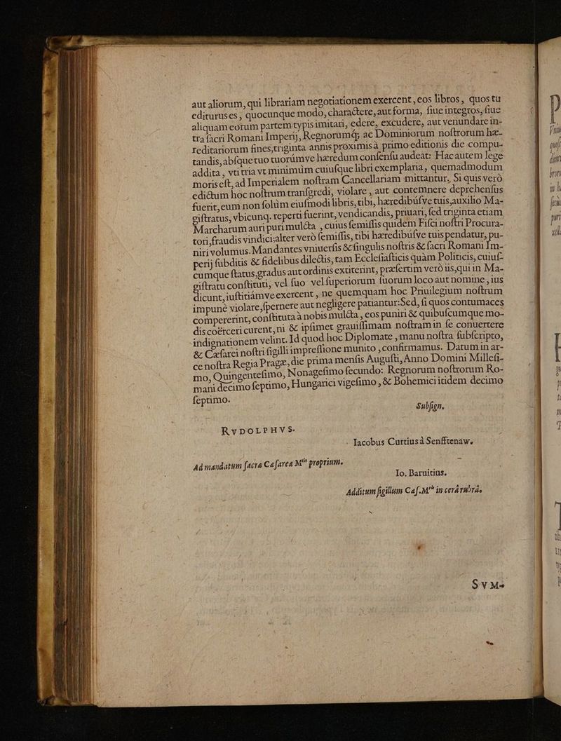 aut aliorum, qui librariam negotiationem exercent , €os libros, quos tu edituruses , quocunque modo, chara&amp;tere, aut forma, fiue integros, fiuc aliquam eorum partem typis imitari, edere, excudere, aut venundare in- tra facri Romani Impenyj, Regnorumá; ac Dominiorum noftrorum hz- feditariorum fines;triginta annis proximis à primo editionis die compu- tandis,abíquetuo cuorámve hzredum confenfu audeat: Fac autem lege addita , vti tria vt minimüm cuiufque libri exemplaria, quemadmodum moriscít, ad Imperialem noftram Cancellariam mittantur, Si quis veró edi&amp;um hoc i cfnidi tranfgredi, violare , aut contemnere depreheníüs fuerit, cum non folüm eiufmodi libris, tibi, hzredibüfve tuis,auxilio Ma- giftratus, vbicunq. reperti fuerint, vendicandis, priuari, fed triginta etiam Marcharum auri puri muldta. , cuius femiffis quidem Fifci noftri Procura- tori fraudis vindici;alter veró femiffis, tibi hzredibüfve tuis pendatur, pu- niri volumus. Mandantes vniuerfis &amp; fingulis noftris &amp; (acri Romani Im- perij fübdius &amp; fidelibus dilectis, tam Ecclefiafticis quàm Poliucis, cuiuf- cumque ftatus,gradus aut ordinis extiterint, praferum veróus,quiin Ma- giftratu conftituti, vel fuo velfuperiorum fuorum Joco aut nomine , ius dicunt, iuftitiámveexercent , ne quemquam hoc Priuilegium noftrum impune violare,fpernere aut negligere patiantur:Sed, fi quos contumaces compererint, conftituta à nobis multa , eos puniri &amp; quibufcumque mo- discoérceri curent, ni &amp; 1pfimet grauiffimam noftramin fe conuertere indignationem velint. Id quod hoc Diplomate ,manu noftra fubícripto, &amp; Cafarei noftri figilli impreflione munito confirmamus. Datumin ar- ce noftra Regia Pragz, die prima menfis Augufti, Anno Domini Millefi- fimo fecundo: Regnorum noftrorum Ro- mo, uingentefimo, Nonaget no m nc mani decimo feptimo, Hungaria vigeimo , &amp; Bohemiciitidem decimo fcptimo. Subfign. RvDoLPHVS Iacobus Curtiusáà Senfftenaw. Ad mandatum facra Co [aea M* proprium. Io. Baruitius, Addittum figillum Caf. in cerá rubra b