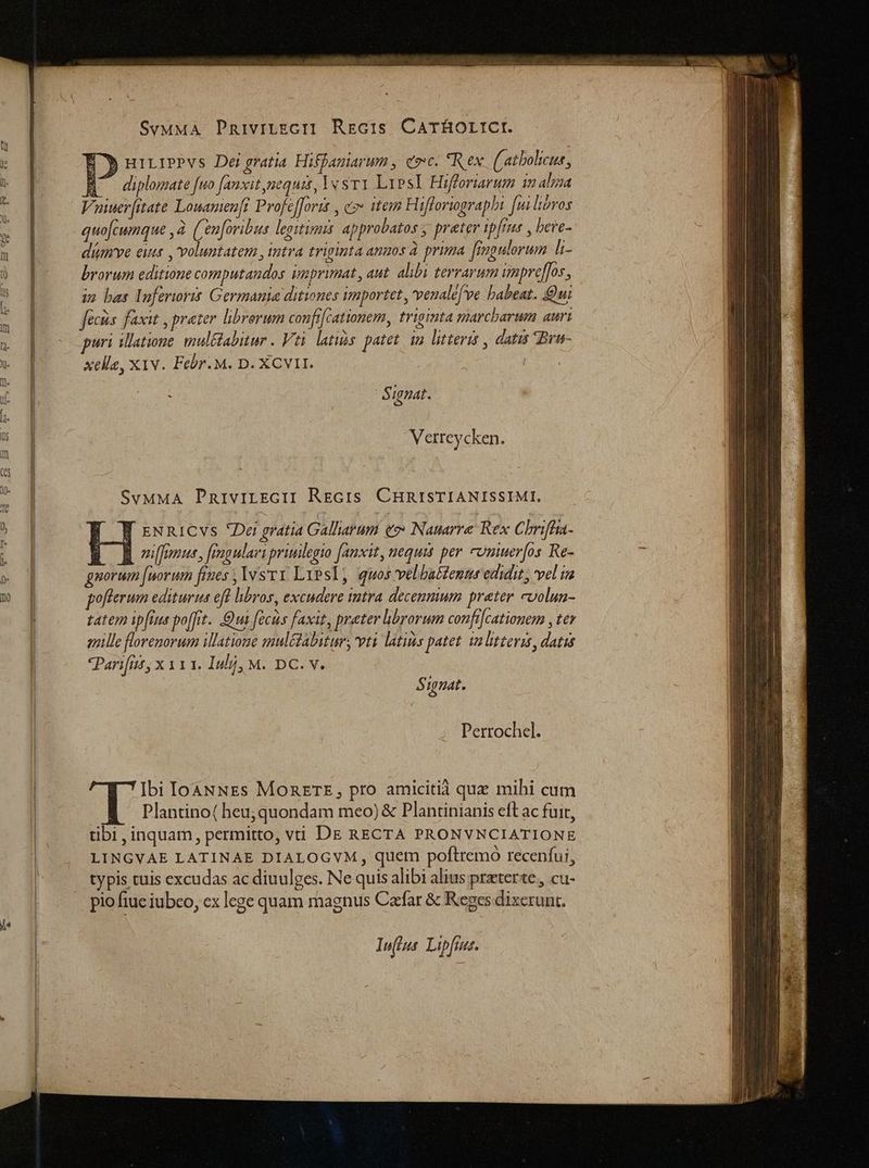 - SvMMA PRnivrtEcI? Regc:s CATÉHOLICI. | 3 uiLiPPVs Dergratia Hiffaniarum , eoe. *Rex ((atbolicue, Vuiuer[itate Louamenft ProfefJortt , c» item Hifforiographi [uiliiros quo[cwnque 2. (Cen[ovibus legitimis approbatos ; prater ip[rus , beve- dium've eins , voluntatem , intra triginta anmos à prima [mgulorum li brorum editione computandos imprimat, aut. alibi tevrarum imprefJos, um bas Inferioris Germania ditiones importet , venalefee babeat. Qui fées faxit , prater. librorum confi[cationem, triginta marcbarum auri puri illatione. muléabitur . Vti latis patet. in litteris , datis Brw- xelle, X1v. Febr. M. D. XCVII. | 5 ignat. Verreycken : SvMMA PRiviLEGII REGIs CHRISTIANISSIMI. W zNn1icvs Dei gratia Gallarum eo» Nauarre Kex Chriffra- E B fous, frmgulari priuilegio fanxit, nequis per comueros Re- gorum [norum fimes , vs ry Lipsl, quos velbatfenmse edidit, vel ia pofterum editurus eft hbros, excudere intra decenmum prater cvolun- tatem ipfis poffit. Qui (cis faxit, prater brorum confi[cationem , ter gnille florenorum illatione mul&amp;abitur, vti latius patet. m litteris, datis «Parifrt, x 111. Iuli, M. DC. v. 5 ignat. Perrochel. Ibi IcoàNNEs MORETE, pro amicitià quz mihi cum Plantino( heu;quondam meo) &amp; Plantinianis eft ac fuit, tibi , inquam, permitto, vi DE RECTA PRONVNCIATIONE LINGVAE LATINAE DIALOGVM , quem poftremo recenfui, typis tuis excudas ac diuulges. Ne quis alibi alius praterte, cu- pio fiuc iubeo, cx lege quam magnus Cafar &amp; Reges dixerunt. Tn(]s Lipfiaz.