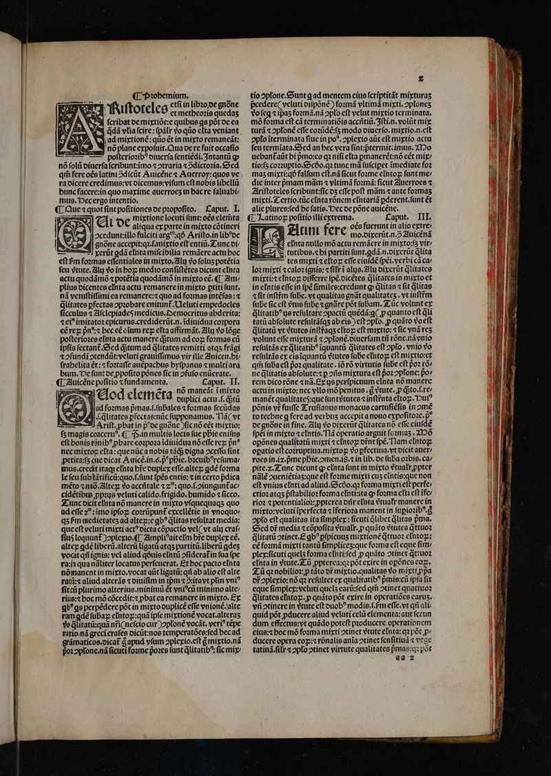 SPESE. etfi in lib20/De gnóne y d nd TAiftoreleo etmetbeo:is eins HU A WS fcribatoe mixtíóe:e quibus qs pótoe ca , jdd vlia fcire: pálrr vo qiio elta veniant. | ad mirtíoné: qiio ét ín mixto remaneát: 8 noplaneexpoftuit. Qua oere fuit occafío ' polteríozib? oiuerfa fentiedi.3ntantü g» nó folii oiuer(a fcribunt:immo zotraría « 2díctozía, &amp;oed qii fereoée latini odícüt Auícene « Auerroy: quos ve ra oícerecredímue:vt oícemus:vyifurn c(t nobis líbellü buncfacere:ín quo maxime atierroes in bacre faltiabi mts. Decergo intentio. ORE ; mmíxtione locuti funt: oes elerta d [2i [V aliqua ex parte ín mixto cótinerí ocedunt:íllo falciti arg^:qó Arifto.in lib?oe .3» ddl gone accepit:qz f.miytio eft entii.Z-unc oí/ mm! rerüt qdá cinta mifcibilía remáereactu boc eft Fm foxmae effentíalee ín mixto. 2lly vo folus potétía feu étute.2]lt voín boz; medio confiftétes oicunt eInta acta quodámoó « potétia quodámóo in míyto eé. (T 2m plíus oícentee elnta actu remanere ín mixto ptíti funt, ná vetufti(fini ea remanere:z quo ad fozmas íntéfae : « Glítatee pfectae opzobare enituit. Uleluti empedocles fícculus « 7lfclepíades medictis.Z»emocritue abderita: 4 ei? imítatoz epícurus.crediderüt.n. idíuídua coypora €éreg pn^ beceéoium rez eta affirmát. Zilu vo loge pofteriozee elnta actu manere ditum ad coz fozmae cti ipfis fectant.&amp;cd ditum ad dlíitates remítti atqs frági a1 2fundiotendüt:velutí graniffimus vir ille 2nicen.bt frabelita ét: foztaffe auépacbue byfpanus a multiara bum. De funt oe ppofíto pones fícin ofufo enüerate. . M.£Eaput. II. 7m ara4 n9 maneát imirto X €&amp;od cleméta ouplici actu f. qitü ex esse lad fozmas prmas.f.fübales « fozmae feciidae Ae C e «.dlitatee pfectae:nüc füpponamue. Tlá( vt 2-25 Arift. pbatin p'ocgnonc )ficno eet mixtío: f5 magis ccaceru?. (|. (s.in multis locís fue pbíc enifug eftbonís rónib? pbare cozpoaa idíuidua nó effe rez; pn? neciníxtoz elta: quenücanobis tádg oigna oceffu fint petíta:fs que oicat A uícé.in.ó. p pie. bzeuib?reftma: imnus.credit itaq; elnta brc ouplex effe.altez; gdé foma le fcu fabtàátificü:quo.f.funt fpée entíe: t in certo pdica méto«naó.Zllteg Voacciitale «z^: quo.f.2iunguntac: cidetibte pps veluti calido.frigido. butmido 4 fícco. Z. uncoiitelntanó manere ín mixto víquequaqs quo ad effe z : imo ipfoz; cozrüpunt excellétie in wnoquo/ q5Pin medietates ad altez::e qb? ditas refultat media: queeft veluti mixti act? oícta cópactio yel( vt alij craf/ fíu$ loquunt )oplexto.(L Zimpli^aíteltm bre oupley ee. alter qde liberü.alterü lígatii atq5 partitü.libertüi qdes vocat qti ignis: vel aliud qóuíe eIntü ofideratín fua fpe ta:í1 qua náliter locatus perfeuerat. £t boc pacto elnta nómanent in mixto.vocat aüt lígatt: qti ab alio eft alte rati:c aliud alteráe c oiuífim in ipm 4 3:itavt plin vni? fitcü plurimoalteríus.mínimti ét vnicü minimo alte titis:t boc mó cócedít:z pbat ea remanere in mixto. £x qU^ ge perpédere pót in mixto ouplicé effe vnioné/alte ram gdé fubaz elntoz::quà ipfe mtxtione socat.alteras vo dlitatü:quá nriCnefcio cur )oploné vocát. veri? tepe tatío.nà greci crafes oícüt:noe temperatóce:fed becad ámatícoe.oicat Gapud vfum oplerio.eft &amp; miytio.ná 1oplone.ná ficuti fozme pozee tunt dlitatib?: fic mig X p pcedere( veluti otfponé) fozrná vltimá mixti. oplones vofeq « ipa5 fozma.ná oplo eft velut mixtio terminata. mó foama eft cà terminatíóís acciitiu. Jfti.n. volüt mix turá x oploné effe cozüde:f5 modo oiuerío. mixtio.n.eft opto iteriminata fiue ín po*. oplexío aut eft miytio actu feti termiata.&amp;ed an bec vera fínt;ptermitcímus. ZT20 uebantaüt bí pmo:eo qz uífi eta prmanerét:nó cét míy/ tío:f5 coauptio.&amp;5cóo.q tunc mà füfcipet imedíate foz mas5 mirtí:qó falfum eft.nà ficut foome e[ntoz funt me/ die ínter pmam màám « yltímá fozmá: fícut Ziuerroee Alríftoteles fcríbunt:fic o5 cffe poft mam «ante fozmas inixtí.Z ertio.tüc e[ntarónem eIntaríá pderent.funt et alie plures:fed be fatis. Dec oe póne auicéne. A i oée fuerunt ín alio extre: b] gian fere mo.oírerüt.n.5 2lnícená ix eintanullomóacturemácre in míxto:f5 vir 5 tutibus.cbi partítifunt.gdá.n.oírerüt dlita —— tee migti t e[toz: effe ciufdé (pei.verbi cà ca loz míxti 4 caloz ignís: filtri alys. Zilij otxerüt glítates míytí:z clntoz oífferre fpe.oicétee dlitates ín mixto et in eIntie effe in fpé fimilee:credunt gp» dlitae « fit glítae 4 fit inftfm fübe, vt qualitas gnát qualitates . vt inftrím fube fic eft tue fnbe t gnáre pot fübam. Z: üc volunt ex Glitatib? ge refultare 2pacti quédá:g( p quanto eft jl tatü abfolute refultáfqs ab eis ) eft oplo. p quáro vo eft dlítatü vt Vtutee inftfags cItoz: eft mitto: « fic vná res volunt effe míyturá « oploné.oiucrfam tii róne.návnio refültáe ex dlitatib? iquantü dlitates eft opto . enío vo refultáo cx eieiquantü vtutes fübe eIntoz eft mírtio:et qii füba eft po: qualitate. ió ró virtutíe fuDe eft poz ro ne dlitatie abfolute:a p oríe mixtura eft poz 2plone; po: rem oicoróne «nà.Ey ge perfpicuum elnta no manere actu ín mixto: nec vllo mó penitus . g vtute. p qgto.f.re manét qualítates:que füntvtutee inftrnta eltoz;. Dui? pónie vr fuiffe Z:rufíanue monacus cartufiéfíe ín omé to tecbneg feread verbus accepíta nouo expofíto2e. p? oe gnóne in fíne. Zíly vooíxerüt dlitates no cfíe cíüfde fpei in mixto zeIntis.Tlà operatio arguit fo2mas . DO opónee qualítatü mixti « cIntoz ornt fpé. flam elntozz opatío eft cozruptiuia.mixtoz vo pfectiia. vt oicit atier roee ín.iz.pme pDbie.omen.i8.1 ín lib. oe ftiba oabte. ca: pite.z.Z-unc oicunt g eInta funt in míyto etualrppter nàálé oueniétías:que eft foome míxti cu5 eintie:que non eft vnius enti ad alitid.&amp;Scóo.qz fozma miyti eft perfe ctío2 atqs pftabilioz fozma eInti:ita g» fosma clti eft ife rio2 « potentíalíox: pptcrea orir etta etualr manere in míyto:velutt iperfecta ziferioza manent ín fapíozib?.g oplo eft qualitas íta fimplex: ficuti libet dlitae pma. €ed of medía «cópofíta vtualr. p quáto vtutce Gttuoz álitatü otinet.£ qb? pfpicuus mixtioné qttuo eltitoz: eé fommá mixti tantü fimplíces:que foama eft eque firm plex:fícuti quels fozrma eIntí:fed p quáto 2tínet qttuoz e[nta in tute. Z-ü ppterca:q pót exirc ín oponce coz. Z-üq:nobiliozp táto of míxtio.qualítae vo mitt ppa or oplexío: nó q2 refultet ex qualitatíb? pmís:cü ipfa fít eque fímplex: veluti quels earü:fed qt 2tinet quattuo? dlitates e(ntoz:. p quáto pót exire in operattoes carus. vii otínere in tute eft ouob? modíe.(.fm effe. vt qri ali quíd pót pducere aliud veluti celii elementa: aut (cctin dur effectue:vt quádo poteft producere operationem eius:z boc mó fozma mixti otínet Vtutc elnta: qa pot p: ducere opera cog: rónalie anta otínet fenfitiuá « veac tatitid.filr « oplo otinet virtute qualitates prmas:qz pot aa z