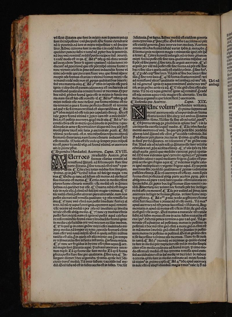 funt ibi otfpofitiue « nó pncípatr.&amp;oic foome elemétarte nófe penetrát.nà (antin míyto oifpofitiue 7 nó pncípa: liter.AMdbuc extrema funt in medio « ín eode fübto:z ir quolibet puncto fübtí:« tame nó ppter boc fe penetrát. náous vnü remittit:reddít potés recipere fuif otrariii. 4 eodé modo eft in ys. ([ 21d 8 065 g o eEnta veniüt ad locus cóem: nter fe agunt patiunt: tádítioonec re» ducunt ad ppoatíone:que effc pótoífpó vltime foame: tunc virtute celefti ín pmo inftantí ínductióis fone vl tíne:oee máe que pzeerant:fíunt vna: que fímul cepoae recepit o€e fo2mas eltarías: vltimá fo2mas miyti:4 fic remanet eedé mae:non tif ppiye quátitatibus oiuerfe: fed vna materia oius.([ Zld 9 oóm ín lapide effe pari ignis. ideoibí eft parum calozte:nec eft incóuenies ad remifftone qualítatis remitti foomá vt oicemts.Et per bocnibil pbibet fozná ignís effe in mmíxtoin fundo ma rís.nam íbi eft fub effe remiffo «C. (TL Zld io? oóm g» qi mixti oefínit effe: tuncocfinít put fomma yItíma eft ra; tio termínía quo: foxma perfecta elntieft ro termíni ad que: fic fi remanent:illud eft als ratióibus. ([ 21d xi? oómmiyxtü nó effe tale per copulatü elntoz . 55 eft tale ppter foamá vltímá ppter eam ort a mifcibilib?, bec.n.eft pofítío auerroye.qcad oicátalg.([ 2ld iz oi/ cendü eInta effe (n mixto quodámodo ín potétía: « quov dámodo in actu: fícyírtaalíter aliquo mo.bocaüt poft modi plene oicet:nüc fatís p auctozítate pculí.([ Zld vltímü ocedo totü. eft.n. vna oífpofitio refpect omnii foxmarü e[ntariartis.nam fozme eIntarie inducunt fub effe remíffo. ZIDodo eft (fteozdo q» femper pzío2 oifpofí tio eft ppter fecundá vfqsad fozmá vltímá.vyt auerroes ait.iz.pzíme pDie. (| Zirgaméta5fündaimtü Auerroye, £aput. 2CV IIT. PS 4 a ert'oco otradicedo Auicen, pbat , ÁN » founae elarías remittíad as y | remiffioné qlítatü. nà fi fosrma pot ftare fine ^ Wl parte dlitatie.g fine tota.ná eft ró toti? z par !J tío. (|. &amp; otra bectotts müdus fereifürgunt. *f32imo. q? ín pdi'?fcribit (übas nó fufcipe magis «mi nus.([ $9cóo.q: tuncad fübam cét motus.ná ois füccef fíua mutatio eft motus.([. Z-ertio.tunc ín medío effent pluree fozme eIntaríe remíffe: fic medii eet in qttuoa fpébus.ná quelibet oat e(fe. ([- uarto.nibil eft magis tale ín noie cltí.Gelntü no fufcipit magis «minus. (T 5* tücnullii etntü poffetalterari para alteratíoe. nam non poffet alterarí nifi remiffa qualitate: « p ofie remíffa foz ma.([ 6? tunc vni eIntü non poffet imedíate fieri ex al tero. nd oti ex aqua fieret ignís.opoateret aquá remittí: a (ic veniread mediü:z per ois nó imedíate:q: imedía tetale eft effeabfqs medio. (|; 7? tunc ex ouobue'elntío poffet fíeri míxtü.nam cü ignis no poffet aquá caleface re:nifi remittedo fomá eius:citroducédo fomá ignis: in medio calefactióie erit vni mixtum ex íllis otrobus. (8? fequitg» ínomní gnoóne mixti effet multítado mi xtoz: medía.nà femper ex noua ppoztóe fozmar(ü elinto rum effet ynü noui mixti. &amp;»ed in quols inftáti tráfmu tatíóís eft alía.d in quols eétalia mixtío: cus à ín tempo re tráfmutatóís fint (nfínita inftantia, a infinita mixta. (9? tuncaer frigidug ín byeme effet plus aqua: aer. ná magis funt dlitatée aque. (»20bauitaterroes inten; tum ouplr.7-ü qz fozme ille funt medie. Z-ü q fi fonma pfecta poffet ftare fíne pte qualítatis. d fine tota. [^ 3n: furgunt íllimet 5becargumeta.f»2imo. q2 tüc iter 2di ctozía oaret mediü. T1à ínter fübam: «accídée oat me: diit.&amp;5ed fuba nó eft ín fubto:acciie eft ín fübto. Dec füt [i 5dictozia.g vt fupaa.Zdbuc mediü efteíafdem generís cum extremis.x? pme pDie.&amp;5ed füba « accídense no prit efie ciufdé generis. d necinter ca oari medius. fPRurfum omuie oría frm fo» má fubale varíat fpém.8. metapby.g fi foxma ignis reciperet magís « mínus:tüc ignís ort fpe afemet.([ otra fecundá infurgüt.ná eo oato pbarem míxtí fo»má poffe effe fíne tota qualítatiua oífpóne.nà fí pót cé fine parte.a fíne tota.fícarguít auerroes . (|. z? arguit.per ide ma poffet effe fine fozmma.ná pot effe fíne bac: fine illa: quels cuil5 eft eíufdes rónís . &amp; fine fo2*. (L5? pidé coxp?fíne loco.Tlá pot eé fine boc loco: fíne íllo.c fíne toto loco.([ 4.* fifoxma eltaría remíttít: vel ad remifftonéalteri^qualitatie vel ambaz:nó yn? tris. ná oü generat ígnis ecaqua:remíttunt ambe:nec eni? ti. vtin gnóneaeríe ecaq. ([ 5» tic gno enti effetalte ratío.flà oü ex aqua generat ígnie: aq remittit.g eade eft nüc mínusaqua:z nüc magis: fícalteratío, Dec füt meliozaarguméeta:quefolent fíeri 2 auerroetm. (| 3»efenfio pzo Auerroe. ! PLA XcLX. E oefendere verítates. - enc volu I? £t primo füpponoad SB imenté auerroye nüceé impertrinee an fozma eltaría limitet fibi altez:vcl ambas dlitates -— in fümo.'flá fiue fic fiue atr:nótolli£ ppofi, ([ £ftpterea vtrag ps pbabilíe ín opione bui?: ín lo cíe oiterfío cuerfíe loquit modis. (1 Z ücoóm funda: imenti auerroys eé ynü. $n quo ípfe petit fibí ocededü alteras falté dlitaté effe enti p*accidés 1 centiale.2id D adducere pót plures oíecturas.f»2imo. q2 q8l5 eltus ocfinit per bo dlitates. vt oífcutienti z oe gnone con: ftat. 31lud aüt eénó pot nifí:qa dlitates ille fant vel orte eéntíalee:yel ppaacciitia eIntoz;. ([ z? oie fpes o5 bre aliqÓacciie ppziu:quo medíáte exerceat ppatà opatior né.ZD6 nose videmtie (gne exercere opónes c ppiiam medíáte caloze:t aquá medíante frígo2e.d calo? eft pov piti accitis ígni.frigus aque. ([ 3? videmus vigéte calo« re igne multiplicari: vigente frígoze aquá. Ex uepetit auerroes fibi ocedédii qualitates cé ppziae « eéntialee paffíóes eIntox:.ZL üc roauerroye efteffícax . nam fi pot fo:ma e[nti perfecta cé abíqs parte acciítie ppau . pot t abfqs toto.ná pare t totü funt equalís effentialitatis re: fpectu fübti.£t ppter boc fegt fozmae illas remítti «ine tédí.2lducrfarg nec volunt:necfoztaffe prit bec itellige: re:fed affectumouent.([ Z ücper o:diíne.ad pmas íam auerroys itelligít oe fozmís pfectíe . vt funt foomme mix toz pfectoz. ([ 2id z^ p nuc2cedo acgfítiones foxme enti fieri fücceffiue cotinue:nó tfi effe motü . 'Tlá mot? apud auerroes nó ort penes fucceffiui «iftátaneti.2lug/ mentatío.n.apud eti mottis eft: fit ín i(tátí.fic gno elen tí eft gno:c fit ín tpe . &amp;Sed motus a mutatióe ortratíóe fubti.nà fubrm motus eft ens ín actu: fuübm mutatóis eft ensipo*.J»rtetíá penes termios a quo «ad que. Tlá ge: neratío efta puatiuo ad pofitítius: motus oe pofítítio in pofiítínü:z bocmó ofnt gnó elití a motu.gno.n.eInti eft in má:motue i mobili: gnó elntí eft oe puatítio in pofíti uum:motue oe pofítíuo in pofítiuii.&amp;ed an gnaátio elen ti fít fucceffíiua « cótinua:als oícemus. Tlunc vo fit ocris ín tantü.([ Zid 5 oícendü vt oírímus: g» quádo elemé tafunt ín medio:prit oupliciter effe:vel in medio fimpli citer: vLín medio o2dinato ad fona mixti.2imo mo do effentíalt medíü eft faa extrema remiffa apud eum: fed accidétaliter eft ín pé medy:vt oíci folet oe ruboze 4 ceteris.qnvo funt in medio o2dinato ad tnixti foztná: iáoixim? in primo caplo.([ Zld 4.065 apad auerroes ín noiceltí ee aliqó idiuiduiü magis t min? tale: I5 B nó b. Ul nó | nio jit gunt ji jfi u au m dno mdi wi (toct! cho qute eic ,