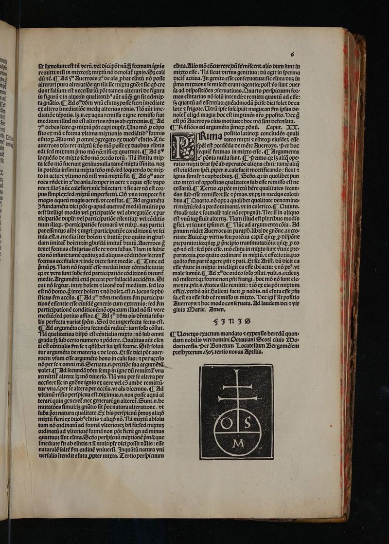 fit famofum:eft ti verá.yel oici pot nig foemam ignio remitti:nifi ín míyto:fs mixti no oenoiat ignío.&amp;55 cali dii «é. ([ Zld 9 2luerroes z? ocaia pbat eIntü nó poffe alterarí pura alteratíóe:gn illi fíc mixta gnó:« fic qo cre dunt falfum:eft neceffariü:pót tamen alterari oe fígura in figurá tín alys:in qualitatib? aütnüds:qn fit admi tagnatío.(L Zid 6oóm vnü e[ntus poffe fert imediate exaltero imedíatióe medy alteríus ronís. Tló aüt irme: diatíóe tépozis. [5.n.ex aqua remíffa t igne remiffo fiat medium:íillad nó eft alteritie rónísab extremío.([ 21d fitoex mà zfoxma vItíma migtionie mediíátib? fozmíe eintoz;.Zilio mó p omni 2gregato ex ouob? e[ntío. 2: üc auerroee oiceret mixtü fcóo mó poffe ex ottobus entis edí:fed mixtum pmo mó nó:nífi ex quattuoz. ([ Zid 89 loquédooe mixto fcóo mó ocedototü . lá iftnita mí ta fcóo mó faerunt geníta:nulla tame mita ifínita. nas in potétia infíníta mixta fcóo mó.fed loquendo oe mix; toin actu: vltíimonó nifi ynü miytü fit. (|. 21d o auer roce ridet in z^ocania.femper ín aere z aqua effe vapo ree: illos nüc calefíeri:nüc büectari: 4 ficaer nó eft coz: pus fimplex:fed míxtii imperfectü.6 vno tempose fit magis aqueti magísaereii.vt conftat. ([- 21d arguméta 2fündameta oíci pot gp apud auerroé mediü multis po teft itelligi modis vel ptícipatioe vel abnegatíóe.« par ticipatióe oupli: vel participatióe effentíaz vel códítío num illay.foartícipatioe fozmarii vt rub7:. nas partici pateffentgs albi « nigrí: participatióe conditionti vt fci mia.eft.n.media iter boiem « bautit: po quáto ín quf dam ímitat boiem:ín qbufdá itmitat bautü.Zluerroes &amp; tenet fozmas eIntarías effe re vera fübas. Tlam ín fübie ctonó ínfünt:tamé quátus ad alíquae codítíoes fectant fo:mas acciitalee:z inde oíicte funt medie . (|. Zzuncad pmüps.Tlam nó fequit effe medii inter cotradíctozia: q?re vera funt fübe:fed participatióe códítionü oicunt medie.2irgumétü etía peccat per fallacíá accídétis. €»í cut nó feqtur. inter botem 4 leone oat medium. fed leo eftnóbomo.g ínter boiem «nó boies.eft.n.locus fopbi fticus $m acciis. ([ 21d z oóm medium fm participa: tioné effentíe effe ciuíde generís cum extremis: fed fm participatione conditionti:nó ops:cuim illud nó fit vere medíü:fed potius affíne.([ 21d 3 oóm ois orntía füba/ lís perfecta variat fpem . &amp;oed oc imperfecta fecus eft. «| Zid arguméta cótra fecundá radice: iam folo cóftat. 6 elnta.2llío mó cócurrerejoü fe'rifcent.alio otim fant in míprto effe. lá fícut virtue genítítia : 0G agit in perma oicit actíua. 3n genito effe conferuatitta:fíc e[nta ous ín pma miyxtione fe mifcét erant agentía: poft Vo funt ouer fa ad oifpofítíoes oferuatiuas.Cuarto perfpicuut foz mae e[ntarías nó foli intendí:« remítti quantü ad cffe: fs quanti ad effentías:quéadmodi fcife oíci folet oe ca lo2e 4 frigoze. CItrü ipfe fufcipiát magis:an fm ipfas oe» noict aligd magis:boc eft imptinés nro ppofíto.'Dec a eft po Zluerroye cítis motítia:z boc mó fínt oefenfata. ed emis rh pofítio latínoz concludes quali | Tira tates miytí 4 anm Moe effe wA fpei eft 2cededa oe méte Zluerroys. (^er boc Mfequit foomas ín mixto effe. ([- Zlirgumenta M. z*ponis nulla funt. ([ *(921mo.q2 l5 alid ope: ratio mixti orat fpéab operatóe aliqua e[nti: tamealiq eft eíu(dem fpéi.piper.n.calefacit moatificando : fícut ignie.fimiltr z cupboibius. ([ €&amp;5c6o. q in quolíbet pun. cto mixti e£ oppofítas qualitates fub effe remítffo eft ne ceffarii. (T. Z ertio.q? pot míxtü bérequalitatee fecun: dae füb effe remíffo:« fic « prmas.yt psin medtgs coloi bus. (T. Quarto.nóops a qualibet qualitate oenotnina: ritnixtü:fed a pzedomínanti.vt in colerico.([ Quinto. vtualr tale 4 fozmalt tale nórepugnát.'Tlec fi in alíquo eft vnü fupfluitalterus. Tam illud eft pliiribus modis Dfici.vt fcíunt ípfímet. (| Tlücad argumenta cóoía. 21d pmum rüdet 2luerroce in parapb.libzi oe gnónc.aucto ritate Ziuicé.gqp vírtue feu potétia capit qq: p oífpone pzeparatozía:qíig5 p pncipio tranfmutatióie:qriqs p co qo nó cft: fed pot effc. moe[nta ín míyto funt etute pzer parato2ía.pz0 quáto ozdínant ín miíxtü.c effectozia.pzo quáto fim parte agere pit pati. Et fíc Zlrift. oü oícít ca effe vtute in míyto: intelligit ea effe ibiactu: «no po*.vt male fümüt.([. 21d zoe o2deo folo oftat.yult.n.o2deus nó mífceri:q2 foomenon prit frangi . boc mó nó fant ele menta.prit.n.etutes íLle remitti: tío ex eie pot mixtum effici.perbü atit Daliení facit p nobis. ná e[nta effe ofa fa.eftea effe füb cé remiffo in míxto. ec igit fít pofitio Zluerroye:z boc modo conferiata, Zid laudem oci 4 yír ginis XDaric, Zimen, $3138 gradu:f5 fab certo numero podere. Cualitas aüt efen ti eft eéntíalie Pm fe « qOlibct fui ipfi foome. &amp;Silt foluü tir arguméta oe matería 1 oe loco. Et fíc oíci pot auer roem vfam effe argaméeto boro ín cafu fuo: 4 peracciie nóper fe tomni ma. &amp;^eruata.n.petítíóc ftia argumétü.., valet. ([ 2ld (ecundá oóm femp in igne o remittit vna remittit altera: I5 mó oiuerfo. fld vua per fealtera per acciíe:1 fic in gnóne ignis ex aere vel e?ambe remitti tur vna.f.per fcaltera per acciís.vt ale oicemus. (T. 21d vltimü rüfio perfpicua eft.oirimue.n.non poffe aquá al terariquin generet:nec generari qn alterct.&amp;Sunt.n.be mutatocs fímul:ls gnátio fit po2 naturaalteratione. vt fuba poz natura qualitate.Ey bíe perfpicuii pus aliqó miytti fieri ex ouob^eIntie « aliqó nó. T1 miytü abfola tum nóoadinatii ad fozmá vlterio2e5 bii fit:fed míytus o:dínatü ad ylteríoe fonmmánon póotfieri: qn ad mínus quatttio? fint elnta.&amp;5cóo perfpicuü miytioné pmá:que imediate fítab elntis:z fí multipttr oíci poffit nalie: effe naturaléfalté Pm o:díne vníiuerfi. 3nquátü natura vni uerfalio itendit elnta ppter mixta. Zcertio perfpicuum dam nobilis viri oomini D ctauíani $9coti ciuío ZI20/ doctienfio.f»er ZSonetum 7. ocatellum Bergoméfem p:efbrterum,.íSoS.tertío nonas Zlpailie.