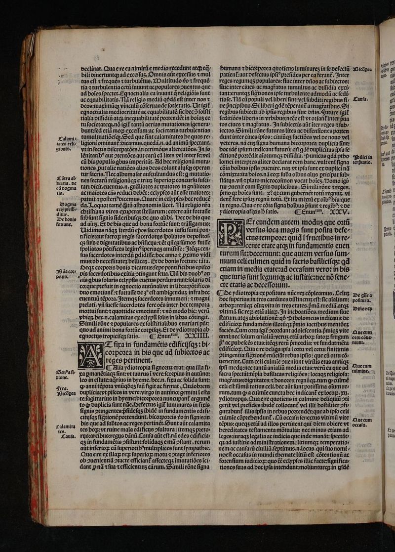 Calami / tates reli gionis, Tõtra al / buma. de cã dogma tis. Dogma eclypſi ſb⸗/ ditur. De bonis foꝛtune. 250a coꝛ/ poꝛis. xione. Fixa. Bicðꝑea Calamita tes. Cauſa. veclinat. Qua e re ea nimirũ e medio recedunt atq; eq: bili diuertuntq; ad exceſſuz. Omnis aũt exceſſus ⁊ mul tus eſt ⁊ freques ⁊ turbulẽtus. Multitudo vᷣo ⁊ frequẽ / tia ⁊ turbulentia cetũ ĩnuunt ac populares ouenttis que ad hoĩes fpectet.£qnoctialía ea ĩnuunt q religiõis funt ac equabilitatis. Ilã religio mediũ qðdã eft inter nos ⁊ deos:maximũq; vinculũ cõſeruande ſotietatis. lt (git egnoctialia mediocritatẽ ac equabilitatẽ.ſic bec folfti tialia diſſidiũ atq; inequabilitatẽ poꝛtendet in hoĩuʒ ce tu ſocietateq;.nõ igit᷑ tantũ aerias mutationes ĩgenera / bunt:ſed etiã moꝝ exceſſum:ac ſocietatis turbulentias tumultuatiõeſq;. Sed que ſint calamitates he quas re: ligioni ominant᷑:dicamus.quedã.n.ad animũ ſpectant. vt in ſectis diſcrepatões.in cerimõujs altercatões. In fo lẽnitatibꝰ aut ↄtentões aut earũ cá lites vel inter ſe:vel cii his populis ꝗbus imperitãt. Ad bec religionũ muta / tiones ꝓut alie natiões alios deos colunt aluſq; operan tur ſacris. Nec albumaſar auſcultandus eft: q mutatio: nes ſectarũ religionũqʒ e triuʒ ſuperioꝝ concurſu ſuſci / tari dicit.euentus.n.gnãlioꝛes ce in gnãlioꝛes patuit ⁊ poſteriꝰdicemus.Quare in eclypfes hec reducẽ da. Loquoꝛ tamẽ dstü aſtronomis licet. Nã religio nra chꝛiſtiana vires exuperat ſtellarum:cetere atit foꝛtaſſe ſubſunt fignis ſideribuſqʒ:de quo alibi. Hec de his que ad aĩuʒ. Et de his que ad bona foꝛtũe ſunt:trãſigamus: Uidimus nãqʒ ĩterdũ epos ſacerdotes iuſſu ſũmi pon⸗ tíficis:aut facro» regis ſacerdotis ſpoliatos oepofítof/ qʒ ſuis e dignitatibus ac bñficijs:⁊ ét qñqʒ ſũmos fuiffe ſpoliatos põtifices legimꝰ ĩperiaqʒ amiſiſſe: Itẽqʒ cen / ſus ſacerdotes interdũ ꝑdidiſſe:hoc anno ⁊ primo vidi mus:ob neceſſitateʒ bellicaʒ. Et de bonis foꝛtune tãta. Deqʒ coꝛpoꝛis bonis dicamus:ſepe pontificibus epiſco nis ꝗbus ſolaris eclypſis euẽtus perdurarunt:ſolaris di co:que pꝛefuit in eqnoctio autũnalivt in libꝛa:põtifices duo emoꝛiunt᷑:⁊ foꝛtaſſe de 3? eft ambigendus infra hec euentuũ tẽpoꝛa.Itemqʒ facerdotes innumeri : « magni pzelati. vri ſueſſe facerdotes fere oẽs ínter bec tempoꝛa moꝛtui ſunt:⁊ quottidie emoꝛiunt᷑:⁊ nõ modo bic: verũ vbiqʒ.hec.n.calamitas ex eclypſi folie in libꝛa cõtingit. Simili rõne ⁊ populares ex ſolſtitialibus euariari prit: quo ad animi bona foꝛtũe coꝛꝑiſqʒ.Et de ydiotropia ab «UL £nun, XXIIII. T figa in fundamẽtis edificijſqʒ: bi- coꝛpoꝛea in his que ad ſubiectos ac reges pertinent. | ob ↄuenientiã ↄtacte efficiant affecteqs imutatióce ici/ dant ꝓ nã ⁊ ſua ⁊ efficientiuʒ carum, Simili róne ſigna patient᷑:aut defectus ipſiꝰpꝛeſides per ea ferant. Inter reges regumqʒ populares: fiue inter dños ac ſubiectos: ſiue inter ciues ac magratus tumultus ac diſſidia exci tant:eruntqʒ ſigtiones ipfe turbulente admodũ ac ſedi tioſe. Nãcũ populi vel liberi ſint:vel ſubditi regibus ſi / ue pᷣncipibus. Si liberi ꝗdẽ téperant a magt̃atibus. Si regibus ſubiecti ab ipfis regibus ſiue dñis. Future igit ſeditiões liberis in vrbibue:nece eft vt oꝛiant᷑ inter pua tos ciues ⁊ magratus. In ſubiectis aũt iter reges ⁊ ſub⸗ iectos.Simili rõne futuras lites ac diſſenſiones poꝛten dunt inter ciues ipfos : ciuiũqʒ factiões vel oe nouo vel veteres.nã cuʒ ſigna humana bicoꝛpoꝛea duplicia ſint: hoc idẽ ipfam indicant futurũ:qñ qdé duplicitas ipfa fe ditione poꝛtẽdit aĩoꝛumqʒ diſſidia. Punicus ꝗdã ptho lomei interpꝛes aliter declarat rem hanc.vult enĩ ſigna cõia hoĩbus ipfis ↄuenire.naʒ vt ipfa funt ex duplici nã cõmixta:ita boies.ná coz; ſuba oĩbus alijs ꝑticipat ſub / ſtãtus.vñ ⁊ plato microcoſmon vocat hoĩeʒ. Homo igi: tur ↄuenit cum ſignis duplicibus. Simili róne «reges. pᷣmo qꝛ hoĩes ſunt. z? qz cum gubernẽt totũ regnus. vi in regno. Qua e re cõia ſigna hoĩbus pfunt ⁊ regibꝰ: «oe ydiotropia afixis D fatis. ¶ Enun n. XXV. ctus tempoꝛe: quid i fructibus in re^ 5 Icente etate atq; in fundamentis euen turum ſit:decernunt: que autem verſus fum mum celi culmen quid in ſacris baſiliciſqʒ:ꝗd etiam in media etate:ad occaſum vero: in his que iuris funt legumq; ac iuſtitie:nec nó ſene/ cte etatis ac deceſſoꝛum. ¶ De ydiotropía ex poſitura nũc reʒ cõpleamus. Celuʒ hoc ſuperius:in tres cardines oíftínctus eſt:ſic aĩalium: arboz:rerüqs oĩuʒ vita in tres etates.pᷣmã.mediã.atqʒ vltimã.ſic reꝝ etiã aliaꝝ. In inchoatiões.medium ſiue ſtatum.atqʒ abſolutionẽ:qð · Ptholomeus indicauit de edificioꝝ fundamẽtis illoꝛũqʒ pᷣmis iactibus mentõeʒ faciẽs. Cum oꝛtu igit oco2dant adoleſcentia.pᷣmiqʒ vite anni:nec folum anĩaliũ:veruʒ etiã arbo; ſatoꝝ frugum p ac pubeſcẽs etas:itẽqʒ reru pmoadia: vt fundatmẽta edificioꝝ.Qua e re deliga ipfa ĩ oꝛtu vel oꝛtui finitimis ↄtingentia:ſigtionẽ enũciãt rebus ipfis : que cti oꝛtu có» uenerint. Cum celi culmĩe ↄueniunt virilis etas anniqʒ ipfi medij:nec tantũ anĩaliũ media etas:verũ ea que ad facra ſpectãt:tẽpla baſilicas:religiões: locaqʒ religioſa: magfatus:dignitates:⁊ honoꝛes:regnũqʒ. tum ꝙ culmẽ celi eft ſũmũ totius celi.hec aũt funt potiſſima oĩum re / rum. tum ꝙ a culmĩe cuncta bec indícant ex locoꝝ.xij. ydiotropijs.Quae re quotiens in culmine deliquiũ oti gerit vel pꝛeſides ibidẽ collocant vel illi hoſtiliter ↄfi⸗ gurabunt᷑ illis ipſis in rebus poꝛtendẽt:que ab ipſo celi culmĩe cõpꝛehendunt᷑.Cũ occaſu ſenectus vltimũ vite tẽpus:queqʒ etiã ad illos pertinent qui diem obiere vt hereditates teſtamenta mõtualia: nec minus etiam ad leges:iuraqʒ legalia ac iudicia que inde manãt:ſpectãt / qʒ ad iuſtitie adminiſtrationem:litiumqʒ temperatio / nem ac cauſarũ ciuiliũ.ſeptimus.n.locus qui ſuo nomi / neeſt occaſus in mundi themate litiũ eft cõtentionũ ac foꝛenſium iudicioꝝ:quo CC eclypſes illic facte:ſignifica / tiones ſuas ad hec ipſa intendunt:moliunturqʒ in gfdé Bicõpea | Kanía, stir | pia py V hona CUI diiit (a Piet in terptatio. lt Cum V tia cust. f EC gionibus, j | f (t ü pus c pi vlt | | | | [ : | | * 14 | | I M I | Que cum | oꝛtu cõue niunt. De gñe a poſitura. Diſio reꝝ Que cum culmine. A Dtfgti t magn tudutt, Epica (cürqlg Que cum occaſu. HM Ew I3 biu