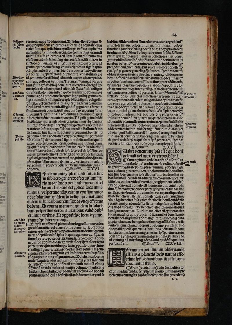Dt git pofituea, Li Ile. ech gnoz duplicẽ effe ydiotropiã.eſſentialẽ ⁊ accñtalẽ:eſſen tiales ſunt que ipſis ĩſunt ex nã eoꝝ: vt fixio duplicitas auſtralitas ⁊ eiuſmodi.accñtales vo illis ĩſunt ex mũdi ſitibꝰ. Nã alia ydiotropia eft figni in oꝛtu ↄſiſtentis:alia eiuſdem culminãtis:aliaq; eius occidẽtis.ſiłr alia. vt in xu? loco ↄtingit:alia vt in. xi? alia vt in.ix:⁊ in ceteris id genus. Ptholomeꝰ itaq; voluit eclypſes ín ſignis ipfis ↄtingẽtes:nõ tm̃ ominari his q̃ eis ↄuenerĩt ab ydiotro⸗ pia eentíalí.yt per fixionẽ.duplicitatẽ.equabilitateʒ.⁊ cí:in quo collocat deliquiũ. Naʒ in. xij. ominat᷑ his que ſunt. xu. in. ix. vo his q̃ none: ⁊ ita in ceteris. Sic igit ge nus ipſuʒ ab ydiotropia tá eſſentiali q; aceñtali colligen ligi a ↄueniẽtia nãli:quã res ipſe hñt cũ ſignis deligoſis: dñiciſq;:vel cũ planetis ipfis. CLerbt cã.ferrũ o multuʒ ſiccũ ſit:cũ marte ouenit.filr gladiũ gp pnecet «ferreus ſit:cũ marteét ↄuenit.Sili rõne aurũ c» tẽperatũ fit io / nãles oueníétías ouenire poteris. Nã galli qp furibũdi incõſultiqʒ marti nali ydiotropia ↄueniunt:hyſpani ꝙ multa ⁊ diuerſaꝝ ſint religionũ:ꝙ etiã blãdi: elato iav ctantie anĩoſitate pꝛepoſiti:ioui ↄcoꝛdãt.nãtim ꝭt ma li cũ malis ſiue ſignis fiue planetis cõueniũt.boni femp cũ bonis. Qua e re quotiẽs eclypſes ↄtingunt:poꝛtẽdũt his oibus ſigtiones:que cii fignis maleficas illas quali tates recipiẽtibus ↄuenerint:⁊ oĩbus que ſubſunt plane tis:qui in eclyptico themate ſunt maleficis irradiationi bus afflicti:vel deligoſo ab ipfo loco:vel ab ipfi? loci do minatricibus ſtellis vl ĩter ſe. Et de genere bec ſufficiãt: ⁊ qm̃ ad genus ſpectat euentuũ magnitudo ſiue q; titas. põt. n. ipᷣm ſubm euentũ ipm in toto vel in pte intenſum vel remiſſum recipere: quare ⁊ oe magnitudine ↄñs eſt ¶ Enun mn. XXVI Ffectus autez ipfi quanti futuri fint An ſubiecto genere: defectus lumina⸗ is magnitudo declarabit: nec nó ſtel 25 larum babítue eclyptíco loco mini- nce: ſolaribus quidem in oclíquije . matutine autem in lunaribus:remiſſioꝛes vtiq; effectue babent. At contra matutine quidem in folarí^ bus. veſpertine vero in lunaribus:validioꝛibꝰ vtuntur viribus. At oppoſitis e locis dyame/ uerſe adeptiõe:dãnũ ipſuʒ in quoqʒ genere reꝝ ſigtarũ futurũ ex toto poꝛtẽdet᷑. Ex oimidiati vo coꝛpoꝛis obte/ nebꝛatõe ex dimidio.ſic ex tertia.ſic ex qrta.ſic ex fexta parte: vt de qᷓ;titate ſubrepte lucis ꝓpoꝛtio quoqʒ futu / ri colligat᷑ generis. E parte Vo planeta: hĩtus. Naʒ efft; cientiã ipfam vel augebũt vel ĩminuent erraticaꝝ ſide/ rũqʒ aſpectus atqʒ ↄfigurationes.Malefici.n.aſpectus maleficaꝝ:intendũt malũ:amplificãtqʒ vires ſigtionũ eclypticaꝝ. bñfici do büficarü ⁊ minuũt malitiã vimqʒ ſigtionũ noi: malis nõ nung a deliquio ſignificatis imífcent bona:bñficoſq; adducunt effectus. Ad hoc aũt penſitandũ:nõ ſolũ nae ſtellarũ aniaduertende: yerü et habitus 5fiderandi:vt fi incedunt recte:an regrediant? an ad fole lunãue:veſpertini an matutini.luna.n.veſper tinatione gaudet:eſt nãqʒ noctis dña:⁊ nox ipfo ab occa fü aduenit. Sol letet᷑ die:qui ab exoꝛtu ſuſcitat᷑.Sene / ratim ꝗdẽ igit᷑ planete matutini pollẽtioꝛes ſunt.veruʒ ꝓpter diſſimilitudinẽ ↄditiõis nocturne ac diurne:in lu naribus defectibꝰ vires minoꝛes habẽt:in ſolaribus ꝓ⸗ pter ↄditionũ ↄuenientiã brit vires maioꝛes ac pollẽtio res.igit᷑ p genere generiſqʒ qstitate colligenda:non tris obſcuratiõis qᷓ;titatẽ:⁊ aſpectus erraticaꝝ ↄſiderare de bemus. Sed dñantiũ ftellarü habitus: ſigdeʒ lunaribꝰ in defectibus lunaue:remiſſioꝛes ſint: ꝓpter cõditionis diam. In ſolaribus vo potiores. Addit ( oppoſitis e lo cis dyametranteſqʒ inter vtrũqʒ.) Qð qua rõne intelli⸗ git:punicus expofíto nó percepit. Dicamꝰ vo maleficã cere.Oyametre aũt eidem deligoſo loco exñtes malefi/ cas vires exercẽt:ſed nó plenas integraſqʒ:ſed dimidia tas. Qñ ꝗdẽ dyametrũ fit e regione locoqʒ ex aduerſo:g locus dimidiũ ꝗdem obtinet circuli. Ox ſi planeta ecly: ptico loco quadrangulet. bac ipfa rõne videt de viribꝰ ipſius ita demẽdũ: vt quartã mõ partẽ auctoꝛitatis ſue cõperatiõe plenitudĩs totíus retineat.Punici addüt be neficas ſtellas:cuʒ deligoſo loco triangulant᷑:beneficas addere vires in toto: vbi ſexangulẽtur:dimidiatas:vel dũ piungunt᷑:bñficentia eft integra:dũ tríangulant : of: midiata eft beneficẽtia:dũ ſexãgulant᷑:quartã beneficẽ tie partẽ retinẽt.Pꝛo quãtitate igit generis colligenda: hec dicta ſufficiant:⁊ per ↄñs de genere ipfo dem̃ ſatis. ¶ Enunum. XXVII. „ clalitae enentunz ipſa eſt: qua boni Al vel mali vel mixti ex vtroq; béant. N ( Cum diximus enũciata nr̃a nõ effe:nifi ea L e genere:⁊ qᷓ;titate poſtq;; ꝑtractauimus:vt de fpe ⁊ q̃li tate euẽtuuʒ ꝑtractemus. vt ptholomeus facit. qualitas igit ſiue fpes euentuũ ipfa eft: qua futuri euẽtus fínt ne boni an mali:ſecundi an aduerſi:felices an infelices : vt oifío hec duplex videat: verũ qꝛ( vt ꝑipathetici dicũt) vbi de bono agit ac malo:eſt ĩuenire mediũ:cuiuſmodi ſunt qlitates mixte:que ex parte ꝗdeʒ vtiles funt ac bo» ne. Ex parte vᷣo male atqʒ inutiles: vt cus in aliquo the / mate beneficarũ ſtellarũ ac maleficaꝝ exiſtit mixtura. vbi nãqʒ benefica ipſa valentioꝛ fuerit: bonii quide ofe ret:nó tame vt no malefice ſtelle malignitas turbidi fe» cu5 aligd afferat:aut de benefice falte ipfius nó aliquid benignitate demat. Rurſum malefica cũ exuperantioꝛ fuerit:malefice quideʒ aget : nõ ita tamẽ vt benefíca nó detrahat ei aliꝗd inſita de malignitate:ĩmiſceatqʒ oĩno ꝗppiam inata oe benignitate:fauoꝛeqʒ nãli.Qua e re fü gnificationũ ipſarũ:alie erunt que bonus ꝓmittent:alie que, malũ:quedã que vtilia inutilibus:bona malis con: iuncta denuncient:eruntqʒ euentus ipfi partim ex toto boni atqʒ vtiles:partim mali atqʒ inutiles:partiʒ ex eo rũ vtriuſqʒ nã mixti atqʒ cões.Quid quide ſit qualitas perſpicuũ eſt. ¶ Enun um. XXVIII. Ec autem potiſſimum obſeruanda N vis t05a planetis locis natura effe/ ctiuis ipſis dñantibus.tñ a fixis que cooꝛiuntur ſtellis. ¶ Erant ( vt diximus) dũo pᷣncipaliter lo ca animaduertenda: eclypticum in quo luminaris ipfe defectus contingit:⁊ cardo fiie ſequens ſiue paecedens: c 2 ^N