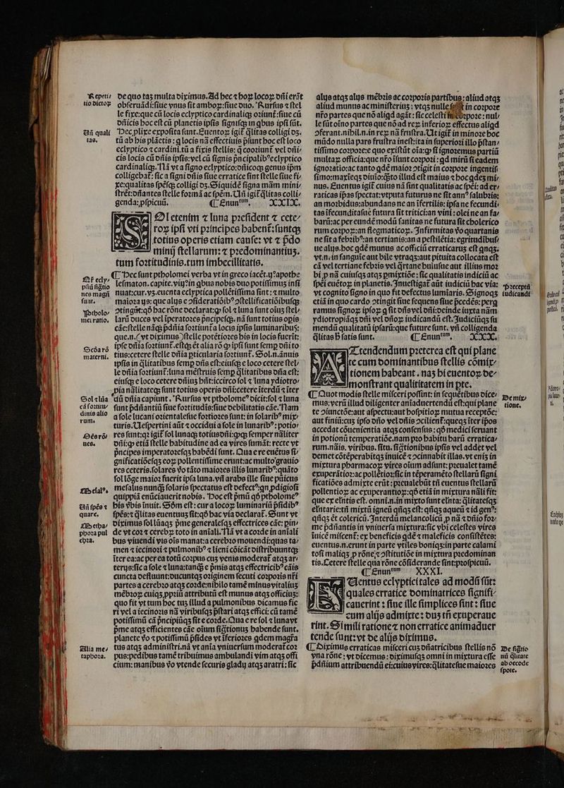 — —— Añ quali tas. £f ecly/ pſiũ figtio nes magii ſunt. Ptholo⸗/ mei ratio. Scdða rõ materni. Sol «liia cã foꝛtitu/ dinis alio rum. Os rõ/ nes. Melalꝰ. Añ ſpẽs 2 quare. QM etha / phoꝛa pul chꝛa. Alia me^ tapbo24. le fixe:que cũ locis eclyptico cardinaliq; oꝛiunt᷑:ſiue cũ dñicis hoc eſt cũ planetis ipfis ſigniſq; in qbus ipſi (üt. Hec plixe expoſita ſunt.Euentoꝝ (git qlitas colligi dʒ. tii ab his pláetis : q locis nã effectiuis p̃ſunt hoc eft loco eclyptico « cardíni.tü a fixis ftellie: d cooꝛiunt᷑ vel ofi cie locis ci dñis ipſis:vel cũ ſignis pᷣncipalibꝰeclyptico cardinaliq;. Nã vt a figno eclyptico:dñicoqʒ genus ipm colligebat: ſic a ſigni dñis ſiue erratice ſint ftelle fiue fi xe:qualitas ſpẽſq; colligi dʒ. Siquidẽ ſigna mãm mini ſtrẽt:dñantes ſtelle foꝛmã ac ſpẽm.Uñ igit᷑q̃litas colli genda: pfpicuü. ¶ £nun', XXIX. Il etenim c luna pꝛeſident ⁊ cete roꝝ ipſi vti pꝛincipes habent᷑:ſuntq; :5)*]| totiue operis etiam canſe: vt ⁊ pdo 2 minij ſtellarum: 7 pꝛedominantiuz. tum foꝛtitudinis.tum imbecillitatis. leſmaton.capite.viij: in qbus nobis duo potiſſimuz inſi nuat:cur.vʒ.euenta eclyptica pollẽtiſſima fint: «multo maioꝛa ys: que alis e ↄſideratiõibꝰ ↄſtellificatiõibuſq; ↄtingũt:qð hac rõne declarat:ꝙ fol ⁊ luna funt oĩuz ſtel / larũ duces vel ĩperatoꝛes pᷣncipeſq;. nã funt totíus oꝑis cãe:ſtelle nãq; pᷣdñia ſoꝛtiunt᷑a locis ipfis luminaribus: que. n. (vt diximus ) ſtelle potẽtioꝛes his in locis fuerĩt: ipfe dñla ſoꝛtiunt᷑.eſtq; ẽt alia rõ ꝙ ipft funt femp dñi to tius:cetere ſtelle dñia ꝑticularia ſoꝛtiunt᷑. Sol.n.ãnuis ipſis in ꝗᷓlitatibus femp oris eſt:eiuſq; e loco cetere fteL le dñia ſoꝛtiunt᷑: luna mẽſtruis femp q̃litatibus oria eft: eiuſq; e loco cetere dñiuʒ hñt:iccirco fol « luna ydiotro / ia nãlitateq; funt totíus opcris dñi:cetere ĩterdũ ⁊ ĩter di dñia capiunt. Rurſus vt ptholomeꝰ dicit:ſol luna funt pᷣdñantiũ fiue foꝛtitudĩs:ſiue debilitatis cãe. Nam a ſole lucani oꝛientaleſue foꝛtioꝛes funt: in ſolaribꝰ mir turis. Ueſpertini aũt ⁊ occidui a fole in lunaribꝰ:potio / res ſunt:qꝛ igit ſol lunaq; totiusdñi:qq; femper nãliter dñi:ꝙ etiã ſtelle habitudine ad ea vires ſumãt:recte vt pᷣncipes imperatoꝛeſqʒ babedi funt. Qua e re euctus fi gnificatiõeſqʒ eoꝝ pollentiſſime erunt:ac multo grauio res ceteris.ſolares vᷣo tãto maioꝛes illis lunaribꝰ:quãto ſol lõge maioꝛ fuerit ipfa luna. vñ arabe ille ſiue pũùᷣicus meſalus nunq; folaríe ſpectatus eft defect ꝗn pdigiofi quippiã enüciauerit nobis. Hoc eſt pᷣmũ qð ptholomeꝰ his vbis inuít. Söm eft: cur a locoꝝ luminariũ pfidib? ſpẽs:⁊ q̃litas euentuuʒ ſit:qð hac vía declarat᷑. Sunt vt diximus ſol lũaqʒ pᷣme generaleſqʒ effectrices các: pin: de vt co24 cerebꝝ toto in anĩali. Iã vt a coꝛde in anĩali bus viuendi vis ois manat:a cerebꝛo mouendi:quas ta⸗ men ⁊ iecinoꝛi ⁊ pulmonibꝰ ⁊ lieni cõicãt diſtribuuntq; iter ea:ac per ea totũ coꝛpus cuʒ venie moderat᷑ atqʒ ar / terys:fíca fole ⁊ luna:tanq; e pᷣmis atqʒ effectrícib? cáis cuncta defluunt:ducuntqʒ oꝛiginem ſecuti coꝛpoꝛis nfi partes a cerebꝛo atqʒ coꝛde:nibilo tamẽ minus vitaliuʒ mẽbꝛoꝝ cuiqʒ ꝓpꝛiũ attributũ eft munus atqʒ officiuʒ: quo fit vt tum boc tuz illud a pulmonibus dicamus fie ri vel a iecinoꝛis nã viribuſqʒ pᷣſtari atqʒ effici:cũ tamẽ potiſſimũ cá pᷣncipiũqʒ ſit e coꝛde. Qua e re ſol ⁊ lunavt pie atqʒ efficientes cãe oim ſigtionuʒ habende ſunt. planete vᷣo ⁊ potiſſimũ pᷣſides vt ĩferioꝛes ꝗdem magra tus atqʒ adminiſtri.nã vt anĩa vniuerſum moderat᷑coꝛ pus:pedibus tamẽ tribuimus ambulandi vim atqʒ offi alus atqʒ alis mẽbꝛis ac coꝛpoꝛis partibus:aliud atqʒ aliud munus ac miniſteriuʒ: vtqʒ nulle ſ t in coꝛpoꝛe nr̃o partes que nó alígd agit: fic celeſti in c ꝛpoꝛe: nul le ſũt oĩno partes que nõ ad reꝝ inferioꝝ effectus aligd »ferant.nibil.n.in rez nã fruſtra. Ut igit᷑ in minoꝛe boc mũdo nulla pare fruftra ineſt:ita in ſuperioꝛi illo pᷣſtan / tiſſimo coꝛpoꝛe:e quo exiſtũt oĩa:ꝙ fi ignoꝛemus partiũ multa officia:que nr̃o ĩſunt coꝛpoꝛi:ꝗd mirũ ſi eadem ignoꝛatio:ac tanto ꝗdẽ maioꝛ otigit in coꝛpoꝛe ingentiſ ſimo:maxĩeqʒ diuĩo:q;to tllud eft maius ⁊ hoc ꝗdeʒ mi nus. Euentus igit᷑ cuite nã fint qualitatis ac fpei: ad er / raticas ípae ſpectat:vtputa futurus ne ſit annꝰ ſalubꝛis: an moꝛbidus:abundans ne an ifertilis: ipfa ne fecundi, tas ĩfecunditaſue futura fit tritici:an vini:olei ne an fa: barũ:ac per eundẽ modũ ſanitas ne futura ſit cholerico rum coꝛpoꝝ:an flegmaticoꝝ. Infirmitas vo quartanis ne ſit a febꝛibꝰ:an tertianis:an a peſtilẽtia:egritudĩbuſ⸗ ue alis. hoc qdé munus ac officiũ erraticaruʒ eft qnas; vt. n. in ſanguĩe aut bile vtraqʒ:aut pituita collocata eft cá vel tertiane febꝛis vel qrtane huiuſue aut illius moꝛ bi ꝓ nã cuiuſqʒ atqʒ ꝑmixtiõe: ſic qualitatis indiciũ ac fpei euẽtoꝝ in planetis.Inueſtigat᷑ aũt iudiciũ bac via: vt cognito ſigno in quo fit defectus lumĩaris. Signoqʒ etiã in quo cardo ↄtingit (iue fequens ſiue pᷣcedẽs:perg ramus ſignoꝝ ipſoꝝ ꝗ fit dñs vel dñi:deinde iuxta nãm ydiotropiáqs otii vel dũoꝝ iudicandũ eft. Judiciũqʒ ft mendũ qualitatü ipſarũ:que future funt. vñ colligenda q̃litas b fatíe funt. ¶ Enuntum. XXX. ATA Ttendendum pꝛeterea eft qui plane 3A e te cum dominantibus ſtellis cõmix⸗ | M ess d tíonem babeant. naʒ hi euentoꝝ oe E mes ponftrant qualititatem in pte. Quot modis ftelle miſceri poffint: ín ſequẽtibus dice⸗ mus:verũ illud diligenter anĩaduertendũ eſt:qui plane te ↄiunctõe:aut aſpectu:aut hoſpitioꝝ mutua receptõe: aut finiũ:cuʒ ipfo dño vel dñis ↄcilient᷑:queqʒ iter ípos accedat cõuenientia atqʒ conſenſus: qÓ medici ſeruant in potionũ temperatiõe.nam pꝛo babitu harũ erratica/ rum. nãis. viribus.ſitu.ſigtionibus ipſis vel addit vel demet cõtẽperabitqʒ inuicẽ « ↄcinnabit illas.vt eniʒ in mixtura pharmacoꝝ vires oĩum adſunt:pꝛeualet tamẽ exuperãtioꝛ:ac pollẽtioꝛ:ſic in tẽperamẽto ftellarü figni ficatiões admixte erũt:pꝛeualebũt tñ euentus ſtellarũ pollentioꝝ ac exuperantioꝑ:qð etiã in mixtura nãli fit: que ex ełntis eft. omni.n.in mixto ſunt elnta:qlitateſqʒ elntarie:tñ mixtũ igneũ qñqʒ eft: qiiqs aqueũ ⁊ id genꝰ: qñqʒ et colericũ.Interdũ melancolicũ ꝓ nã ⁊ dñio foꝛ me pᷣdñantis in vniuerſa mixtura:ſic vbi celeſtes vires iuicẽ miſcent᷑:ex beneficis qde ⁊ maleficis conſiſtẽtes: euentus.n.erunt in parte vtiles boniqʒ:in parte calami toſi maliqʒ p rõne ⁊ ↄſtitutiõe in mixtura pꝛedominan tis. Cetere ſtelle qua rõne cõſiderande ſint:pꝛoſpicuũ. N ¶ Enun um : wb cicntue cclypticítalee ad mod ftit: dex 3 qualee erratice dominatrices ſignifi- D iex J| caucrínt : fiue ille ſimplices fint : fine rum alijs admixte: ous tfi exuperaue rint. Si mili ratione ⁊ non erratice animaduer tende ſunt:vt de alijs diximus. Pꝛeceptũ iudicandi De mix / tione. f ( | | Pi | Fito) 15 | | Éxáplus