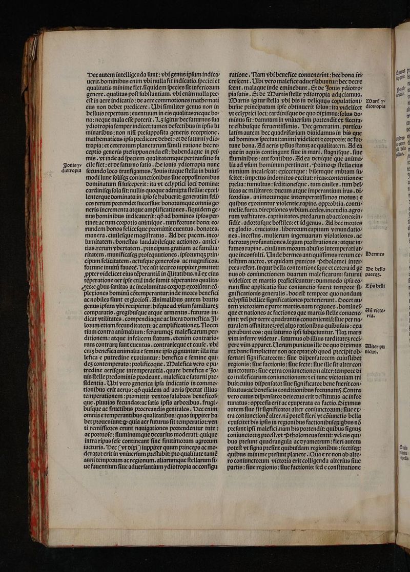 — — — , e — —— — —— — Het autem intelligenda funt: vbi genus ipfum indica / uerit.hominibus enim vbi nulla fit indicatio.ſpeciei et qualitatis minime fiet.ſiquidem ſpecies ſit inferioꝛum genere. qualitas poft ſubſtantiam. vbi enim nulla pꝛe / eſt in aere indicatio: de aere commotiones mathemati cus non debet pꝛedicere. Ubi ſimiliter genus non in belluis repertum : euentuum in eis qualitas:neque bo / na: neque mala effe poterit. Lz igitur bec ſaturnus fua ydiotropia ſemper indicet:tamen defectibus in ipſis lu minaribus: non niſi pꝛeſuppoſita generis receptione. mathematicus ipfa pꝛedicere debet: et de ſaturni ydio⸗ tropia:et ceteroꝛum planetarum fimili ratione becre: ceptio generis pꝛeſupponenda eft : babendaque in pꝛi mis. vt inde ad fpeciem qualitatemque pertranſitio fa modi lune ſoliſqʒ coniunctionibus ſiue oppoſitionibus dominatum ſi ſuſceperit: ita vt eclyptici loci domina: cardiniſq; fola ſit:nullis quoque admixta ftellie: excel / lenterque dominatu in ipfo fe habuerit:generatim feli / ces rerum poatendet ſucceſſus: bonoꝛumque omnis ge / neris incrementa atque amplificationes.ſiquidem ge / nus hominibus indicauerit:qð ad bomines ipſos per: tinet:ac tum coꝛpoꝛis animique. tum foꝛtune bona: eo / rundem bonos feliceſque pꝛomittit euentus . honoꝛes. munera.ciuileſque magiſtratus. Ad bec pacem.inco / lumitatem. honeſtas laudabileſque actiones. amici / tias. rerum vbertatem. pꝛincipum gratiam ac familia / ritatem. munificaſqʒ pꝛoſequutiones. ipſoꝛumqʒ pꝛin / cipum felicitatem actufque generoſos ac magnificos. foꝛtune inuitũ fauoꝛẽ. Dec aũt iccirco iuppiter pmittet: ꝓpter videlicet eius tẽperantiã in q̃litatibus.nã ex eius tẽperatione aer ipſe etiã inde ſumit tẽperantes qualíta: ese ꝗbus ſanitas ac incolumitas coꝛpoꝝ exoꝛiũtur:cõ plexiones hominũ cõtemperantur:inde moꝛes benefici ac nobiles fiant et gloꝛioſi. Animalibus autem bꝛutis genus ipfum vbi recipietur.hiſque ad vſum familiares comparatis . gregíbufque atque armentis . futuras in / dicat vtilitates. compendiaque ac lucra domeſtica. 3L lo:um etiam fecunditatem: ac amplificationeʒ. Nocen tium contra animalium : ferarumqs malefícarum per / ditionem: atque infelicem ftatum , etenim contrario: rum contrary ſunt euentus. contrarieque et cauſe. ybi eniz benefica animalia e ſemine ipfo gignantur: illa ma lefica e putredine exoꝛiuntur: benefica e femine qui / des contemperato:pꝛolificoque. Malefica vero e pu / tredíne aeriſque intemperantía . quare benefica e Jo / uis ſtelle pꝛedominio pꝛodeunt.malefica e ſaturni pꝛe / ſidentia. Ubi vero generica ipſa indicatio in commo / tionibus erit aerujs:qð quidem ad aeris fpectat illius temperationem:pꝛomittit ventos ſalubꝛes beneficoſ⸗ que. pluuias fecundas:ac ſatis ipſis arboꝛibus.frugi / bufque ac fructibus pꝛocreandis genitales. Dec enim omnia e temperantibus qualitatibus:quas iuppiter ba bet pꝛoueniunt:ꝙ quia aer futurus ſit temperatioꝛ:ven ti remiſſioꝛes erunt nauigationes poꝛtendentur tute : ac poꝛtuoſe: fluminumque oecurfus moderati: quique intra ripas fefe contineant ſine finitimoꝛum agroꝛum iacturis. Dec ( vt dixi) iuppiter quum pꝛinceps ac mo / deraxoꝛ erit in vniuerſum pꝛeſtabit:pꝛo qualítate tamẽ anni tempoꝛum ac regionum.aliarumque ſtellarum ſi / ue fauentium fiue aduerſantium ydiotropia ac configu rationc. Nam vbi benefice contienerínt :becbona in / creſcent. Ubi vero malefice aduerfabuntur: becoecre ſcent. malaque inde eminebunt. Et de Jouis ydiotro / pia ſatis. Et de Martis ſtelle ydiotropia adijciamus. Martis igitur ſtella vbi his in deliquis copulationt/ buſue pꝛincipatum ipfe obtinuerit folus: ita videlicet vt eclyptici loci:cardiniſque de quo diximus:ſolus oo minus fit: damnum in vniuerſum poꝛtendit ex ſiccita / te eſtibuſque feruentiſſimis. Hec generatim. particu / latim autem hec quadrifariam diuidamus in bis que ad homines ſpectant:animi videlicet ⁊ coꝛpoꝛis:ac fo» tune bona. Ad aeris ipſius ſtatuʒ ac qualitatem. Ad ea que in aquis contíngunt ſiue in mari. ftágnifque . fite fluminibus: aut fontibus. Ad ea denique que anima / lia ad vſum hominum pertinent. Pꝛimo ꝙ ftella eius nimium incaleſcat: exiccetque: bilemque rubꝛam ſu / ſcitet: impetus indomitos excitat:rixas:contentiones: pꝛelia:tumultus:ſeditioneſque. tum ciuiles. tum bel / licas ac militares: oucum atque imperantium iras. di / fco:días . animoꝛumque intemperatiſſimos motus: e quibus exoꝛiuntur violentie.rapine. oppꝛobꝛia.contu / melie.furta.direptiones vrbium. cedes.incendia.agro / rum vaſtitates.captiuitates. pꝛedarum abactiones: in / ſidie.adoꝛtuſque hoſtiles: et id genus. Ad bec moꝛtes ex gladio.cruciatus.liberoꝛum capitum venundatio / nes. inceſtus. mulierum ingenuarum violationes.ac ſacroꝛuʒ profanationes.legum pꝛoſtrationes: atque in / fames rapine.ciuilium moꝛum abuſus intemperati at / que inconſulti. Unde hermes antiquiſſimus rerum ce / leſtium auctoꝛ. vt quídam punicus Ptholomei inter / pꝛes refert, ínquit bella contentioneſque et cetera id ge nus ob coniunctionem duarum maleficarum:ſaturni videlicet et martis pzofícifcuntur: oummodo ípfa eo rum fiue applicatio ſiue coniunctio fuerit tempoꝛe fí/ gnificationis generalis . boceft tempoꝛe quo nondum eclypſiũ bellice ſignificationes pꝛeterierunt. Zvocet au/ tem victoꝛiam e parte martis.nam regiones. bominef que et nationes ac factiones que martis ſtelle conuene / rint: vel per terre quadrantis conuenientiã:ſiue per na / turalem affinitateʒ:vel als rationibus quibufute : exu perabunt eos: qui ſaturno ipſi ſubijciuntur. Naʒ mars vim inferre videtur .faturnus ob illius tarditateʒ reci / pere vim apparet. Uerum punicus ille de quo diximus rez banc ſimpliciter non acc eptat:ob quod pꝛecipit ob: ſeruari ſignificatoꝛem: ſiue diſpenſatoꝛem cuiuſlibet regionis : fiue factionis : ſiue fecte : fiue ille ſit alter con iunctoꝛum:ſiue extra coniunctionem alter:tempoꝛe oí co maleficarum coniunctionum:⁊ eĩ tunc victoꝛiam tri buit:cuius diſpenſatoꝛ ſiue ſignificatoꝛ bene fuerit con / ſtitutus:ac beneficis conditionibus foꝛtunatuß. Contra vero cuius diſpenſatoꝛ deiectus erit deſtitutus ac infoꝛ tunatus:oppꝛeſſa erit ac exuperata ea factio.Diximus tra coniunctionẽ alter.nã poteſt fieri vt cõiunctio bella exuſcitet his ipfis in regionibus factionibuſqʒ:ꝗbus nó pꝛeſunt ipſi malefici.nam bis poꝛtendit: quibus fignus coniuncto2u5 pꝛeeſt. vt ptholomeus fentit: vel eis qui bus pꝛeſunt quadrangula ac dyametrum: fieri autem poteft vt ſigna pꝛeſint quibufdam regionibus: ſectiſqʒ: quibus minime pꝛeſunt planete. Qua e re non ab alte / ro coniunctoꝛum victoꝛia erit colligenda alterius ſiue partis : fiue regionis:ſiue factionis: fed c conſtitutione IDaré y; diotropia Hermes De bello paceqʒ. Tps belli Añ victo» ria. Aliter pu nicus. ipeo. b rn poch g | rine  Wu Ig | URS NOU: Aa ibelo g | all p | | | | LI. —. —K — Rh. MEC Dr —˙ů2?‚ ET -w - IS ulis e peda