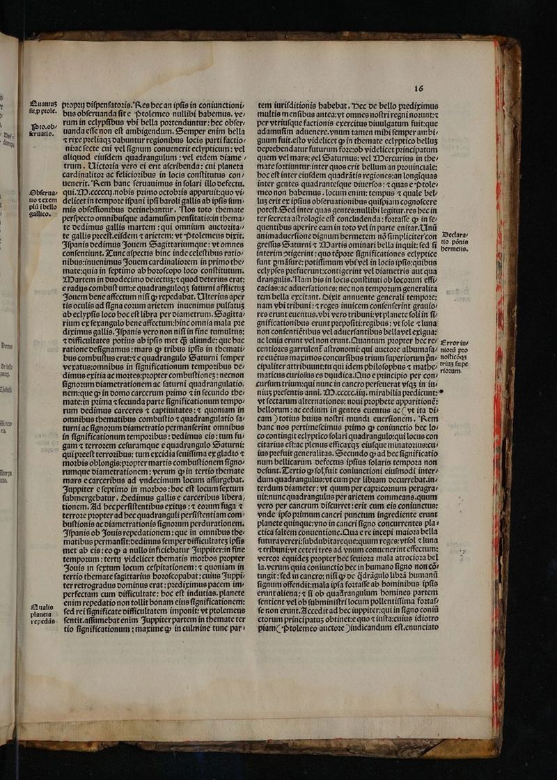 . ' ] ˙ÜOÜ[ẽ[—kkIl- - 11 En de hel mg Tösbell gi a ld. Aer pt fals. Quantuz ſit ꝓ ptole. Pto. ob / &amp;ruatio, Obſerua / tio ⁊ exem pli ĩ bello gallico. bꝛopꝛy diſpenſatoꝛis. Res hec an ipſis in coniunctioni / bus obſeruanda fite Ptolemeo nullibi babemus. ve / rum in eclypſibus vbi bella poꝛtenduntur:hec obfer: uanda eſſe non eſt ambigendum. Semper enim bella ⁊ rixe pꝛeliaqʒ dabuntur regionibus locis parti factio: ni:ac ſecte cui vel fignum conuenerit eclypticum: vel aliquod eiufdem quadrangulum : vel eidem diame / trum. Uictoꝛia vero ei erit aſcribenda: cui planeta cardinalitoꝛ ac felicioꝛibus in locis conſtitutus con / uenerit. Rem banc ſeruauimus in ſolari illo defectu. qui. M.cccecij. nobis pꝛimo octobꝛis apparuit:quo vi / delícet in tempoꝛe iſpani ipſi baroli gallis ab ipſis fim: mis obſeſſionibus oetinebantur. Nos toto themate perſpecto omnibuſque adamuſim penſitatis:in thema / te dedimus gallis martem: qui omnium auctoꝛita / te gallis pzeeft.eífdem ⁊ arietem: vt Ptolemeus dixit. Iſpanis dedimus Jouem Sagittariumque: vt omnes conſentiunt. Tunc aſpectis binc inde celeſtibus ratio / nibus:inuenimus Jouem cardinalioꝛem in primo the / mate:quia in ſeptimo ab hoꝛoſcopo loco conſtitutum. Martem in duodecimo deiectuʒ:⁊ quod deterius erat: eradijs combuſt um:e quadranguloqʒ ſaturni afflictus Jouem bene affectum niſi ꝙ repedabat. Ulterius aper tis oculis ad fígna eoꝛum arietem inuenimus pulfatus ab eclypſis loco hoc eft libra per diametrum. Sagitta / rium ex ſexangulo bene affectum:hinc omnia mala pꝛe diximus gallis. Iſpanis vero non niſi in fine tumultus: ⁊ difficultates potius ab ipſis met q; aliunde: que hac ratione deſignamus: mars ꝙ tribus ipfis in themati / bus combuſtus erat:⁊ e quadrangulo Saturni femper vexatus:omnibus ín ſignificationum tempoꝛibus de / dimus exitia ac moꝛtes:pꝛopter combuftiones: necnon ſignoꝛum diametrationem ac ſaturni quadrangulatio. nem:que ꝙ in domo carcerum pꝛimo ⁊ in fecundo tbe: mate:in pꝛima ⁊ ſecunda parte ſignificationum tempo / rum dedimus carceres ⁊ captiuitates:⁊ quoniam in omnibus thematibus combuſtio « quadrangulatio fa: turni ac ſignoꝛum diametratio permanſerint omnibus Qualis repedãs gam ⁊ terroꝛem ceſuramque e quadrangulo Saturni: qui pꝛeeſt terroꝛibus: tum excidia ſeuiſſima ex gladio ⁊ moꝛbis oblongis:pꝛopter martis combuſtionem ſigno / rumque diametrationem: verum ꝙ in tertio themate mars e carceribus ad vndecimum locum aſſurgebat. Juppiter e ſeptimo in moꝛbos: hoc eſt locum ſextum ſubmergebatur. Dedimus gallie e carceribus libera, tionem. Ad becperfiftentibus exítys :« eoꝛum fuga ⁊ terroꝛe propter ad bec quadranguli perſiſtentiam com buſtionis ac diametrationis ſignoꝛum perdurationem. Iſpanis ob Jouis repedationem: que in omnibus the / matibus permanſit:dedimns femper difficultatez ipſis met ab eis: eo ꝙ a nullo inficiebatur Juppiter:in fine tempoꝛum:tertu videlicet tbematis moꝛbos propter Jouis in ſextum locum ceſpitationem:⁊ quoniam in tertio themate ſagittarius hoꝛoſcopabat:cuius Juppi ter retrogradus dominus erat: pꝛediximus pacem im perfectam cum difficultate: hoc eſt indutias.planete enim repedatio non tollit bonam eius ſignificationem: fed rei ſignificate difficultatem imponit: vt ptolemeus fentit.affümebat enim Juppiter partem in themate ter tío ſignificationum: maxime ꝙ in culmine tunc par 16 tem iuriſditionis habebat. Pec de bello pꝛediximus multis menſibus antea:vt omnes noſtri regni noꝛunt:⁊ per vtriuſque factionis exercitus diuulgatum fuit:que adamuſim aduenere.vnum tamen míbi femper ambi guum fuit.eſto videlicet ꝙ in themate eclyptico bellus depꝛehendatur futurum foꝛe:ob videlicet pꝛincipatum quem vel mars: oel Saturnus: vel Mercurius in the / mate ſoꝛtiuntur:inter quos erit bellum an pꝛouinciale: hoc eft inter eiufdem quadrãtis regiones:an longiquas inter gentes quadranteſque diuerſos: « quas e Ptole / meo non habemus. locum enim: tempus « quale bel luz erit ex ipſius obſeruationibus quiſpiam cognoſcere poteſt. Sed inter quas gentes:nullibi legitur.res bec in ter ſecreta aſtrologie eft concludenda:foꝛtaſſe ꝙ in fe: quentibus aperire eam in toto vel in parte enitar.Unũ interim ↄtigerint: quo tẽpoꝛe ſignificationes eclyptice ſunt ꝑmãſure:potiſſimum vbi vel in locis ipſis:quibus eclypſes pꝛefuerunt:contigerint vel diametris aut qua drangulis. Nam his ín locis conftítuti ob locoꝛum effi / cacias:ac aduerſationes:nec non tempoꝛum generalita tem bella excitant. Dixit annuente generali tempore: nam vbi tribuni:⁊ reges inuicem conſenſerint grauio / res erunt euentus.vbi vero tribuni:vt planete ſoli in fi gnificationibus erunt pꝛepoſiti:regibus: vt ſole ⁊ luna non conſentiẽtibus vel aduerſantibus bellavel exigua: maticus curioſus es diudica. Quo e pꝛincipio per con / curſum trium:qui nunc in cancro perſeuerat vſqʒ in iu / niuz pꝛeſentis anni. M. ccccc.iiij.mirabilia pꝛedicunt: vt ſectarum alternationes: noui pꝛophete apparítione: bellorum ac cedium in gentes euentus ac (vt ita oi» cam) totius huius noſtri mundi euerſionem. Rem banc nos pertimeſcimus pꝛimo ꝙ coniunctio bec lo / co contingit eclyptico ſolari quadrangulo:qui locus con citarius eſt:ac plenus efficaxqʒ eiuſque minatoꝛius:cu⸗ ius pꝛefuit generalitas. Secundo g ad bec ſignificatio num bellicarum defectus ipſius ſolaris tempoꝛa non deſunt. Tertio ꝙ ſol fuit coniunctioni eiufmodi intere dum quadrangulus:vt cum per libꝛam decurrebat. in / terdum diameter: vt quum per capꝛicoꝛnum peragra / uit:nunc quadrangulus per arietem commeans.quum vero per cancrum diſcurret:erit cum eis coniunctus: vnde ipſo pꝛimum cancri punctum ingrediente erunt planete quinque:vno in cancri ſigno concurrentes pla v ctica faltem conuentione. Qua e re incepi maioꝛa bella futuravereri:ſubdubitareque:quum reges:vtſol ⁊ luna ⁊ tribuni: vt ceteri tres ad vnum conuenerint effectum: vereoꝛ equídes pꝛopter bec ſeuioꝛa mala atrocioꝛa bel la. verum quía coniunctio bec in humano ſigno non cõ⸗ tingit: fed in cancro: nifi ꝙ de q̃drãgulo libꝛã bumantt ſignum offendit:mala ipſa foꝛtaſſe ab hominibus ipſis erunt aliena:⁊ fí ob quadrangulum homines partem ſentient vel ob ſubminiſtri locum pollentiſſima foataf ſe non erunt.Accedit ad bec iuppiter:qui in fígno coniũ ctorum príncípatus obtinet:e quo ⁊ iuſta:cuius idiotro piam( · ptolemeo auctoꝛe )iudicandum eſt.enunciato