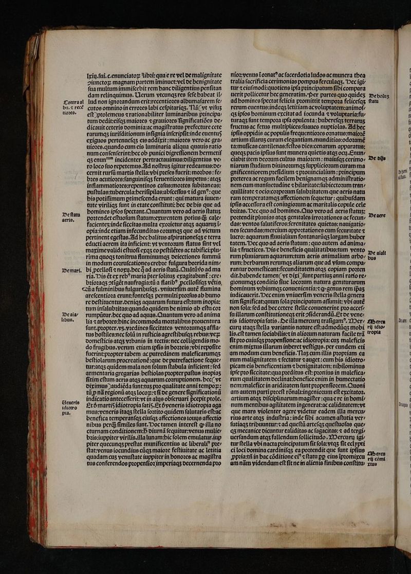 — — e re cnm — AE —— —ÄüU— nain - — — ^c alm — om 9 — — lxiij.ſui.c.enunciatoꝝ libꝛi: qua e re vel de malignitate ↄiunctoꝝ magnam partem ĩminuet:vel de benignitate ſua multum immiſcebit rem hanc diligentius penſitan dam relinquimus. Clerum vtcunqʒ res fefe babeat il tioꝛes. De ſtatu Aeris. eſt ) ptolemeus ⁊ rationabiliter luminaribus pꝛincipa⸗ tum dedit:eiſqʒ maioꝛes ⁊ grauioꝛes ſignificatiões de / dicauit ceteris dominia:ac magiſtratus prefecture cete rarumqʒ iuriſditionum infignia inſcripſit:inde euentus exiguos pertenueſqʒ eis addixit: maioꝛes vero ac gra / uioꝛes. quando cum eis luminaria alíqua quauis ratio num conſenſerint:hec ob punici digreſſionem hermetiſ qʒ enun? incidenter pertractauimus:diligentius vc ro loco fuo repetemus. Ad noftrus igitur redeamus:de⸗ cernit rurſũ martis ſtella:vbi pꝛeſes fuerit: moabos : fe / bꝛes acutioꝛes:ſanguiniſqʒ feruentioꝛes impetus:atqʒ inflammatioꝛes:repentinos caſus:moꝛtes ſubitaneas: puſtulas:tubercula:beriſipilas:abſceſſus ⁊ id gen?: que his potiſſimum ptimefcenda erunt: qui matura iuuen / tute víriliqs funt in etateconftitutí bec de his que ad homines ipſos ſpectant. Quantum vero ad aeris ftatus poꝛtendet eſtuoſum ſtatum:exurentem potius q; cale / facienteʒ:inde ſiccitas multa exoꝛietur atqʒ aquarus i opia:inde etiam infecunditas eoꝛumqʒ que ad victum pertinent egeſtas. Ad hec halitus aſpirationeſqʒ e terra educti aerem ita inficient: vt ventoꝛum flatus ſint vel maxime validi eſtuoſi exqʒ eo peſtilẽtes ac tabifici:plu / rima quoqʒ tonitrua fluminumqʒ deiectiones ſummũ in modum coꝛruſcationes crebꝛe fulgura hoꝛrida nim / De aĩa / libus. Aeneris idiotro pia. ria. His ẽt ex reb? maria pter folítus exagitabunt : cre! bꝛioꝛaqʒ ↄtĩgẽt naufragia:tũ a flatib? ꝓcelloſiſqʒ vetis, areſcentioꝛa erunt:fonteſqʒ permulti pꝛoꝛſus ab humo re deſtituentur.deniqʒ aquarum futura eſt:tum inopia: tum inſalubꝛitas:quando quidem he nimio ab eſtu coꝛ rumpũtur.hec quo ad aquas. Quantum vero ad anima lia ⁊ arboꝛes:hinc incommoda moꝛtalibus pꝛouentura ſunt. pꝛopter.vʒ.vꝛedines fíccitates ventoꝛumqʒ affla / tus hoſtiles:nec ſolũ in ruſticis agreſtibuſqʒ rebus:veꝝ domeſticis atqʒ vꝛbanis ín tectis: nec colligendis mo: do frugibus. verum etiam ipſis in hoꝛꝛeis:vbi repofite fuerint:pꝛopter tabem ac putredinem maleficarumqʒ beſtiolarum procreationẽ:que de putrefactione ſeque / tur:atqʒ quidem mala non folum ſtabula ínfícient : fed armentaria gregarias beſtiolas pꝛopter paſtus inopiaʒ fitim eſtum aeris atqʒ aquarum coꝛruptionem.hec( vt diximus )) audiẽda ſunt:tuʒ pꝛo qualitate anni tempoꝝ: tij p nã regionũ atqʒ locoꝝ:⁊ ſi de genere ſignificationũ indicatio anteceſſerit:vt in alis obſeruari pcepit ptole. Et ð marti idiotropia fatis. Et óvenerís idiotropia aga mus:veneris itaqʒ ftella ſoꝛtito quidem falutaris eſt:ac benefica temperanſqʒ eiuſqʒ affectiones iouijs affectio nibus perd ſimiles ſunt. Poc tamen intereſt ꝙ illa no cturnam conditionem:h̊ diurnã ſequitur:venus mulie / bꝛis:iuppiter virilis.illa lunam:bic folem emulatur.iup piter quecunqʒ preſtat munificentius ac liberaliꝰ pꝛe / ſtat: venus iocundius cũqʒ maioꝛe feſtiuitate ac letitia quadam cus venuſtate iuppiter in honoꝛes ac magiſtra tus conferendos pꝛopenſioꝛ imperiaqʒ decernenda pꝛo nioꝛ: venus ĩ oꝛnatꝰ ac ſacerdotia ludos ac munera thea tralía ſacrificia cerimonias pompae ferculaqs. Hec igi tur ⁊ eiuſmodi:quotiens ipfa pꝛincipatum ſibi compara ad homines ſpectat felicia pꝛomittit tempoꝛa feliceſqʒ rerum euentus:indeqʒ letitiam ac voluptatem:animoſ/ qʒ ipfos hominum excitat ad iocunda « voluptaria:fu turaqʒ funt tempoꝛa tpfa opulenta : buberefqs terraruʒ fructus ac fetus multiplices:ſuaues nuptiolas. Ad bec ipfis oppidis ac populís frequentioꝛes oꝛnatus:maioꝛẽ artium illaruʒ curam elegantiam.munditias:odoꝛamẽ ta:muſicas cantilenas:feſtos dies:cenarum apparatus: queqʒ pacis ipfius ſunt manera quietis atqʒ ocuj.Enun / ciabit item deoꝛum cultus maioꝛem:maiuſqʒ cerimo / niarum ſtudium diuinoꝛumqʒ ſupplicioꝛum curam ma gnificentiorem pꝛeſidium ⁊ pꝛouincialium:pꝛincipum pꝛeterea ac regum facilem benignamqʒ adminiſtratio / nem cum manſuetudine ⁊ hilaritate:ſubiectoꝛum tran: quillitate ⁊ ocio:coꝛpoꝛum ſalubꝛitatem que aeris natu ram temperatamqʒ affectionem ſequetur: quibuſdam ipſis acceſſura eſt coniugioꝛum ac maritalis copule cele bꝛitas. Hec quo ad homines. Quo vero ad aeris ftatus: poꝛtendit pluuias atqʒ genitales irroꝛationes ac fecun: das: ventoe ſalutiferos:ſerenitates quietas:nauigatio / nes ſecundas:mercium appoꝛtationes cum ſecuritate ⁊ lucro: aquarum fluuialium fontanaruqs largam huber tatem. Pec quo ad aeris ftatum : quo autem ad anima: lia ⁊ fructices. His e beneficis qualitatibus:tum vento rum pluuiarum aquarum:tum aeris animalium arbo: rum: berbarum rerumqʒ aliarum que ad vſum compa⸗ rantur domeſticant:fecunditatem atqʒ copiam poꝛten dit. habende tamen (vt dixi ) ſunt partiuʒ anni ratio re/ gionumqʒ conditio ſiue locoꝛum natura geniturarum hominum vꝛbiumqʒ conuenientia:⁊ ꝙ genus rem ipas iudicauerit. Hec enim vniuerſim veneris ftella genera tim ſignificat:quum fola pꝛincipatum aſſumit:vbi auté non fola: fed ad hec cetere ſtelle conuenerint pꝛo acceſ/ fu illarum conſtitutioneqʒ erit ↄſiderandũ. Et de vene: ſtatu De dije De gere De aialt bus curij itaqʒ ftella variantis nature eſt:admodũqʒ mobi lis. eſt tamen ſociabilis:⁊ in alioꝛum naturam facile trã fit pꝛo cuiuſqʒ pꝛopenſione:ac idiotropia:cuʒ maleficis enim mixtus illarum ínberet veftigus. per cundem eti am modum cum beneficis. Naʒ cum illis pꝛopꝛiam ea rum malignitatem ⁊ ſectatur ⁊ auget : cum his idiotro / picam eis beneficentiam ⁊ benignitatem:nihilominus ipfe pꝛo ſiccitate:qua pꝛeditus eſt:pꝛonius in malefica / rum qualitatem declinat:benefice enim in humectatio nem: malefice ín ariditatem funt pꝛopen ſioꝛem.Quoni am autem parti pꝛeeſt rõnalringenioꝛum eft excitatoꝛ. artium atqʒ diſciplinarum magifter :qua e re in bomi num mentibus agilitatem ingenerat:ac caliditatem:vt que mars violenter agere videtur eadem illa mercu / rius arte atqʒ induftria: inde ſibi acumen aſtutia ver / ſutiaqʒ tribuuntur:⁊ ad queſtũ arteſqʒ queſtuoſas que / qʒ mecanice oicuntur raliditas ac fagacitas: « ad tergi⸗ uerſandum atqs fallendum ſollicitudo. Mercuri igi tur ſtella vbi nacta pꝛincipatum ſit ſola:vtqʒ ſit eclypti ci loci domina cardiniſqʒ ea poꝛtendit que funt ipfius ꝓpꝛia:tñ in hac cõditione ci? ftatu pp eius ĩpꝛomixcu am nãm videndum eſt ſit ne in alienis finibus conſtitu rij idio⸗ tropia Dercu rij cõmi xtus | r U a ! i — — — — . — — m 04 M — 4 4 e v4 rr ˙ ˙ x