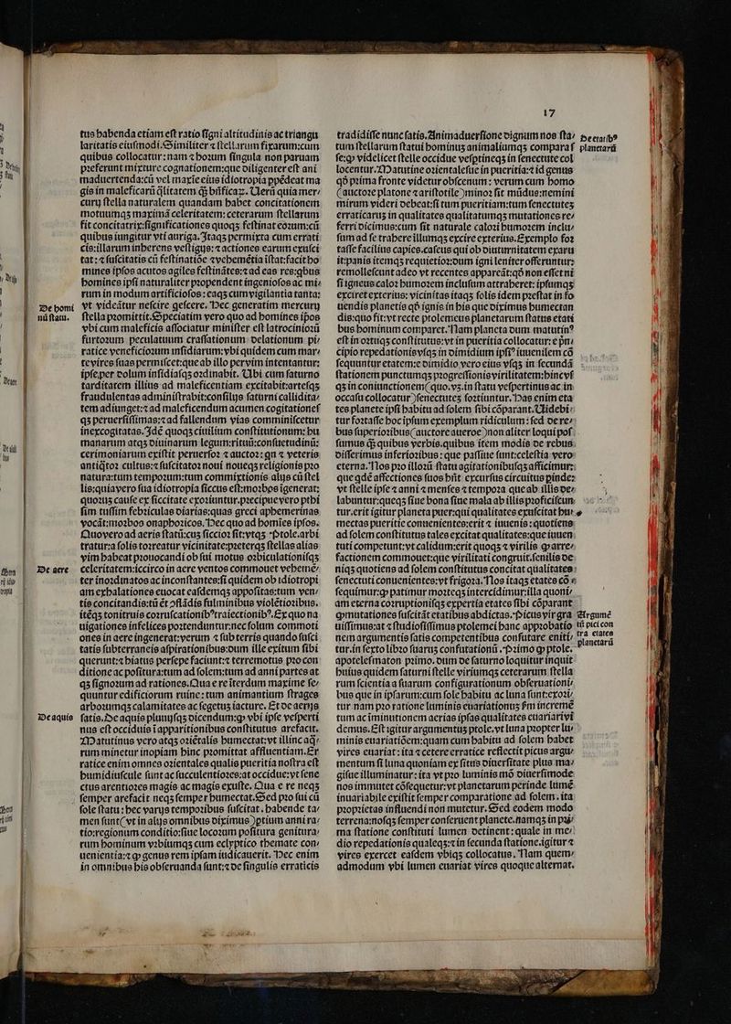 | J De bomi nü ſtatu. De aquis tus habenda etiam eſt ratio ſigni altitudinis ac triangu laritatis eiuſmodi.Similiter ⁊ ſtellarum fixarum:cum quibus collocatur: nam ⁊ hoꝛum fíngula non paruam pꝛeferunt mixture cognationem:que diligenter eſt ani maduertenda:cũ vel maxĩe eius idiotropia ꝑpẽdeat ma gie in maleficarũ qᷓlitatem q; bñficaꝝ. Uerũ quía mer / curt ftella naturalem quandam habet concitationem motuumqʒ maximã celeritatem: ceterarum ſtellarum fit concitatrix:ſignificationes quoqʒ feſtinat eoꝛum:cũ quibus iungitur vti auriga. Itaqʒ permixta cum errati cis:illarum inherens veſtigus:⁊ actiones earum exuſci tat: ⁊ ſuſcitatis cti feſtinatiõe ⁊wvehemẽtia ĩſtat:facit ho mines ipfos acutos agiles feſtinãtes:⁊ ad eas res:ꝗbus bomines ipſi naturaliter pꝛopendent ingenioſos ac mi- rum in modum artificioſos: eaqʒ cum vigilantia tanta: vt videãtur neſcire geſcere. Pec generatim mercurij ftella pꝛomittit.Speciatim vero quo ad homines ipos vbi cum maleficis aſſociatur miniſter eft latrocinioꝛũ furtoꝛum peculatuum craſſationum delationum pi ratice veneficioꝛum inſidiarum:vbi quidem cum mar / te vires fuae permiſcet:que ab illo pervim intentantur: ipſe per dolum inſidiaſqʒ oꝛdinabit. Ubi cum ſaturno tarditatem illius ad maleficentiam excitabit:arteſqʒ fraudulentas adminiſtrabit:conſilijs ſaturni callidita / tem adiunget:⁊ ad maleficendum acumen cogitationef qʒ peruerſiſſimas:⁊ ad fallendum vias comminiſcetur inexcogitatas.Idẽ quoqʒ ciuilium conſtitutionum:hu manarum atqʒ diuinarum legum:rituũ:conſuetudinũ: cerimoniarum exiſtit peruerſoꝛ ⁊ aucto2: qu « veteris antiqtoꝛ cultus:⁊ ſuſcitatoꝛ noui noueqʒ religionis pꝛo natura:tum tempoꝛum:tum commirxtionis alus cũ ſtel lis:quia vero ſua idiotropia ſiccus eſt:moꝛbos ĩgenerat: quoꝛuz cauſe ex ſiccitate exoꝛiuntur.pꝛecipue vero ptbi ſim tuſſim febꝛiculas diarias:quas greci aphemerinas vocãt:moꝛbos onaphoꝛicos. Hec quo ad homĩes ipfos. Quo vero ad aeris ſtatũ:cuʒ ſiccioꝛ ſit:vtqʒ Ptole.arbi tratur:a ſolis toꝛreatur vicinitate:pꝛeterqʒ ſtellas alias vim babeat pꝛouocandi ob ſui motus oꝛbiculationiſqʒ celeritatem:iccirco in aere ventos commouet vehemẽ⸗ ter inoꝛdinatos ac inconſtantes:ſi quidem ob idiotropi am exhalationes euocat eaſdemqʒ appoſitas:tum ven: tis concitandis:tũ ét ↄflãdis fulminibus violẽtioꝛibus. itẽqʒ tonitruis coꝛruſcationibꝰtraiectionibꝰ. Ex quo na uigationes infelices poꝛtenduntur:nec ſolum commoti ones in aere ingenerat: verum ⁊ ſub terris quando ſuſci tatis ſubterraneis aſpirationibus:dum ille exitum ſibi querunt:⁊ hiatus perſepe faciunt:⁊ terremotus pꝛo con ditione ac poſitura:tum ad ſolem:tum ad anni partes at qʒ ſignoꝛum ad rationes. Qua e re ĩterdum maxime fe: quuntur edificiorum ruine: tum animantium ſtrages arboꝛumqʒ calamitates ac fegetus iacture. Et de aerus ſatis. De aquis pluuujſqʒ oicendum:g vbi ipfe veſperti nus eſt occiduis ĩ apparitionibus conſtitutus arefacit. Matutinus vero atqʒ oꝛiẽtalis humectat:vt illinc aq rum minetur inopiam binc pꝛomittat affluentiam.Er ratice enim omnes oꝛientales qualis pueritia noſtra eſt bumidiuſcule ſunt ac ſucculentioꝛes:at occidue:vt ſene ctus arentioꝛes magis ac magis exuſte. Qua e re neqʒ fole ftatu : bec varys tempoꝛibus ſuſcitat. habende ta⸗ men funt( vt in alis omnibus diximus )ptium anni ra/ tío:regíonum conditio:ſiue locoꝛum poſitura genitura: rum hominum vꝛbiumqʒ cum eclyptico themate con: uenientia:⁊ ꝙ genus rem ipfam iudicauerit. Hec enim in omnibus his obſeruanda ſunt:⁊ de ſingulis erraticis 17 ſe:ꝙ videlicet ftelle occidue veſꝑtineqʒ in ſenectute col locentur.Matutine oꝛientaleſue in pueritia:⁊ id genus qo pꝛima fronte vídetur obſcenum: verum cum bomo (auctoꝛe platone zariftotíle )minoꝛ fit mũdus:nemini mirum videri debeat:ſi tum pueritiam:tum fenectutes erraticarus in qualitates qualitatumqʒ mutationes re / ferri dicimus:cum ſit naturale catoꝛi humoꝛem inclu / ſum ad fe trahere illumqʒ excire exterius.Exemplo foꝛ taſſe facilius capice.cafeus qui ob diuturnitatem exaru it:panis itemqʒ requietioꝛ:dum igni leniter offeruntur: remolleſcunt adeo vt recentes appareãt:qð non eſſet ni ſi igneus caloꝛ humoꝛem incluſum attraberet:ipſumqʒ exciret exterius: vicinitas itaqʒ folis idem pꝛeſtat in fo uendis planetis qð ignis in his que diximus humectan dis:quo fit:vt recte ptolemeus planetarum ſtatus etati bus hominum comparet. Nam plancta dum matutinꝰ eſt in oꝛtuqʒ conſtitutus:vt in puerítía collocatur: e pra cipio repedationis vſqʒ in dimidium ipfi? iuuenilem có ſequuntur etatem:e dimidio vero eius vſqʒ in ſecundã qʒ in coniunctionem ( quo.vʒ.in ftatu veſpertinus ac in occafu collocatur ) ſenectuteʒ ſoꝛtiuntur. Pas enim eta tes planete ipfi habitu ad folem fibi cõparant.Uidebi tur foꝛtaſſe hoc ipſum exemplum ridiculum:ſed de re- bus ſuperioꝛibus (auctore aueroe )non aliter loqui poſ ſumus d quibus verbis. quibus item modis oe rebus. diſſerimus inferioꝛibus: que paſſiue ſunt:celeſtia vero que ꝗdẽ affectiones ſuos hñt excurſus circuitus ꝑinde: vt ſtelle ipſe ⁊ anni ⁊ menſes ⁊ tempoꝛa que ab illis de/ labuntur:queqʒ ſiue bona fiuc mala ab illis pꝛoficiſcun tur.erit ígitur planeta puer:qui qualitates exuſcitat hu mectas pueritie conuenientes:erit « iuuenis:quotiens ad ſolem conſtitutus tales excitat qualitates:que iuuen tuti competunt:vt calidum:erit quoqʒ ⁊ virilis ꝙ arre/ factionem commouet:que virilitati congruit.ſenilis de * ſequimur:ꝙ patimur moꝛteqʒ intercidimur:illa quoni / am eterna coꝛruptioniſqʒ expertia etates ſibi cõparant qmatationce ſuſcitãt etatibus abdictas.Picus vir gra uiſſimus:at ⁊ ſtudioſiſſimus ptolemei banc appꝛobatio nem argumentis fatis competentibus confutare eniti tur.in ferto libꝛo ſuaruʒ confutationũ. Pꝛimo ꝙ ptole. apoteleſmaton pꝛimo.dum de ſaturno loquitur inquit huius quidem ſaturni ſtelle viriumqʒ ceterarum ftella rum ſcientia a fuarum configurationum obſeruationi⸗- bus que in ipſarum:cum fole babitu ac luna ſunt:exoꝛi- tur nam pꝛo ratione luminis euariationuʒ hm increme tum ac ĩminutionem aerias ipſas qualitates euariarivi Argumẽ tit pici con tra etates planetarũ minis euariatiõem:quam cum babitu ad folem habet vires euariat: ita ⁊ cetere erratice reflectit picus argue mentum ft luna quoniam ex ſitus diuerſitate plus ma» giſue illuminatur: ita vt pꝛo luminis mõ diuerſimode nos immutet cõſequetur:vt planetarum perinde lumẽ inuariabile exiſtit ſemper comparatione ad ſolem.ita pꝛopꝛietas influendi non mutetur. Sed eodem modo terrena:noſqʒ femper conſeruent planete.namqʒ in paà ma ſtatione conſtituti lumen detinent: quale in me / dio repedationis qualeqʒ:⁊ in fecunda ſtatione.igitur ⁊ vires exercet eafdem vbiqʒ collocatus. Nam quem / admodum vbi lumen euariat vires quoque alternat.