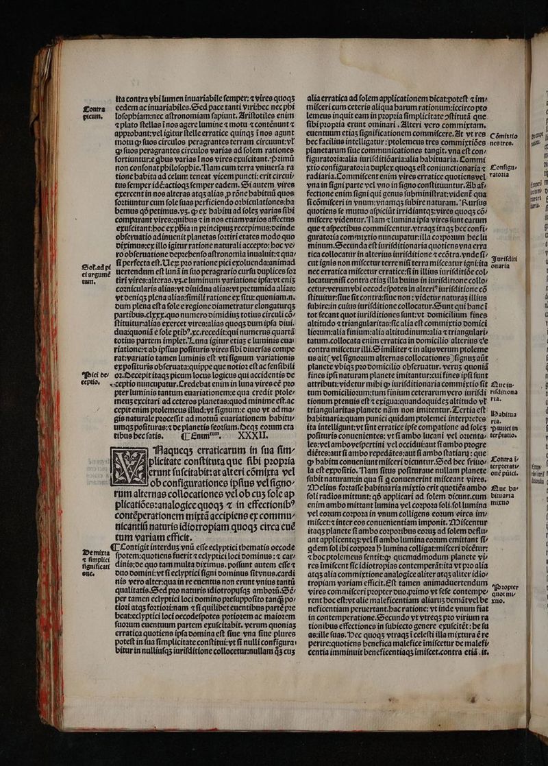 ita contra vbi lumen inuariabile ſemper:⁊ vires quoqʒ eedem ac inuariabiles. Sed pace tanti viriihec nec pbi loſophiam:nec aftronomiam ſapiunt. Ariſtotiles enim «plato ſtellas ĩ nos agere lumine ⁊ motu ⁊ contẽnunt c appꝛobant:vel igitur ſtelle erratice quinqʒ ĩ nos agunt ſortiuntur:e ꝗbus varias [nos vires exuſcitant. Pꝛimũ non conſonat philoſophie. Nam cum terra vniuerſa ra tione babita ad celum teneat vicem puncti:erit circuii tus femper idẽ:actioqʒ femper eadem. Si autem vires exercent in nos alteras atqʒ alias ꝓ rõne habituũ quos ſoꝛtiuntur cum fole ſuas perficiendo o:biculationes:ba bemus qð petimus.vʒ.ꝙ ex habitu ad ſoleʒ varias ſibi comparant vires:quibus ⁊ in nos etiam varios affectus exuſcitant:hoc ex pia in pꝛincipiuʒ recepimus:deinde obſeruatio adinuenit planetas ſoꝛtiri etates modo quo diximus:ex illo igitur ratione naturali accepto: boc ve ro obſeruatione oepzebenfo aſtronomia inualuit:⁊ qua ⸗ ſi perfecta eſt.Neꝝ pꝛo ratione pici exoluenda:animad uertendum eſt lunã in ſuo peragrario curſu duplices ſoꝛ tiri vires:alteras.vʒ.e luminum variatione ipſa:vt enis coꝛnicularis alias:vt diuidua alias:vt pꝛetumida alias: vt deniqʒ plena alias:ſimili ratione ex ſitu:quoniam. n. dum plena efta ſole e regione diametratur elongaturqʒ partibus.clxxx.quo numero oímídíus totius circuli co ſtituitur:alias exercet vires:alias quoqʒ oum ipſa diui. dua:quoniã e fole ptíb?.xc.recedít:qui numerus quartã totius partem implet. Luna igitur etías e luminis euai riatione:⁊ ab ipſius poſituris vires fíbi diuerſas compe rat:variatio tamen luminis eſt vti ſignum variationis ex poſituris obſeruata:quippe que notio? eft ac ſenſibili Piei de / oꝛ.Decepit itaqʒ picum locus logicus qui accidentis de ceptio· Creptio nuncupatur.Credebat enim in luna vires eẽ pio pter luminis tantum euariationem:e qua credit ptole / meus excitari ad ceteros planetas:quod minime eft.ac cepit enim ptolemeus illud:vt ſignum:e quo vt ad ma / gis naturale pꝛoceſſit ad motuũ euariationem habitu / umqz poſituras:⁊ de planetis ſeoꝛſum.Deqʒ eoꝛum eta tibus hec ſatis. ([.£num, — XXXII. Haqueqʒ erraticarum in fua fitr WV 9 es 2 , plicitate conſtituta que ſibi pꝛopꝛia erunt ſuſcitabit: at alteri cõmixta vel ob configurationes ipſius vel ſigno⸗ rum alternas collocationes vel ob cus fole ap plicatiões:analogice quoqʒ ⁊ in effectionibꝰ contẽperationem mixtã accipiens ex commi nicantiũ naturis idiotropiam quoqs circa euẽ tum variam efficit. | Deni A Contigit interdus vnũ effe eclyptici tbematís oecode : fenplid ſpotem:quotiens fuerit ⁊ eclyptici loci vominus:⁊ car / fignifica dinis:de quo tam multa diximus.poſſunt autem effe ⁊ one. duo domini: vt ſi eclyptici fígni dominus ſitvnus.cardi nis vero alter:qua in re euentus non erunt vnius tantũ qualitatis. Sed pꝛo naturis idiotropuſqʒ amboꝛũ.Sẽ⸗ per tamen eclyptici loci domino pꝛeſuppoſito tandi po tioꝛi atqʒ foꝛtioꝛi:nam «fi quilibet euentibus partẽ pꝛe beat:eclyptici loci oecodeſpotes potioꝛem ac maioꝛem ſuoꝛum euentuum partem exuſcitabit. verum quonías erratica quotiens ipfa domina eft ſiue vna ſiue plures poteft in fua ſimplicitate conſtitui:vt ſi nulli configura: bitur in nulliuſqʒ iuriſditione collocetur:nullam q3 cus Sok.ad pi et argumẽ tum. alia erratica ad folem applicationem dicat:poteſt «im^ miſceri cum ceteris aliqua barum rationum:iccirco pto lemeus inquit eam in pꝛopꝛia ſimplicitate ↄſtitutã que ſibi pꝛopꝛia erant ominari. Alteri vero commixtam. euentuum etiaʒ ſignificationem commiſcere. At vt res camino figuratoꝛia:alia iuriſditiõaria:alia habituaria. Commi xtio configuratoꝛia duplex quoqʒ eft coniunctionaria ⁊ Conſigu⸗ radíaría.Commiífcent enim vires erratice quotiens vel atoꝛia vna in ſigni parte vel vno in figno conſtituuntur. Ab af / fectione enim ſigni qui genus ſubminiſtrat:vident᷑ qua ſi cõmiſceri in vnum:vnamqʒ ſubire naturam. Rurſus quotiens fe mutuo aſpiciũt irridiantqʒ:vires quoqs cõ- miſcere videntur. Nam « lumina ipſa vires funt earum que ⁊ afpectibus commiſcentur.vtraqʒ itaqʒ bec confi / guratoꝛia commixtio nuncupatur:illa coꝛpoꝛum hec lu minum.Secunda eft iuriſditionaria quotiens vna erra tica collocatur in alterius iuriſditione ⁊ ecõtra. vnde fí/ ridi cut ignis non miſcetur terre nifi terra miſceatur igni:ita Sunn 5 nec erratica miſcetur erratice:ſi in illius iuriſditiõe cob locatur:niſi contra etiaʒ illa huius in iuriſditione collo: cetur:verum vbi oecodeſpotes in alteri? iuriſditione có ſtituitur:ſiue fit contra:ſiue non: videtur naturas illius ſubire:in cuius iuriſditione collocatur.Sunt qui hanc ĩ tot ſecant quot iuriſditiones ſunt:vt domicilium fines altitudo ⁊ triangularitas:ſic alia eſt commixtio domici lioꝛum:alia finium:alia altitudinum:alia ⁊ triangulari / tatum.collocata enim erratica in domicilio alterius ⁊ e contra miſcetur illi. Similiter ⁊ in alas verum ptoleme us ait (vel ſignoꝛum alternas collocatíones )fígntis aũt planete vbiqʒ pꝛo domicilio obſeruatur. verus quoniã fines ipſi naturam planete imitantur:cui fines ipſi ſunt attributi:videtur mihi ꝙ iuriſditionaria commixtio ſit Que ſu- tum domicilioꝛum:tum finium ceterarum vero iuriſdi riſdinona tionum ptenuis eft ⁊ exigua:quandoquideʒ altitudo vł *. triangularitas planete nãm non imitentur. Tertia eſt p, 80 habituaria:quam punici quídam ptolemei interpꝛetes ia ita intelligunt:vt ſint erratice ipſe compatione ad ſoleʒ Punici in poſituris conuenientes: vt ſi ambo lucani vel oꝛienta / terptatio. les:vel amboveſpertini vel occidui:aut ſi ambo pꝛogre diẽtes:aut ſi ambo repedãtes:aut ſi ambo ſtatiarij: que 1 q habitu conueniunt miſceri dicuntur.Sed bec frítio n la eſt expoſitio. lam ſitus poſituraue nullam planete: one pͤlcl. ſubit naturam:in qua fi q conuenerint miſceant vires. Melius foꝛtaſſe habituaria mixtio erit quotiẽs ambo Que ba; foli radios mittunt:qð applicari ad folem dicunt.cum bimarta enim ambo mittant lumina vel coꝛpoꝛa ſoli.ſol lumina Fo vel eoꝛum coꝛpoꝛa in vnum colligens eoꝛum oires im / miſcet:⁊ inter eos conuenientiam imponit. Miſcentur itaqʒ planete fi ambo coꝛpoꝛibus eoꝛuʒ ad folem deflu / ant applicentqʒ:vel ſi ambo lumina eoꝛum emittant fi adem ſol ibi coꝛpoꝛa D lumina colligat:miſceri dicẽtur: ⁊ hoc ptolemeus fentit:p quemadmodum planete vi» res ĩmiſcent fíc idiotropias contemperãt:ita vt pꝛo alia atqʒ alia commixtione analogice aliter atqʒ aliter idio / tropiam variam efficit.Eſt tamen animaduertendum Pꝛopter vires commiſceri pzopter duo. pꝛimo vt fefe contempe aoc rent hoc eſt:vt alie maleficentiam aliaruʒ oemátyel be xuo. neficentiam peruertant.hac ratione: vt inde vnum fiat in contemperatione.Secundo vt vtreqʒ pꝛo virium ra tionibus effectiones in ſubiecto genere exuſcitẽt: be fü as:ille ſuas. Hec quoqʒ vtraqʒ ĩ celeſti illa mixtura ẽ re perire:quotiens benefica malefice ĩmiſcetur de malefi⸗ centia imminuit beneficentiaqʒ ĩmiſcet.contra etiã it. j ( ! Í di ti poi Tf Iii d — — — — . 4 W = O44 T — om ! | £m E e nt! Prato ( | — — 7