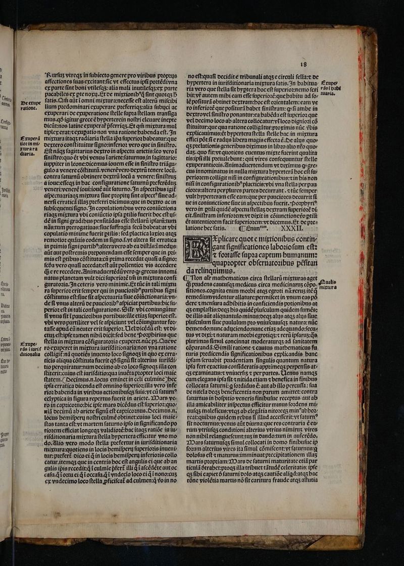 Ln Cong, bond -- A-— — — -—— / : Tert iri N | | | | | Quel níditotà fii, Dim | ri, suuin lep. Ln pant ené pid £u | bittarlà lll | ur qux tti — — — — — ratione. Exuperã tioꝛ in mi xtura ra diaria. Rurfus vtreqʒ in ſubiecto genere pro viribus propius affectiones ſuas excitant:ſic vt effectus ipſi poꝛtẽdivna ex parte ſint boni vtileſqʒ: alia mali inutileſqʒ:ex parte pacabiles ex ꝑte noxij.Et de mixtionibꝰq̃ fint quotqʒ b ſatis.Qm̃ aũt ĩ omni mixtura:neceſſe eft alterũ miſcibi lium pꝛedominari exuperare pꝛeferriqʒ:alia ſubijci ac exuperari de exuperatione ſtelle ſupꝛa ſtellam tranſiga mus. qð igitur grece € hyperterein noſtri eleuare inepte dicũt:nos latine exuperar pferriqʒ. Et qr mixtura mul tiplex erat:⁊ exuꝑatio non vna ratione babenda eft. In mixtura itaqʒ radiaria ftella ipa ſuperioꝛ babeatur:que dextero conſtituitur ſigno:inferioꝛ vero que in ſiniſtro. Eft náqs ſagittarius dextro in aſpectu arietis:leo vero ĩ ſiniſtro:quo ét vbi venus ĩ ariete:ſaturnus in ſagittario: iuppiter in leone:dicemus iouem effe in finiftro triãgu / gulo a venere cõſtitutũ.venerẽ vero dextrũ tenere locũ. contra ſaturnũ obtínere dextrũ locũ a venere: ſiniſtruʒ Exupe⸗/ ráe i iuri ſ ditionalia veneri:venerẽ ioui:iouẽ aũt ſaturno. In aſpectibus igit aſpectuariaqʒ mixtura ſiue pꝛopitij fint aſpectꝰ ſiue ad⸗/ nerſi erraticã illas pꝛeferri dicimus:que in dextro ac in ſubſequenti ſigno. In copulationibus vero coniũctiona riaqʒ mixtura ybi coniũctio ipſa ꝑtilis fuerit boc eft yf; dẽ in ſigni gradibus penſitãdas eſſe ſtellarũ ipſarũ:tum nãs:tum pꝛerogatiuas:ſiue ſuffragia feci habeat:at ybi copulatio minime fuerit ꝑtilis: fed plactica laxioꝛ atqʒ remotioꝛ quãuis eodem in ſigno.ſ.vt altera ſit erratica in pꝛimis figni partibꝰ:alteravero ab ea diſtãs:ĩ medijs aũt aut poſtremis pꝛeponendam effe ſemper que in pꝛi- mis eſt ꝑtibus cõſtituta:cũ pꝛima recedat quaſi a ſigno: fcóa vero quaſi accedat:eſt aũt pollentioꝛ vis accedere q; e re recedere.Animaduertẽdũ vero ꝙ grecus innomi natus planetam vult dici ſuperioꝛẽ tm̃ in mixtura confi guratoꝛia. In ceteris vero minime.Et tüc in tali mixtu ra ſuperioꝛ erit femper qui in paucioꝛibꝰ partibus ſigni cõſtitutus eſt:ſiue ſit aſpectuaria ſiue cõiũctionaria:vn / de fi entis alterũ de paucioꝛibꝰ aſpiciat partibus:hic ft perioꝛ eft in tali configuratione.Silr vbi coniungũtur fi vnus fit ĩ paucioꝛibus partibus:ille etiaʒ ſuperioꝛ eft. vbi vero partiliter vel ſe aſpiciunt vel cõiunguntur foꝛ⸗ taſſe apud eũ neuter erit ſuperioꝛ.Ueldicẽdũ eft: vt di⸗ ctus eſt:ipſe tamen nipil dicit:ſed bene Poꝛphirius que ftella in mixtura cõfiguratoꝛia exuperet.nũc pʒ. Que ve ro exuperet in mixtura iuriſditionaria:non vna ratione colligit᷑:nã quotiẽs inuento loco ſignoqʒ in quo ex erra: ticis aliqua cõſtituta fuerit qð fignu fit alterius iuriſdi⸗ tio perquiratur:num decimo ab eo loco ſignoqʒ illa con ſtiterit:cuius eſt iuriſditio:qua inuẽta pꝛopter loci maie ſtatem. ¶ Decimus. n. locus eminet in celi culmine )bec ipſa erratica dicenda eft omnino ſuperioꝛ:iłla vero infe rioꝛ habenda in viribus actionibuſqʒ ſuis:vt cũ ſaturnꝰ eclyptica in fígura repertus fuerit in ariete. Mars ve: ro in capꝛicoꝛno:hic ipfe mars dicẽdus eft ſuperioꝛ:quo / niã decimũ ab ariete ſignũ eft capꝛicoꝛnus.Decimus. n. locus hemiſperu noſtriculmẽ obtinet:cuius loci maie / ſtas tanta eſt:vt martem ſaturno ipſo in ſignificando po tioꝛem efficiat longeqʒ validioꝛẽ:hac itaqʒ ratioe in iu / riſditionaria mixtura ftella hypertera efficitur vno mo do. Alio vero modo ftella pꝛefertur in iuriſditionaria mixtura:quotiens in locis hemiſperij ſuperioꝛis inueni / tur:pꝛefert᷑ dico ei q̃ in locis hemiſperij inferioꝛis collo catur.itemqʒ que in centrís hoc eſt angulis ei que ab an gulis ipie recedit:q̃ i culmĩe pfert illi qi aſcẽdẽte aut oc caſu.q̃ ĩoꝛtu ei d ĩ occaſu.q̃ i vndecĩo loco ei q ĩnono:cuʒ ex vndecimo loco ftella ꝓficiſcat᷑ ad culmen:q vo in no 18 no eſt:quaſi decidit e tribunali atqʒ e circuli ſella:⁊ de lẽ poſiturã obtinet dextram:hoc eft ozientalem: eam ve ro inferioꝛẽ que poſiturã habet finiftram: g»fíambe in dextrovel ſiniſtro ponantur:ea habẽda eft ſuperioꝛ que vel decimo loco ab altera collocatur:vłloco dignioꝛi có ſtituitur:que qua ratione colligãtur:pꝛoximis nüc 9bíe explicauimus:ẽt bypertera ftella ſtelle hac in mixtura effici põt:ſi e radijs libera magis effecta ẽ. De alus quov qʒ pꝛelationis generibus diximus in libꝛo alio nr̃o quo⸗ da5. quo fit:vt quotiens euentus mixte fuerint qualita tis:ipſi illi pꝛeualebunt: qui vires conſequuntur ſtelle exuperantioꝛis. Animaduertendum vt diximus g» gre cus innominatus in nulla mixtura hyperterã boc eft fü perioꝛem colligit niſi in configurationibus:⁊ in his non nifi in configurationibꝰplacticis:vbi vna ſtella per pau cioꝛes:altera per plures partes decurrant.⁊ tũc ſemper vult hyperteram eſſe eam:que per paucioꝛes decurrit ſi ue in coniunctione fíue in aſpectibus fuerit.Poꝛphyriꝰ vero in ꝑtili quidẽ aſpectu ſtellaʒ dextram ſuperioꝛẽ di cit.ſiniſtram inferioꝛem: vt dixit in cõiunctionevõo ꝑtili ẽt autentioꝛem facit ſuperioꝛem:vt dicemus.Et de pꝛe⸗ latione hec ſatis. ¶ Enundum. XXXII. I-Eplícare quot e mixtionibus contin/ ant ſignificationes labozíofam ett: l foꝛtaſſe ſupꝛa captum humanum: quapꝛopter obſeruatoꝛibus pẽſitan da relinquimus. ¶ Non alr mathematicus eirca ſtellarũ mixturas aget Gi pꝛudens cautuſqʒ medicus circa medicinaruʒ cõpo. fitiones.cognita enim moꝛbi atqʒ egroti nã:reruʒ itẽ q̃ remedium videntur allature:permiſcet in vnum eas põ dere ⁊ menſura adhibitis in conficiendis potionibus at qʒ emplaſtis:deqʒ his quidẽ pluſculum quidem ſumẽs: de illis aũt aliquantulo minus:deqʒ alis atqʒ alys ſiue pluſculum ſiue paululum pꝛo vniuſciiuſqʒ natura:nũc demendo:nunc adijciendo:nunc etiaʒ adequando:ſecu⸗ tus vt dixi:⁊ naturam moꝛbi egrotiqʒ:⁊ rerũ ipſaruʒ:q̊s plurimas ſimul concinnat moderaturqʒ ad ſanitatem cõparandã. Simili ratione ⁊ cautus mathematicus fu turis pꝛedicendis ſignificationibus explicandis hanc ipfam ſeruabit pꝛudentiam ſingulis quantum natura ipfa fert exactius conſideratis appꝛimeqʒ perpenſis at / qʒ examinatis:⁊ vniuerſiʒ ⁊ per partes. Uenus namqʒ cum elegans ipſa ſit ⁊ nitida etiam ⁊ benefica in finibus collocata ſaturni:ꝗ ſoꝛdidus ẽ:aut ab illo percuſſa: fua de nitela deqʒ beneficentia non parum amittet: contra ſaturnus in hoſpitio veneris finibuſue receptus aut ab illa amicabiliter inſpectus efficitur minus ſoꝛdens mi nuſqʒ maleficus:vtqʒ ab elegãtia nitoꝛeqʒ minꝰabhoꝛ- reat:quibus quidem rebus fi illud acceſſerit:vt ſaturnꝰ ſit nocturnus:venus aũt diurna:que res contraria € ea / rum vtriuſqʒ conditioni alterius vtrius nimiruʒ vires non nihil relangueſcunt:tuʒ in dando:tum in auferẽdo. Mars ſaturnuſqʒ ſimul collocati in domo finibuſue ip ſoꝛum alterius vires ita ſimul cõmiſcent:vt ſaturnus:ꝗ doloſus eſt ⁊ maturus:imminuat pꝛecipitationem illaʒ martis pꝛopꝛiam:Mars de ſaturni maturitate etiã par ticulã dᷣtrahet:pꝛoqʒ illa tribuet tãtudẽ celeritatis: ipfe qʒ ſibi capiet ð ſaturni dolo atqʒ cautiõe aliꝗd:atqʒ hac rone violẽtia martis nõ fit caritura fraude atqʒ aſtutia