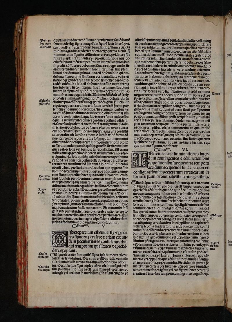 Pꝛo re / qʒ ipſa animaduertendi. luna. n.vt dicemus:faciẽdo me bus parti ſem:duodecĩqʒ ſigna peragrádo: figurá facit laterũ.xvi. cularibus cur quodis eſt.xxij. graduuʒ dimidiatiqʒ. Nam. xxij.⁊ di midiatus gradus ſexdecies ducti.ceclx.partes faciũt:qͥ numero totus ſignifer cõſtituitur:vtvero.xvi.latera ſũt 110 figura in ipſa.ita ⁊ anguli.xvi.pꝛo qualitatibus igit oc⸗ WM currẽtibus in mẽſe femper ftatum lune:dũ angulos bos t ingredit cõſiderare debemus. Qua e re pʒ qs cardo fit j| aĩaduertendus. In menſe.n.ſiue interlunari ſiue pleni / ö lunari occiduus angulus a luna eft obſeruãdus qñ qui / dé luna ſit nocturna finiftra ac occidentalitate veſperti i nationeqʒ gaudẽs. In anni tẽpoꝛe trimeftre cardo pꝛe / B cedẽs oꝛiẽtalis a fole eft obſeruandus fiue ſupꝛa terras fiue ſub terra ſit conítitutue: fiue interlunare:ſiue pleni I lunare ſit tẽpus:qñ quidẽ fol ozíétalis:oexter: oiurnue: matutinationeqʒ gaudẽs ſit.Aĩaduertẽdũ ẽ alr ee iecly El e pſibꝰalr i luminaribꝰↄiugatiõibꝰ.ipſis.n.deligis.vbi li piii duas cis ſurreptio cõſiderat᷑ illifqs postédée:gbue D luci fur i reptio appuerit cardines tris ſupꝛa terrã tm̃ pᷣcepit ptov lemeus effe animaduertendos. In coniugationibus ve ro vbi nõ lucis habitus: ac ſubreptio obſeruatur:ſʒ vis ac ratio coniugationis:que ſub terra: ⁊ ſupꝛa eades eſt:⁊ equalis indifferenter omnes cardines poffunt ofídera: | ri.Ceterü ad ptolemei auctoꝛitatẽ tranſigamus.Ptole. in tertio apoteleſmaton de ſpacio vite:pꝛo re vite docet effe obſeruandũ hemiſperion ſuperius:nã vita confiftit calore:caloꝛ aũt lum ine ⁊ motu e luminaribꝰ fertur ad nos. iccirco pꝛo rebus vite lux ipſumqʒ luminare erunt obſeruande:que ſupꝛa terra ſunt.Simili ratiõe:⁊ pꝛoge E neſi trutinanda:quando quídes geneſis ſitvite initium: iu que e caloꝛe ſolis vel humoꝛe lune perficitur. £ft etiam 0 ⁊ alia cauſaſqꝙ geneſis effe poteft indifferenter ab vtro iu qʒ luminari.a fole quide p caloꝛẽ:a luna vero per humo rẽ. Sed res anni non poſſunt eſſe ab vtroqʒ indifferen / ter:nec res menſium:ſed ille anni a fole tm. ille menſiũ nõ niſi a luna pꝛoficiſcuntur. Hec ſunt que ex greco ſine nomine accepimus.multa quoqʒ nos adujcientes:nimi / Cõtrafa / rum ſi annue pꝛedictiones quas noſtri aſtronomi emit / bulatoꝛes tunt fabuloſe perhibentur:cuʒ omnes recentioꝛes ſper nant ptolemeuz. vir enim tãtus non niſi a pBo conſuma tiſſimo mathematicoqʒ obſeruãtiſſimo cõmendabitur: Zaus vt a poꝛphirio:epheſtiõe:auctoꝛe greco ſine noĩe:mater piole. no: manilio:⁊ ceteris ſummis aſtronomie viris. Pic enĩ nó minus pDe q; mathematicus fuít;bic ſolus(teſte ma terno ) nãlem pbíam cii aſtronomia copulauit:nec bunc (xt diximus ) minoꝛẽ facimus Ariſto.illum poꝛũ:hũc mathematicoꝛum facile monarcam. Si deus mihi infi gnia vite pꝛeſtabit:ſicut nunc generales rationes epyto matico moꝛe ſcribo:alias generales ⁊ particulares ra / latinas faciemus ac pꝛo viribus cõmentabimur ¶ Enun dm, V | Perepꝛecium efteniterfis ⁊ p par tes fignous craſes:⁊ etiam eoꝛun⸗ dem peculiaritates conſiderare:his Aqui tempoꝛum qualitates depꝛehẽ⸗ dere exoptant. 1100 ¶ Signoꝛũ craſes ſunt:quibꝰ ſigna ipfa humecta: ſicca: e 2 ritas ſigni ſiue poſitura ſiue fitus ea eft: qua ſignũ ad ſeptẽtrionez aſſurgit vel declinat in meridiem.Eſt ⁊ figni effigies:vt aliud fit humanus:aliud bꝛutale:aliud aliter.eſt quoqʒ et peculiaritas:que grece idiotropia nuncupatur.latine tum vis inſita:tum naturalitas:tum ſpecifica virtus:ea bec eft qua ſignum fixum bicoꝛpoꝛeuz:ac cõe ſolſticiale equinoctialeue dicit᷑. Pe.n.peculiaritates craſeſqʒ ipe naturaliter inſunt ſignis:inſunt ẽt eis accidentia quedã que mathematicus pꝛetermittere nó debet.vʒ. vt ĩ the / mate fit cardinale:vt in culmĩe:oꝛtu:occaſu:⁊ imo. Sit / qʒ vel ad cardínes ſuccedens: vel e cardine deiectum Pac enim ratione ſignum quaſdam accidentales pecu / liaritates in themate obtinet:quas mathematicus ob / ſeruare dz. Quãdo.n.culmĩat vires ſue ad actiones poꝛ⸗ tendũtur:quãdo oꝛitur:ad vitã:qñ occidit ad rem vxo ríam:qr in imo cõſtituitur pꝛo re hereditaria: ⁊ in cete: ris aliter. enus vero ſignificationuʒ interdũ in huma no genere recipitur:⁊ hoc vel quo ad animi bona vel coꝛ poris vel foꝛtune.Interdũ in aerys alterationibue: bec auta poſitura effigie ac idiotropia:⁊ ab accidente cocti it Ptolemeus in eclypfibus colligere. Nunc aũt perftri gens genus ſignificationũ ad aeris ſtatũ per ſignoꝛum craſes genus colligi edocebit.Utrum aut genus ín tem poꝛibus anni:ac méfibus poffit recipi:in alijsvltra ſtatũ aeris in fine pertractabimus. Ptolemeus.n. genus deſi gnat tantum in aerye qualitatibus pꝛetermittens cete / ra que in eclypſibus dixit: nos moꝛe ſuo de qualitatibꝰ aeris tri enücíata cõſtituemus.Oeinde ad cetera volue mus oculos.Partes ſignoꝛuz hic ĩtelligi volumꝰ:quas greci oecanos vocant nos decurias fiue facies:quarum quelibeteſt.x.partium:naʒ. x. in tris oucta faciunt.xxx. quo numero ſignum continetur. ¶ Enun nm. VI. Ncrementa ac imminutiones inter- * idum contingentes e cõiunctionibus Hoppoſitionibuſue que intra tempoꝛa accidunt accipiende ſunt: necnon ex configurationibus ceterarum erraticarum in locie cũ pꝛimis rõnẽ habẽtibus ↄtingentibus. ¶ Anni tépue tribus mefibie cõtinetur:qꝛ tria in quatu zoo. oꝛ ducta.xij.ſunt. In vno die non eſt ſemper vna eadem diuiſio. qʒ celeſtis cõſtitutio:quando quidẽ celũ ⁊ ſtelle ↄtinuo moueantur:quanto minus vro in trimeſtre nõ erit vna celi ↄſtitutio:qre ſignificatiões ipſe:q̃ gnãtim ex thema te ↄiũctioneqʒ ipfa trimeſtre habebantur:poſſunt incre ſcere ac imminuere:confirmariqʒ.ſiꝗdẽ ↄtinuo celeftes conſtitutiones alie ſint atqʒ alie. Has igitur ĩminutiõeſ ſiue excreſcentias hac ratione docet colligere:vt in toto Henus La XP M eu. nec nõ quinqʒ erraticarü: vt in eclypſibus ac capite tri meſtris tẽpoꝛis aĩaduertatur:⁊ inde has cuʒ illis conſti tutionibus cõferendo excreſcentie ⁊ ĩminutiones habe buntur. De ceteris planetis animaduertendum e loco ipſo ſigni in quo coniunctio vel oppoſitio trimeſtris cõ ſtituitur põt fígura.xvi. laterus anguloꝛumqʒ conſtitui: Figura vt diximus in libꝛo de creticis:erit.n.latus partiũ.xxij. fria ⁊ dimidiate:nam.xxij.⁊ dimidiata ſexdecies ductis nu tera merus excreſcit.ccclx.qui numerus eft totius zodiaci. Initium huius.xvi.laterum figure eft locus in quo có iunctio vel oppoſitio ipfa cõſtituitur. Pꝛimus angulus eſt in ꝑte e prima. xxij.⁊ dimidia.Secũdus in parte ep̃ / ma.xlv.⁊ in ceteris per ſingulas.xxuj partes ⁊ dimidia / tam:coniunctiones igitur vel configurationes ceterarũ erraticarũ inter hec tempora contingentes angulis.vʒ. moo