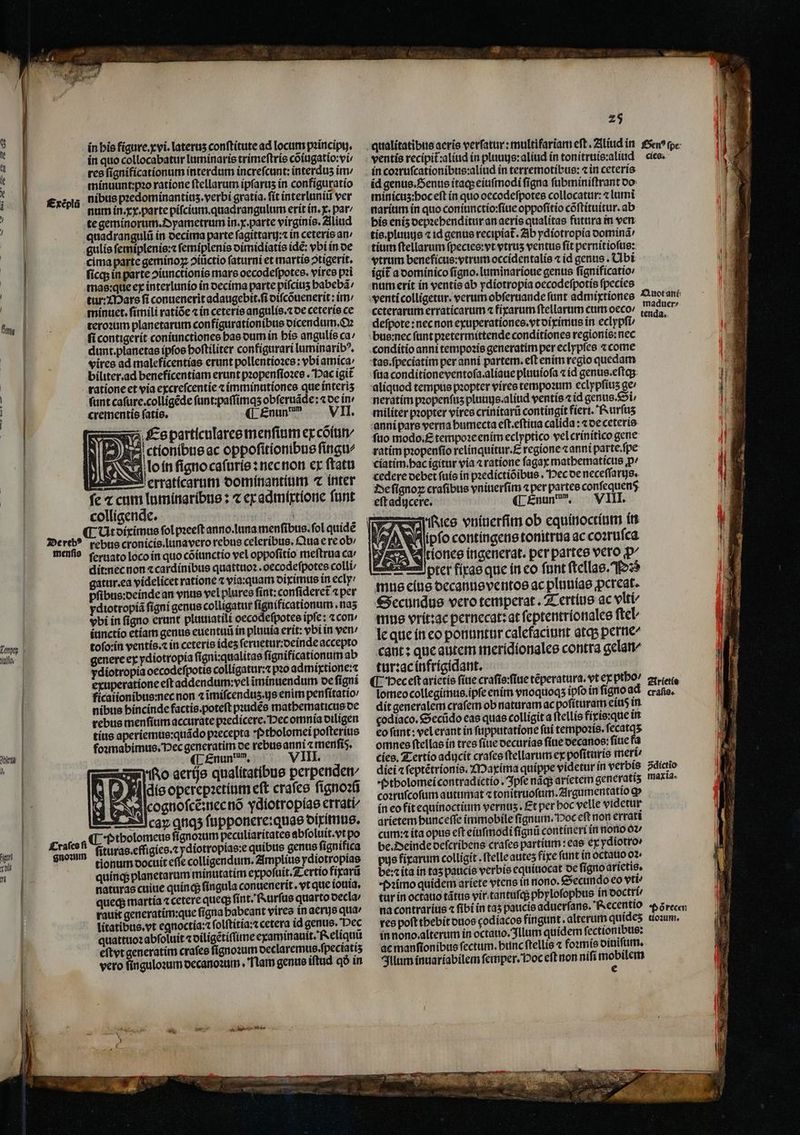 r —— — 2 Yuífío 1 05 un TM | if] | £xeplü in bis figure. xvi.lateruʒ conſtitute ad locum pꝛincipij. in quo collocabatur luminaris trimeſtris cõiugatio:vi⸗/ res ſignificationum interdum increfcunt: interdus im / minuunt:pꝛo ratione ſtellarum ipſaruʒ in configuratio nibus pꝛedominantiuz.verbi gratia.ſit interluniũ ver num in. xx. parte piſcium. quadrangulum erit ín. x. pat/ te geminorum. Dyametrum in. x. parte virginis. Aliud 37 L * - crementis fatis. * particulares menſium ex cõiun⸗ ctionibus ac oppoſitionibus ſingu⸗ o in ſigno caſuris: nec non ex ftatu E erraticarum dominantium ⁊ inter ſe ⁊ cum luminaribus: ⁊ ex admixtione ſunt colligende. menſis Craſes fi gnoꝛum ſeruato loco in quo cõiunctio vel oppoſitio meſtrua ca: dit:nec non ⁊ cardinibus quattuoꝛ. oecodeſpotes colli gatur. ea videlicet ratione ⁊ via: quam diximus in ecly / ibus:ocínde an vnus vel plures fint: confideret ⁊ per ydiotropíá ſigni genus colligatur ſignificationum.naʒ vbi ín figno erunt pluuiatili oecodeſpotes ipfe: ⁊con iunctio etiam genus euentuũ in pluuia erit: vbi in ven tofo:ín ventís. in ceterie ides ſeruetur:deinde accepto genere ex ydiotropía ſigni:qualitas ſignificationum ab ydiotropia oecodeſpotis colligatur:⁊ pꝛo admixtione:⁊ exuperatione eft addendum:vel ĩminuendum de ſigni ficaiionibue:nec non ⁊ ĩmiſcenduz. js enim penſitatio / nibus hincinde factis. poteſt pꝛudẽs mathematicus de rebus menſium accurate pꝛedicere. Hec omnia diligen tius aperiemus:quãdo pꝛecepta Ptholomei poſterius foꝛmabimus. Dec generatim de rebus anni z menfis. ¶ Enun . VIII. No aerijs qualitatibus perpenden- Hldis operepꝛetium eft craſes ſignoꝛũ cognoſcẽ:nec nõ ydiotropíae errati- Acaꝝ qtq5 ſupponere:quas diximus. C ptholomeus ſignoꝛum peculiaritates abſoluit. vt po ſituras.effigies.⁊ ydiotropias:e quibus genus ſignifica tionum docuit eſſe colligendum. Amplius ydiotropias quinq; planetarum minutatim expoſuit.Tertio fixarũ naturas cuiue quinq; ſingula conuenerit.vt que iouia. queq; martia ⁊ cetere queq; ſint. Rurſus quarto decla / rauit generatim:que figna babeant vires in aerijs qua: litatibus. vt egnoctia:⁊ ſolſtitia:⁊ cetera id genus. Dec quattuoꝛ abſoluit ⁊ diligẽtiſſime examinauit. Reliquũ eſtyt generatim craſes ſignoꝛum declaremus.ſpeciatiʒ vero ſinguloꝛum decanoꝛum . Nam genus iſtud qð in 25 ventis recipit᷑:aliud in pluuus:aliud in tonitruis:aliud in coꝛruſcationibus:aliud in terremotibus: ⁊ in ceteris id genus. Senus itaq; eiuſmodi ſigna ſubminiſtrant do minicuz:hoc eſt in quo oecodeſpotes collocatur:⁊ lumi narium in quo coniunctio:ſiue oppoſitio cõſtituitur. ab his eniz depꝛehenditur an aeris qualitas futura in ven tis.pluuus ⁊ id genus recipiat᷑. Ab ydiotropia dominã / tium ftellarum ſpecies:vt vtrus ventus ſit pernitioſus: vtrum beneficus:vtrum occidentalis ⁊ id genus. Ubi ígit a dominico ſigno.luminarioue genus fignificatio num erit in ventis ab ydiotropia oecodeſpotis ſpecies cies. defpote: necnon exuperatíonce.vtoírimus in eclypfi bus:nec funt pꝛetermittende conditiones regionis: nec conditio anni tempoꝛis generatim per eclypſes ⁊ come tas. ſpeciatim per anni partem. eft enim regio quedam ſua conditioneventofa.aliaue pluuioſa ⁊ id genus.eſtqʒ aliquod tempus pꝛopter vires tempoꝛum eclypſiuʒ ge / neratim paopenfus pluuus.aliud ventis ⁊ id genus. Si⸗/ militer pꝛopter vires crinitarũ contingit fieri. Rurſuʒ anni pars verna bumecta eſt.eſtiua calida: ⁊ de ceteris ſuo modo. E tempoꝛe enim eclyptico vel crinitico gene ratim pꝛopenſio relinquitur. E regione ⁊ anni parte. ſpe ciatim. hac igitur via ⁊ ratione ſagax mathematicus jp cedere debet ſuis in pꝛedictiõibus. Dec oe neceſſarijs. De ſignoꝝ craſibus vniuerſim per partes confequen$. eft aducere. (LÉnun, — VIII. les vniuerſim ob equinoctium in Rs ANA ipfo contingens tonitrua ac coꝛruſca A val rionce ingenerat. per partes vero p^ ter fixas que in eo ſunt ſtellas. Ps mus eius decanus ventos ac pluuias pereat. Secundus vero temperat. Tertius ac vlti⸗ mus vrit:ac pernecat: at ſeptentrionales ſtel⸗ le que in eo ponuntur calefaciunt atq; perne- cant: que autem meridionales contra gelan- tur:ac infrigidant. ¶ Hec eſt arietis ſiue craſis:ſiue tẽperatura.vt ex ptho / ſomeo collegimus ipſe enim vnoquoqʒ ipfo in ſigno a dit generalem craſem ob naturam ac poſituram eiuß in godiaco.Secũdo eas quae colligit a ſtellis fixis:que in eo ſunt: vel erant in ſupputatione ſui tempoꝛis.ſecatqʒ omnes ſtellas in tres fiue decurias ſiue decanos: ſiue fa cies. Tertio aducit craſes ſtellarum ex poſituris mert/ diei ⁊ ſeptẽtrionis. Maxima quippe videtur in verbis Ptholomei contradictio. Ipſe nãq; aríetem generatis coꝛruſcoſum autumat ⁊ tonitruoſum.Argumentatio g» in eo fit equinoctium vernus. Et per hoc velle videtur arietem hunceſſe immobile ſignum. Hoc eft non errati cum:⁊ ita opus eft eiuſmodi ſignũ contineri in nono oꝛ be. Deinde deſcribens craſes partium: eae ex ydiotro pus fixarum colligit.ſtelle auteʒ fixe funt in octauo 02: be:⁊ ita in taʒ paucis verbis equiuocat de ſigno arietis. imo quidem ariete vtens in mono. Secundo eo vti⸗ tur in octauo tãtus vir tantuſq; phyloſophus in ooctri/ res poft thebit duos godiacos fingunt. alterum quideʒ in nono alterum in octauo. Illum quidem ſectionibus: ac manſionibus fectum. bunc ſtellis ⁊ foꝛmis diuiſum. Illum inuariabilem ſemper. Hoc eſt non niſi mobilem e Arietis craſis. dictio maxia. tioꝛum.