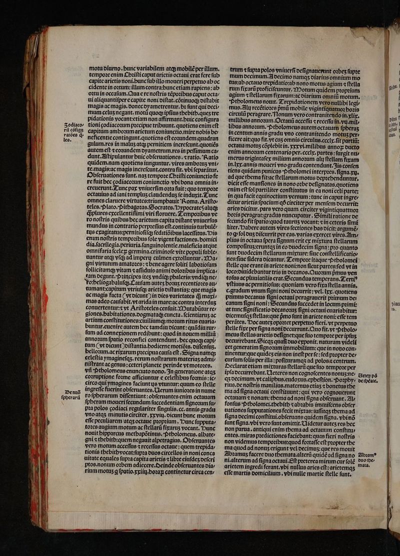 — e — — Zodiaco/ rii cõfigu ratões q. les. De nud ſpherarũ motu oiurno. bunc variabilem atq; mobilẽ per illum. tempoꝛe enim Chꝛiſti caput arietis octaui erat fere ſub capite arietis noni.hunc ſub illo moueri perpetuo ab oc cidente in oꝛtum: illum contra:hunc etiam rapiens: ab oꝛtu in occafum. Qua e re noftrís tẽpoꝛibus caput octa⸗ ui aliquantiſper e capite noni diſtat.cõtinuoq; diſtabit magis ac magis.donec dyametrentur.hi funt qui deci / mum celus negant. moti quoq; ipfius thebith.queʒ tre pidationíe vocant:etiam non affirmant.buic configura tioni godiacoꝛum pzecipue tribuunt. quotíens enim eft capitum amboꝛum arietum coniunctio.míre nobis be: neficentie contingunt.quotiens eft eoꝛundem quadran gulum. res in maluz atq; pernitiem increſcunt.quotiẽs autem eft ⁊ eoꝛundem oyametrum.res in peſſimum ca / dunt.Aſtipulantur buic obſeruationes. ⁊ ratio. Ratio quidem. nam quotiens iunguntur.vires amboꝛuz vni: te. magis:ac magie increſcunt.contra fit. vbi ſeparãtur. Obſeruationes funt. nas tempoꝛe Chꝛiſti coniunctio fe re fuit hec codiacoꝛum coniunctio vbi bona omnia in creuerunt. Tunc pax vniuerſim oꝛta fuit: quo tempoꝛe octauius ad iani templus claudenduz fe induxit. Tunc omnes claruere virtutes:triumphauit Roma. Ariſto / teles. Plato. Pithagoꝛas. Socrates. Hypocrateõ alujq; q; plures excellentiſſimi viri floruere. Tempoꝛibus ve ro noſtris quibus hec arietum capita diſtant vniuerſus mundus in contrario perpꝛeſſus eſt.continuis turbulẽ / tus exagitatus:pernitioſiſq; ſeditiõibus laceſſitus. His enim noſtris tempoꝛibus fole vigent factiones.homici dia. ſacrilegia.periuria.ſanguinolentie.maleficia atque omnifaria ſceleꝝ germina. criminoſe vite populi ſuble / uantur atq; vſq; ad imperij culmen extolluntur. Ma gni virtutum amatoꝛes: ⁊ bene agere ſoliti laboꝛioſam ſollicitamq; vitam ⁊ aſſiduis animi doloꝛibus implica cam degunt. ppꝛincipes ites vndiq; phaleris:vndiq; ne / ro:heliogabaluſq;.Cauſam autes bo2us recentioꝛes au / tumant:capitum vtriuſq; arietis diſtantiaʒ:que magis ac magis facta (vt dicunt) in dies varietates q; maxi mas adeo cauſabit.vt arida in mare:ac contra interduʒ conuertentur:⁊ vt Ariftoteles cenſuit.Mutabũtur re giones.habitationes.dogmataq; cuncta. fcientíarus ac artium conſtitutiones:ciuiliumq; moꝛum ritus euaria / buntur.euenire autem bec tamdiu dicunt: quãdiu rur / ſum ad connexionem redibunt: quod ín nouem milliũ annoꝛum fpatio reconficí contendunt. bec quoq; capi tum (vt oicunt )oiftantia.bodierne motíóts. oiffenfus. bello:um.ac rixarum pꝛecipua cauſa eft . Signa namq; celeſtia ymaginefqs. rerum noſtrarum materias admi⸗ niſtrant ac genus: ceteri planete perinde vt motoꝛes. vii Ptholomeus enunciato nono. In generatione atqʒ coꝛruptione foꝛme afficiuntur e celeſtibus foꝛmis:ic⸗ circo qui ymagines faciunt js vtuntur: quum eo ſtelle ingreſſe fuerint obſeruantes. Uerum iunioꝛes in nume ro ſpherarum diſſentiunt: obſeruantes enim octauam ſpheram moueri ſecundum ſuccedentiam ſignoꝛum ſu⸗ pꝛa polos godiaci regulariter ſingulis.cc.annis gradu vno atqʒ minutis circiter . xxviuj.dicunt hunc motum effe peculiarem atqʒ octaue pꝛopꝛium. unc ſupputa / toꝛes augium motum ac ſtellarũ fixaruʒ vocant. 'Dunc nouit bipparctie methapõtinus. Ptholomeus.albate/ gni ⁊ thebith:quem negauit alpetragius. Obſeruantes vero motum acceſſus ⁊ receſſus octaue: quem trepida / tionis thebithvocat:ſupꝛa duos circellos in noni conca uitate equales ſupꝛa capita arietis ⁊ libꝛe eiuſdeʒ deſcri rium motuz g ſpatio.xxiiij. hoꝛaꝝ continetur circa cen / trum ⁊ ſupꝛa polos vniuerſi deſignauerunt oꝛbez ſupꝛe ttis:ab octauo trepidatio:ab nono motus agium ⁊ ftella rum fixarũ pꝛoficiſcuntur. Motum quidem pꝛopꝛium agium ⁊ ſtellarum fixarum:ac diarium omni motum. Ptholomeus nouit. Trepidationem vero nullibi legi⸗ mus. Alu recẽtioꝛes pᷣmũ mobile vigintiquatuoꝛ hoꝛis circulũ peragrare. Nonum vero contranitendo in. xlix. millibus annoꝛum. Octauũ acceſſu « receſſu in.vij. mil ⸗ libus annoꝛum. Ptholomeus autem octauam fpberas in centum annís gradu vno contranitendo motus per ficere ait: quo fit. vt cus omnis circulus. ccclx.ſit partiũ: octaua motis cõplebit ín. xxx vi.milibus anno ducto enim annoꝛum centenario per.ccclx. partes: ſurgit nu · merus trigintaſex milium annoꝛum alu ſtellam fixam in. lxx.annis moueri vno gradu contendunt. fis conſen tiens quidam punícus -tbolomei interpꝛes. fígna.xg. ad que thema fit:ac ſtellarum motus depꝛehenduntur. dicit eſſe manſiones in nono oꝛbe deſignatas. quotiens enim eft fol partiliter conſtitutus in ea noni celi parte: in qua facit equinoctium vernum:tunc in caput ingre ditur arietis:ſpacium qó circiter per menfem decurrit: aries dicitur.pars vero quam circiter vigintiquattuoꝛ hoꝛis peragrat:gradus nuncupatur. Simili ratione de fecundo fit ſpatio:quod tatirus vocant:⁊ in ceteris ſimi liter. Pabere autem vires ſectiones has dicit:argumẽ⸗ to ꝙ ſol duz diſcurrit per eas. varias exercet vires. Am / plius in octaua ſpera ſignum erit ex mixtura ſtellarum compoſituʒ:eruntqʒ in eo duodecim ſigna:pꝛo quanto ſunt duodecim ſtellarum mixture: fiue conftellifícatior nes:ſiue fidera dicantur. Tempoꝛe itaque · Ptholomei ſtelle que erant in ariete noni:non ficut partes:ſed vt in loco:diuidebantur tris in decanos.Quoꝛum pᷣmus ven toſus ac pluuiatilis erat. Secundus temperans. Tertiꝰ vſtiuus ac pernitioſus: quoniam vero fixa ſtella annis. c. gradum enum ſigni noni decurrit: vel. [ry quotiens bꝛimus decanus ſigni octaui peragrauerit pꝛimum oe! canum figni noni : Secundus ſuccedet in locum pꝛimi: at tunc ſignificatio decanoꝛuʒ figni octaui euariabitur: dicemuſqʒ ſtellas:que pmo funt in ariete noni: effe tem perãtes. Poc auteʒ opoꝛtet perpetuo fieri. vr perpetuo ſtelle fixe per ſigna noni decurrunt. Quo fit. vt Ptholo⸗ meus ſtellas arietis deſignet:que fuo tempoꝛe per ipſuʒ decurrebant.Sicqʒ quafi duo exponit:naturam videli cet generatim ſignoꝛum immobilium: que in nono con tinentur:que quides eis non ineft per fe: fed pꝛopter de / curfum ſolis per illa:poſituramqʒ ad polos a centrum. Declarat etiam mixturas ſtellarũ que ſuo tempoꝛe per B pint f abus | lan. f You tl, qʒ decimum.ꝝvt caliphus.eudoxus.epheſtion. Poꝛphy· rius.de noſtris manilius.maternus etiaʒ ⁊ bonetus tbe ma ad ſigna octaui conſtituunt: qui vero cognouerunt octatiam ⁊ nonam: thema ad noni ſigna obſeruant. Al ⸗ fonſus Ptholomei.thebith ⁊ abꝛahis immiſcens obfer uationes ſupputationes fecit mixtas: iuſſitqʒ thema ad figna decimi conſtitui. obſeruans quidem ſigna. vbi nõ funt ſigna. vbi vero ſunt omittit.UNidetur auteʒ res bec non parta. antiqui enim thema ad octauum conſtitu⸗ entes. míras pꝛedictiones facíebant: quas fierí noftris non videmus tempoꝛibus:quod foztaffe eft pꝛopter the ma quod ad nonus erigunt vel decimuʒ:que res mouit Abꝛamuz facere duo themata . alterũ quidẽ ad ſigna no ni. alterum ad ſigna octaui.Eſt pꝛeterea mirum cur ſolẽ arietem ingredi ferant.vbi nullus aries eft: arietemqʒ effe martis domicilium. vbi nulle martie ftelle funt, E de iheate. Abꝛamꝰ duo the⸗